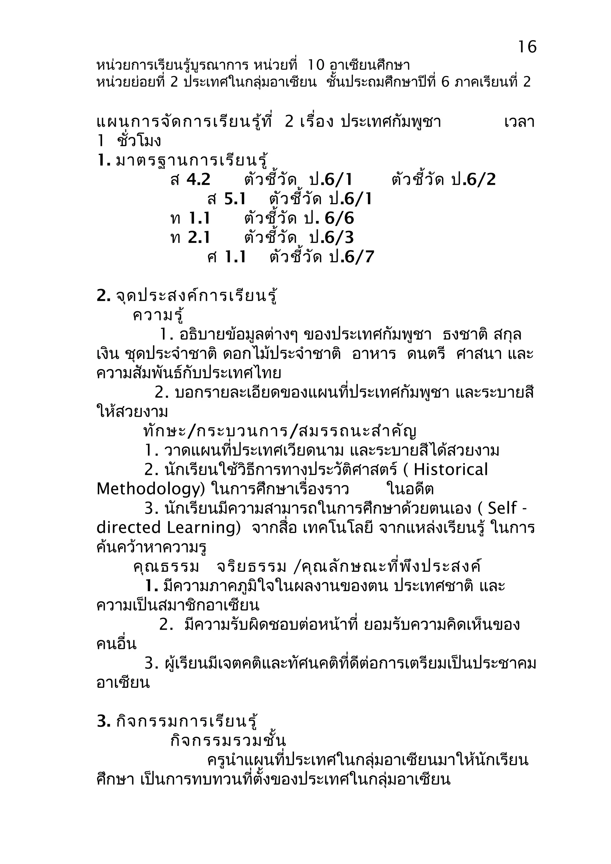 16 
หน่วยการเรียนรู้บูรณาการ หน่วยที่ 10 อาเซียนศึกษา 
หน่วยย่อยที่ 2 ประเทศในกลุ่มอาเซียน ชั้นประถมศึกษาปีที่ 6 ภาคเรียนที่ 2 
แผนการจัดการเรียนรู้ที่ 2 เรื่อง ประเทศกัมพูชา เวลา 
1 ชั่วโมง 
1. มาตรฐานการเรียนรู้ 
ส 4.2 ตัวชี้วัด ป.6/1 ตัวชี้วัด ป.6/2 
ส 5.1 ตัวชี้วัด ป.6/1 
ท 1.1 ตัวชี้วัด ป. 6/6 
ท 2.1 ตัวชี้วัด ป.6/3 
ศ 1.1 ตัวชี้วัด ป.6/7 
2. จุดประสงค์การเรียนรู้ 
ความรู้ 
1. อธิบายข้อมูลต่างๆ ของประเทศกัมพูชา ธงชาติ สกุล 
เงิน ชุดประจำาชาติ ดอกไม้ประจำาชาติ อาหาร ดนตรี ศาสนา และ 
ความสัมพันธ์กับประเทศไทย 
2. บอกรายละเอียดของแผนที่ประเทศกัมพูชา และระบายสี 
ให้สวยงาม 
ทักษะ/กระบวนการ/สมรรถนะสำาคัญ 
1. วาดแผนที่ประเทศเวียดนาม และระบายสีได้สวยงาม 
2. นักเรียนใช้วิธีการทางประวัติศาสตร์ ( Historical 
Methodology) ในการศึกษาเรื่องราว ในอดีต 
3. นักเรียนมีความสามารถในการศึกษาด้วยตนเอง ( Self - 
directed Learning) จากสื่อ เทคโนโลยี จากแหล่งเรียนรู้ ในการ 
ค้นคว้าหาความรู 
คุณธรรม จริยธรรม /คุณลักษณะที่พึงประสงค์ 
1. มีความภาคภูมิใจในผลงานของตน ประเทศชาติ และ 
ความเป็นสมาชิกอาเซียน 
2. มีความรับผิดชอบต่อหน้าที่ ยอมรับความคิดเห็นของ 
คนอื่น 
3. ผู้เรียนมีเจตคติและทัศนคติที่ดีต่อการเตรียมเป็นประชาคม 
อาเซียน 
3. กิจกรรมการเรียนรู้ 
กิจกรรมรวมชั้น 
ครูนำาแผนที่ประเทศในกลุ่มอาเซียนมาให้นักเรียน 
ศึกษา เป็นการทบทวนที่ตั้งของประเทศในกลุ่มอาเซียน 
 
