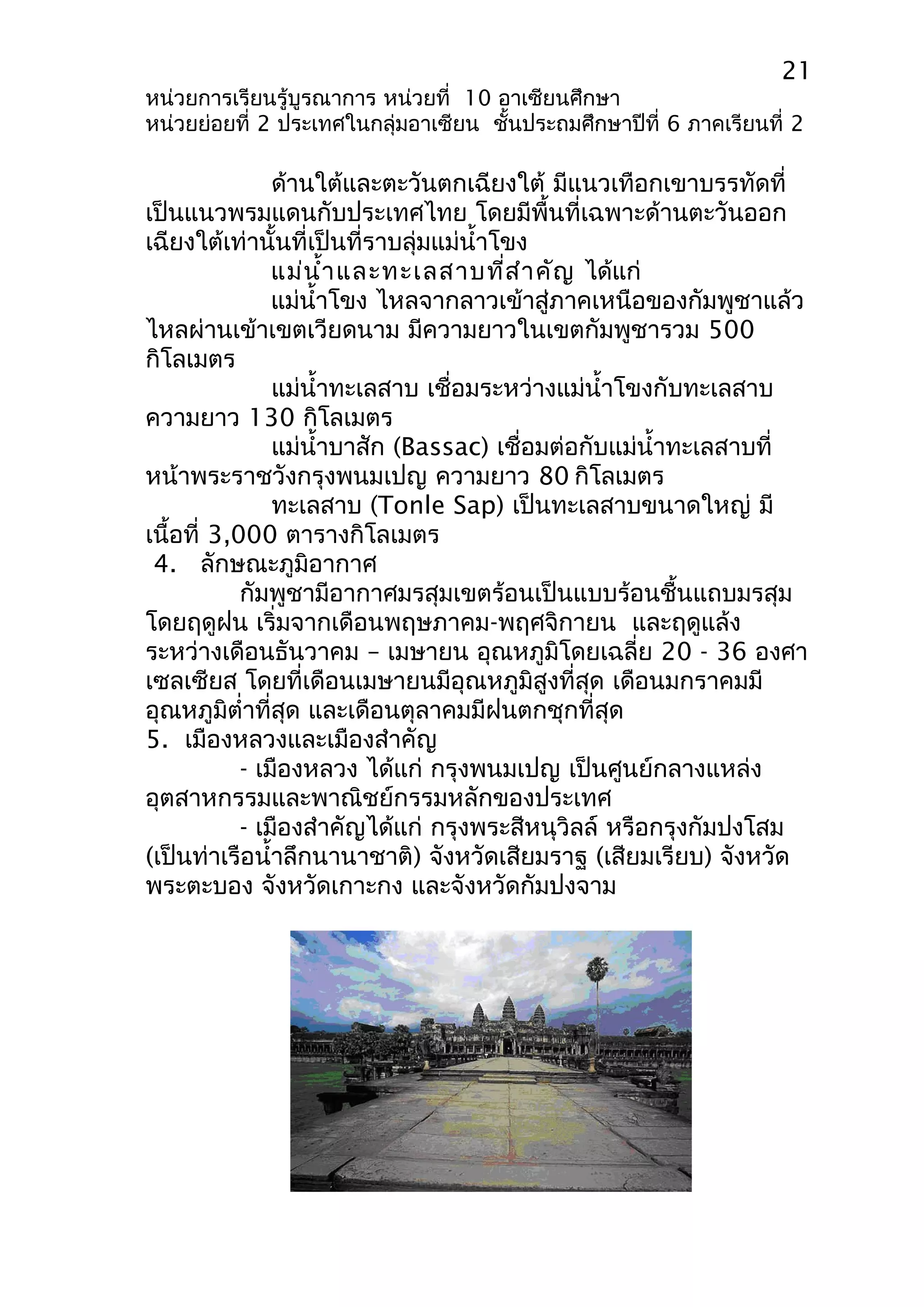 21 
หน่วยการเรียนรู้บูรณาการ หน่วยที่ 10 อาเซียนศึกษา 
หน่วยย่อยที่ 2 ประเทศในกลุ่มอาเซียน ชั้นประถมศึกษาปีที่ 6 ภาคเรียนที่ 2 
ด้านใต้และตะวันตกเฉียงใต้ มีแนวเทือกเขาบรรทัดที่ 
เป็นแนวพรมแดนกับประเทศไทย โดยมีพื้นที่เฉพาะด้านตะวันออก 
เฉียงใต้เท่านั้นที่เป็นที่ราบลุ่มแม่นำ้าโขง 
แม่นำ้าและทะเลสาบที่สำาคัญ ได้แก่ 
แม่นำ้าโขง ไหลจากลาวเข้าสู่ภาคเหนือของกัมพูชาแล้ว 
ไหลผ่านเข้าเขตเวียดนาม มีความยาวในเขตกัมพูชารวม 500 
กิโลเมตร 
แม่นำ้าทะเลสาบ เชื่อมระหว่างแม่นำ้าโขงกับทะเลสาบ 
ความยาว 130 กิโลเมตร 
แม่นำ้าบาสัก (Bassac) เชื่อมต่อกับแม่นำ้าทะเลสาบที่ 
หน้าพระราชวังกรุงพนมเปญ ความยาว 80 กิโลเมตร 
ทะเลสาบ (Tonle Sap) เป็นทะเลสาบขนาดใหญ่ มี 
เนื้อที่ 3,000 ตารางกิโลเมตร 
4. ลักษณะภูมิอากาศ 
กัมพูชามีอากาศมรสุมเขตร้อนเป็นแบบร้อนชื้นแถบมรสุม 
โดยฤดูฝน เริ่มจากเดือนพฤษภาคม-พฤศจิกายน และฤดูแล้ง 
ระหว่างเดือนธันวาคม – เมษายน อุณหภูมิโดยเฉลี่ย 20 - 36 องศา 
เซลเซียส โดยที่เดือนเมษายนมีอุณหภูมิสูงที่สุด เดือนมกราคมมี 
อุณหภูมิตำ่าที่สุด และเดือนตุลาคมมีฝนตกชุกที่สุด 
5. เมืองหลวงและเมืองสำาคัญ 
- เมืองหลวง ได้แก่ กรุงพนมเปญ เป็นศูนย์กลางแหล่ง 
อุตสาหกรรมและพาณิชย์กรรมหลักของประเทศ 
- เมืองสำาคัญได้แก่ กรุงพระสีหนุวิลล์ หรือกรุงกัมปงโสม 
(เป็นท่าเรือนำ้าลึกนานาชาติ) จังหวัดเสียมราฐ (เสียมเรียบ) จังหวัด 
พระตะบอง จังหวัดเกาะกง และจังหวัดกัมปงจาม 
 