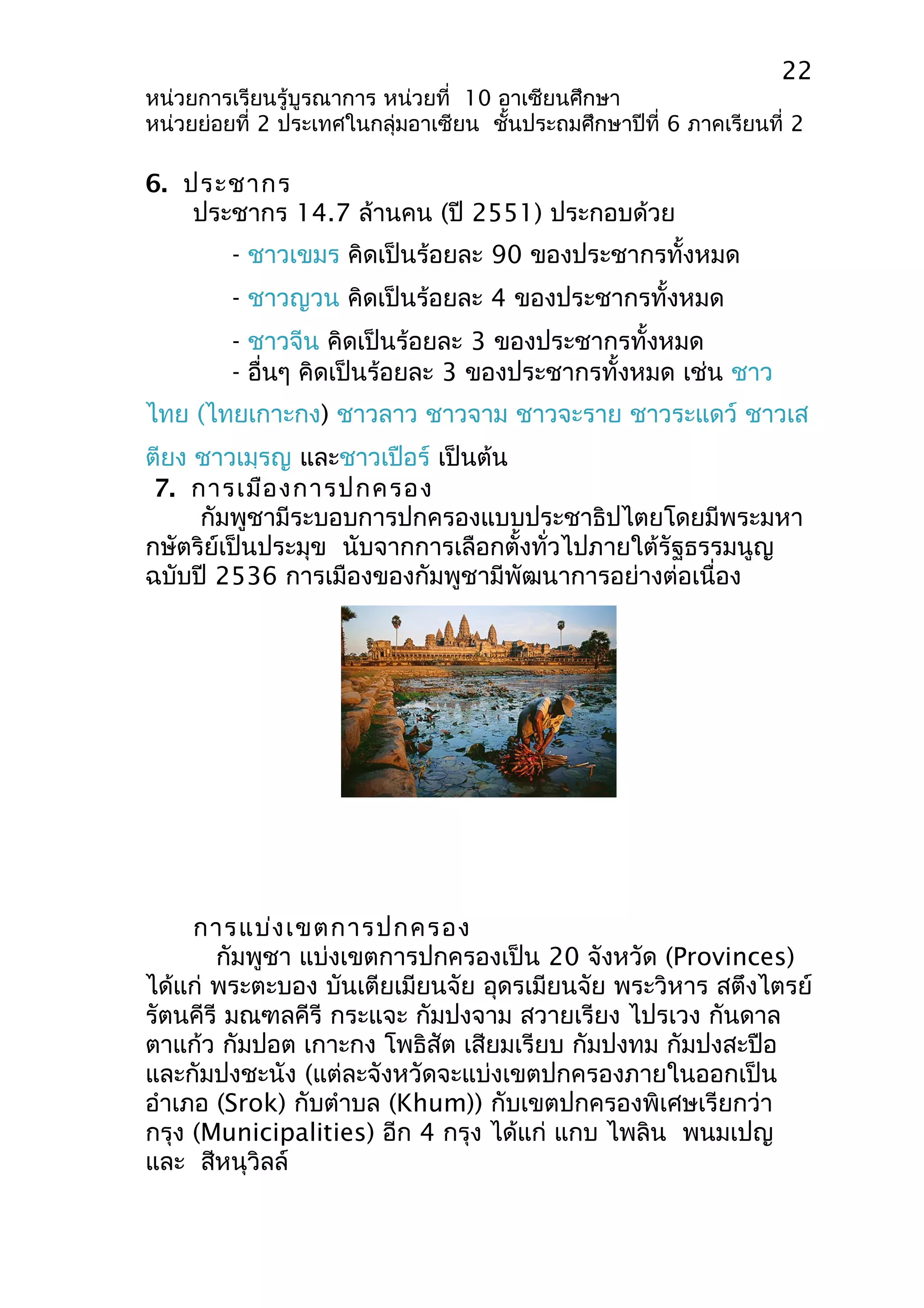 22 
หน่วยการเรียนรู้บูรณาการ หน่วยที่ 10 อาเซียนศึกษา 
หน่วยย่อยที่ 2 ประเทศในกลุ่มอาเซียน ชั้นประถมศึกษาปีที่ 6 ภาคเรียนที่ 2 
6. ประชากร 
ประชากร 14.7 ล้านคน (ปี 2551) ประกอบด้วย 
- ชาวเขมร คิดเป็นร้อยละ 90 ของประชากรทั้งหมด 
- ชาวญวน คิดเป็นร้อยละ 4 ของประชากรทั้งหมด 
- ชาวจีน คิดเป็นร้อยละ 3 ของประชากรทั้งหมด 
- อื่นๆ คิดเป็นร้อยละ 3 ของประชากรทั้งหมด เช่น ชาว 
ไทย (ไทยเกาะกง) ชาวลาว ชาวจาม ชาวจะราย ชาวระแดว์ ชาวเส 
ตียง ชาวเมฺรญ และชาวเปือร์ เป็นต้น 
7. การเมืองการปกครอง 
กัมพูชามีระบอบการปกครองแบบประชาธิปไตยโดยมีพระมหา 
กษัตริย์เป็นประมุข นับจากการเลือกตั้งทั่วไปภายใต้รัฐธรรมนูญ 
ฉบับปี 2536 การเมืองของกัมพูชามีพัฒนาการอย่างต่อเนื่อง 
การแบ่งเขตการปกครอง 
กัมพูชา แบ่งเขตการปกครองเป็น 20 จังหวัด (Provinces) 
ได้แก่ พระตะบอง บันเตียเมียนจัย อุดรเมียนจัย พระวิหาร สตึงไตรย์ 
รัตนคีรี มณฑลคีรี กระแจะ กัมปงจาม สวายเรียง ไปรเวง กันดาล 
ตาแก้ว กัมปอต เกาะกง โพธิสัต เสียมเรียบ กัมปงทม กัมปงสะปือ 
และกัมปงชะนัง (แต่ละจังหวัดจะแบ่งเขตปกครองภายในออกเป็น 
อำาเภอ (Srok) กับตำาบล (Khum)) กับเขตปกครองพิเศษเรียกว่า 
กรุง (Municipalities) อีก 4 กรุง ได้แก่ แกบ ไพลิน พนมเปญ 
และ สีหนุวิลล์ 
 