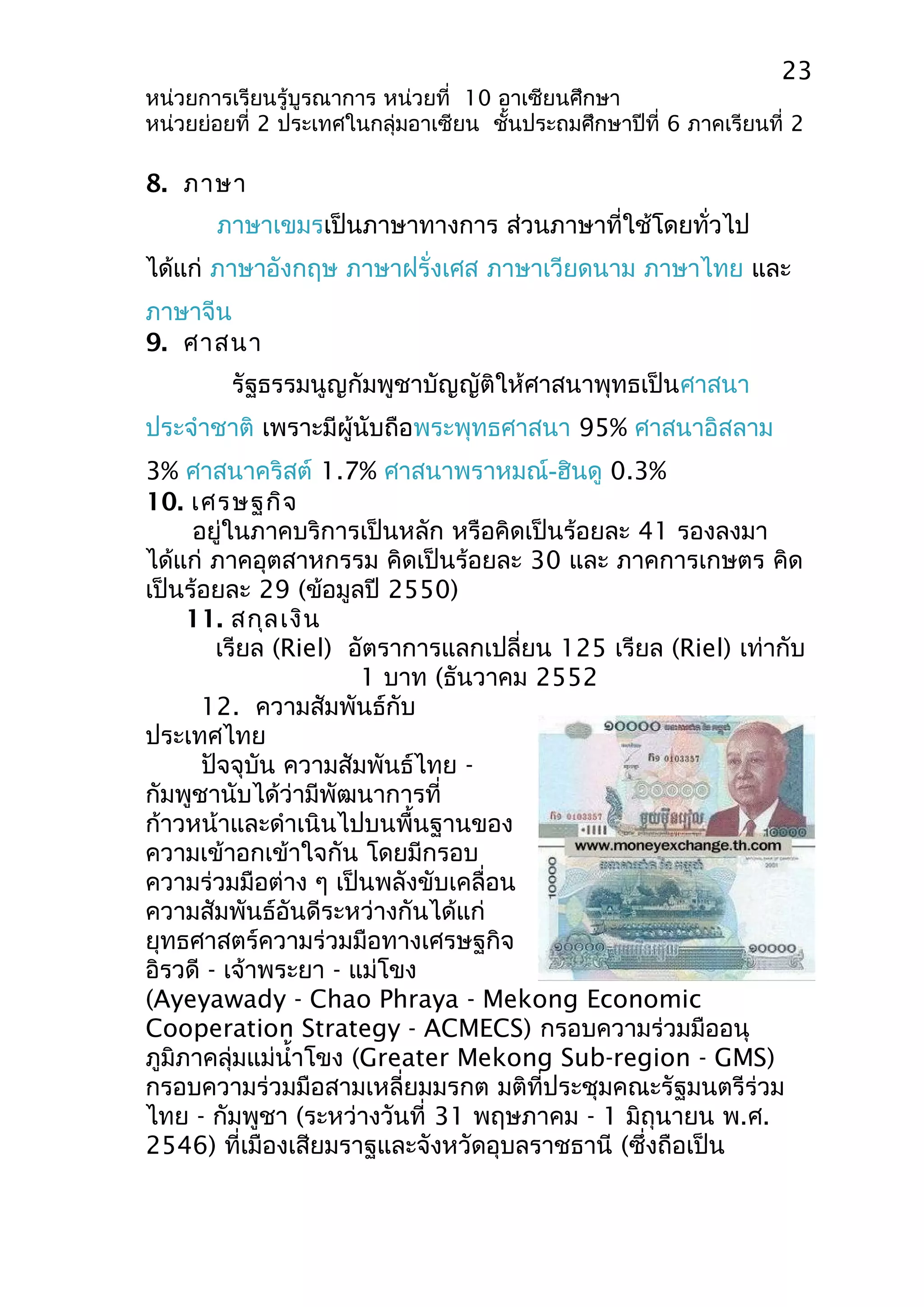23 
หน่วยการเรียนรู้บูรณาการ หน่วยที่ 10 อาเซียนศึกษา 
หน่วยย่อยที่ 2 ประเทศในกลุ่มอาเซียน ชั้นประถมศึกษาปีที่ 6 ภาคเรียนที่ 2 
8. ภาษา 
ภาษาเขมรเป็นภาษาทางการ ส่วนภาษาที่ใช้โดยทั่วไป 
ได้แก่ ภาษาอังกฤษ ภาษาฝรั่งเศส ภาษาเวียดนาม ภาษาไทย และ 
ภาษาจีน 
9. ศาสนา 
รัฐธรรมนูญกัมพูชาบัญญัติให้ศาสนาพุทธเป็นศาสนา 
ประจำาชาติ เพราะมีผู้นับถือพระพุทธศาสนา 95% ศาสนาอิสลาม 
3% ศาสนาคริสต์ 1.7% ศาสนาพราหมณ์-ฮินดู 0.3% 
10. เศรษฐกิจ 
อยู่ในภาคบริการเป็นหลัก หรือคิดเป็นร้อยละ 41 รองลงมา 
ได้แก่ ภาคอุตสาหกรรม คิดเป็นร้อยละ 30 และ ภาคการเกษตร คิด 
เป็นร้อยละ 29 (ข้อมูลปี 2550) 
11. สกุลเงิน 
เรียล (Riel) อัตราการแลกเปลี่ยน 125 เรียล (Riel) เท่ากับ 
1 บาท (ธันวาคม 2552 
12. ความสัมพันธ์กับ 
ประเทศไทย 
ปัจจุบัน ความสัมพันธ์ไทย - 
กัมพูชานับได้ว่ามีพัฒนาการที่ 
ก้าวหน้าและดำาเนินไปบนพื้นฐานของ 
ความเข้าอกเข้าใจกัน โดยมีกรอบ 
ความร่วมมือต่าง ๆ เป็นพลังขับเคลื่อน 
ความสัมพันธ์อันดีระหว่างกันได้แก่ 
ยุทธศาสตร์ความร่วมมือทางเศรษฐกิจ 
อิรวดี - เจ้าพระยา - แม่โขง 
(Ayeyawady - Chao Phraya - Mekong Economic 
Cooperation Strategy - ACMECS) กรอบความร่วมมืออนุ 
ภูมิภาคลุ่มแม่นำ้าโขง (Greater Mekong Sub-region - GMS) 
กรอบความร่วมมือสามเหลี่ยมมรกต มติที่ประชุมคณะรัฐมนตรีร่วม 
ไทย - กัมพูชา (ระหว่างวันที่ 31 พฤษภาคม - 1 มิถุนายน พ.ศ. 
2546) ที่เมืองเสียมราฐและจังหวัดอุบลราชธานี (ซึ่งถือเป็น 
 