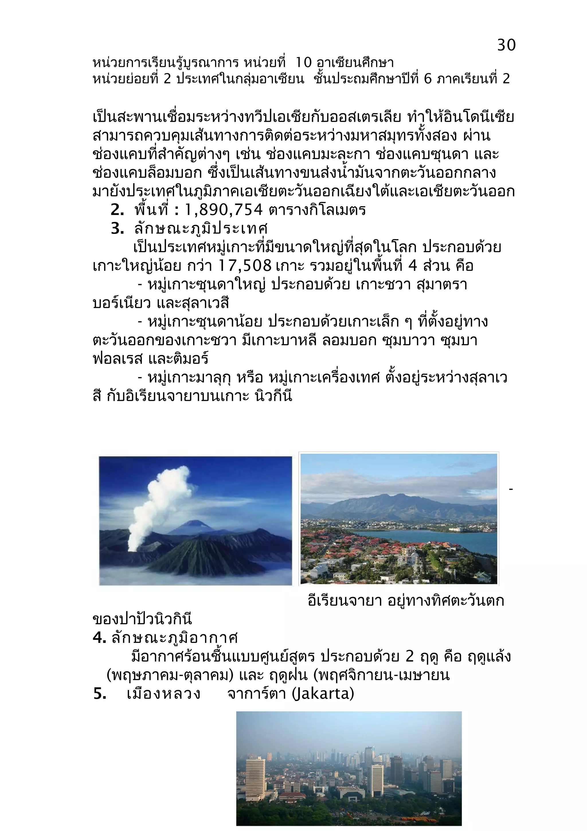30 
หน่วยการเรียนรู้บูรณาการ หน่วยที่ 10 อาเซียนศึกษา 
หน่วยย่อยที่ 2 ประเทศในกลุ่มอาเซียน ชั้นประถมศึกษาปีที่ 6 ภาคเรียนที่ 2 
เป็นสะพานเชื่อมระหว่างทวีปเอเชียกับออสเตรเลีย ทำาให้อินโดนีเซีย 
สามารถควบคุมเส้นทางการติดต่อระหว่างมหาสมุทรทั้งสอง ผ่าน 
ช่องแคบที่สำาคัญต่างๆ เช่น ช่องแคบมะละกา ช่องแคบซุนดา และ 
ช่องแคบล็อมบอก ซึ่งเป็นเส้นทางขนส่งนำ้ามันจากตะวันออกกลาง 
มายังประเทศในภูมิภาคเอเชียตะวันออกเฉียงใต้และเอเชียตะวันออก 
2. พื้นที่ : 1,890,754 ตารางกิโลเมตร 
3. ลักษณะภูมิประเทศ 
เป็นประเทศหมู่เกาะที่มีขนาดใหญ่ที่สุดในโลก ประกอบด้วย 
เกาะใหญ่น้อย กว่า 17,508 เกาะ รวมอยู่ในพื้นที่ 4 ส่วน คือ 
- หมู่เกาะซุนดาใหญ่ ประกอบด้วย เกาะชวา สุมาตรา 
บอร์เนียว และสุลาเวสี 
- หมู่เกาะซุนดาน้อย ประกอบด้วยเกาะเล็ก ๆ ที่ตั้งอยู่ทาง 
ตะวันออกของเกาะชวา มีเกาะบาหลี ลอมบอก ซุมบาวา ซุมบา 
ฟอลเรส และติมอร์ 
- หมู่เกาะมาลุกุ หรือ หมู่เกาะเครื่องเทศ ตั้งอยู่ระหว่างสุลาเว 
สี กับอิเรียนจายาบนเกาะ นิวกีนี 
- 
อีเรียนจายา อยู่ทางทิศตะวันตก 
ของปาปัวนิวกินี 
4. ลักษณะภูมิอากาศ 
มีอากาศร้อนชื้นแบบศูนย์สูตร ประกอบด้วย 2 ฤดู คือ ฤดูแล้ง 
(พฤษภาคม-ตุลาคม) และ ฤดูฝน (พฤศจิกายน-เมษายน 
5. เมืองหลวง จาการ์ตา (Jakarta) 
 