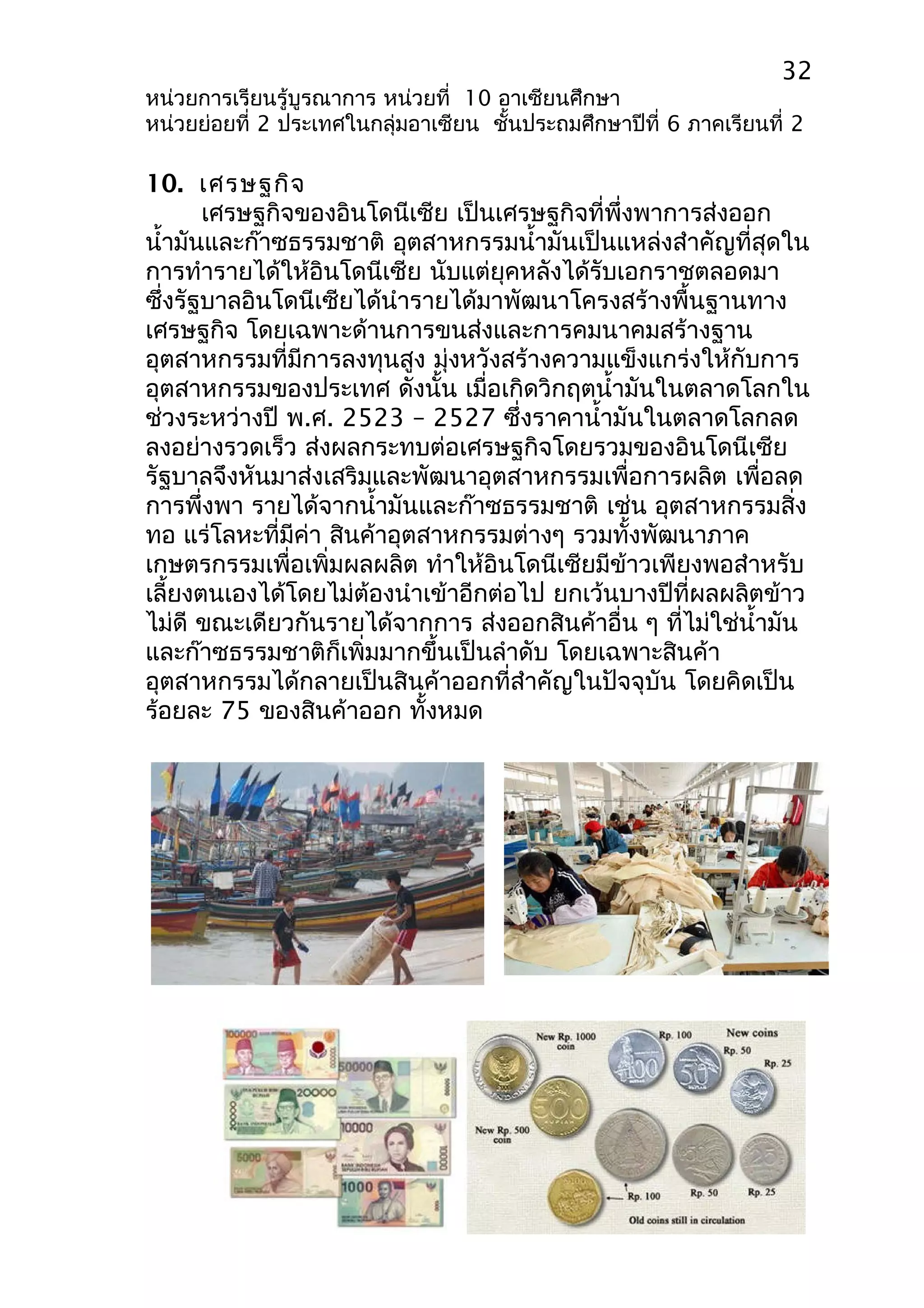 32 
หน่วยการเรียนรู้บูรณาการ หน่วยที่ 10 อาเซียนศึกษา 
หน่วยย่อยที่ 2 ประเทศในกลุ่มอาเซียน ชั้นประถมศึกษาปีที่ 6 ภาคเรียนที่ 2 
10. เศรษฐกิจ 
เศรษฐกิจของอินโดนีเซีย เป็นเศรษฐกิจที่พึ่งพาการส่งออก 
นำ้ามันและก๊าซธรรมชาติ อุตสาหกรรมนำ้ามันเป็นแหล่งสำาคัญที่สุดใน 
การทำารายได้ให้อินโดนีเซีย นับแต่ยุคหลังได้รับเอกราชตลอดมา 
ซึ่งรัฐบาลอินโดนีเซียได้นำารายได้มาพัฒนาโครงสร้างพื้นฐานทาง 
เศรษฐกิจ โดยเฉพาะด้านการขนส่งและการคมนาคมสร้างฐาน 
อุตสาหกรรมที่มีการลงทุนสูง มุ่งหวังสร้างความแข็งแกร่งให้กับการ 
อุตสาหกรรมของประเทศ ดังนั้น เมื่อเกิดวิกฤตนำ้ามันในตลาดโลกใน 
ช่วงระหว่างปี พ.ศ. 2523 – 2527 ซึ่งราคานำ้ามันในตลาดโลกลด 
ลงอย่างรวดเร็ว ส่งผลกระทบต่อเศรษฐกิจโดยรวมของอินโดนีเซีย 
รัฐบาลจึงหันมาส่งเสริมและพัฒนาอุตสาหกรรมเพื่อการผลิต เพื่อลด 
การพึ่งพา รายได้จากนำ้ามันและก๊าซธรรมชาติ เช่น อุตสาหกรรมสิ่ง 
ทอ แร่โลหะที่มีค่า สินค้าอุตสาหกรรมต่างๆ รวมทั้งพัฒนาภาค 
เกษตรกรรมเพื่อเพิ่มผลผลิต ทำาให้อินโดนีเซียมีข้าวเพียงพอสำาหรับ 
เลี้ยงตนเองได้โดยไม่ต้องนำาเข้าอีกต่อไป ยกเว้นบางปีที่ผลผลิตข้าว 
ไม่ดี ขณะเดียวกันรายได้จากการ ส่งออกสินค้าอื่น ๆ ที่ไม่ใช่นำ้ามัน 
และก๊าซธรรมชาติก็เพิ่มมากขึ้นเป็นลำาดับ โดยเฉพาะสินค้า 
อุตสาหกรรมได้กลายเป็นสินค้าออกที่สำาคัญในปัจจุบัน โดยคิดเป็น 
ร้อยละ 75 ของสินค้าออก ทั้งหมด 
 