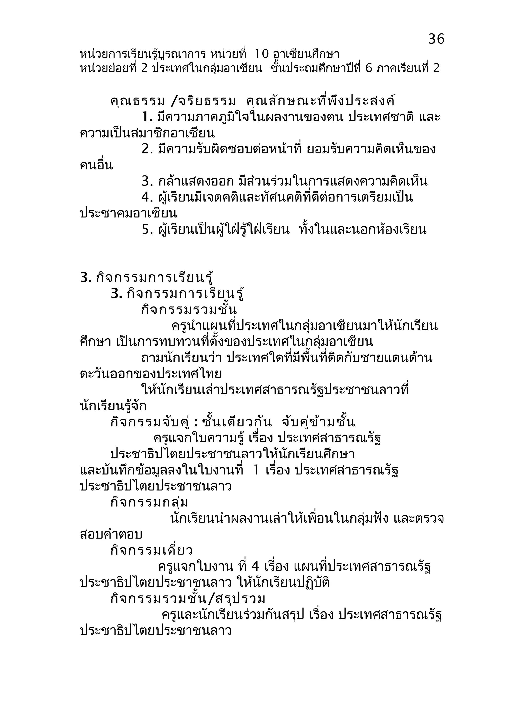 36 
หน่วยการเรียนรู้บูรณาการ หน่วยที่ 10 อาเซียนศึกษา 
หน่วยย่อยที่ 2 ประเทศในกลุ่มอาเซียน ชั้นประถมศึกษาปีที่ 6 ภาคเรียนที่ 2 
คุณธรรม /จริยธรรม คุณลักษณะที่พึงประสงค์ 
1. มีความภาคภูมิใจในผลงานของตน ประเทศชาติ และ 
ความเป็นสมาชิกอาเซียน 
2. มีความรับผิดชอบต่อหน้าที่ ยอมรับความคิดเห็นของ 
คนอื่น 
3. กล้าแสดงออก มีส่วนร่วมในการแสดงความคิดเห็น 
4. ผู้เรียนมีเจตคติและทัศนคติที่ดีต่อการเตรียมเป็น 
ประชาคมอาเซียน 
5. ผู้เรียนเป็นผู้ใฝ่รู้ใฝ่เรียน ทั้งในและนอกห้องเรียน 
3. กิจกรรมการเรียนรู้ 
3. กิจกรรมการเรียนรู้ 
กิจกรรมรวมชั้น 
ครูนำาแผนที่ประเทศในกลุ่มอาเซียนมาให้นักเรียน 
ศึกษา เป็นการทบทวนที่ตั้งของประเทศในกลุ่มอาเซียน 
ถามนักเรียนว่า ประเทศใดที่มีพื้นที่ติดกับชายแดนด้าน 
ตะวันออกของประเทศไทย 
ให้นักเรียนเล่าประเทศสาธารณรัฐประชาชนลาวที่ 
นักเรียนรู้จัก 
กิจกรรมจับคู่ : ชั้นเดียวกัน จับคู่ข้ามชั้น 
ครูแจกใบความรู้ เรื่อง ประเทศสาธารณรัฐ 
ประชาธิปไตยประชาชนลาวให้นักเรียนศึกษา 
และบันทึกข้อมูลลงในใบงานที่ 1 เรื่อง ประเทศสาธารณรัฐ 
ประชาธิปไตยประชาชนลาว 
กิจกรรมกลุ่ม 
นักเรียนนำาผลงานเล่าให้เพื่อนในกลุ่มฟัง และตรวจ 
สอบคำาตอบ 
กิจกรรมเดี่ยว 
ครูแจกใบงาน ที่ 4 เรื่อง แผนที่ประเทศสาธารณรัฐ 
ประชาธิปไตยประชาชนลาว ให้นักเรียนปฏิบัติ 
กิจกรรมรวมชั้น/สรุปรวม 
ครูและนักเรียนร่วมกันสรุป เรื่อง ประเทศสาธารณรัฐ 
ประชาธิปไตยประชาชนลาว 
 