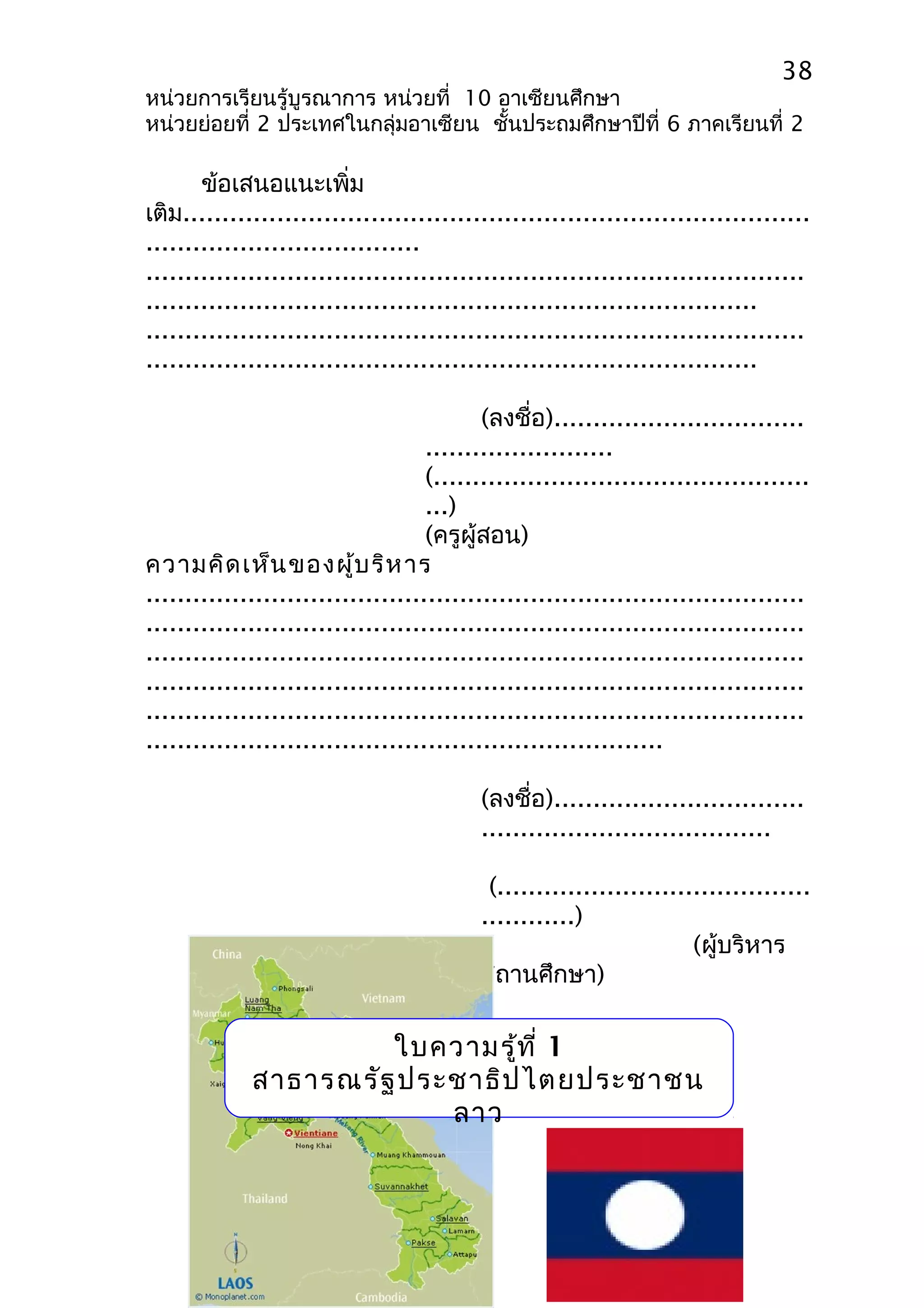 38 
หน่วยการเรียนรู้บูรณาการ หน่วยที่ 10 อาเซียนศึกษา 
หน่วยย่อยที่ 2 ประเทศในกลุ่มอาเซียน ชั้นประถมศึกษาปีที่ 6 ภาคเรียนที่ 2 
ข้อเสนอแนะเพิ่ม 
เติม................................................................................ 
................................... 
.................................................................................... 
.............................................................................. 
.................................................................................... 
.............................................................................. 
(ลงชื่อ)................................ 
........................ 
(................................................ 
...) 
(ครูผู้สอน) 
ความคิดเห็นของผู้บริหาร 
.................................................................................... 
.................................................................................... 
.................................................................................... 
.................................................................................... 
.................................................................................... 
.................................................................. 
(ลงชื่อ)................................ 
..................................... 
(........................................ 
............) 
(ผู้บริหาร 
สถานศึกษา) 
ใบความรู้ที่ 1 
สาธารณรัฐประชาธิปไตยประชาชน 
ลาว 
 