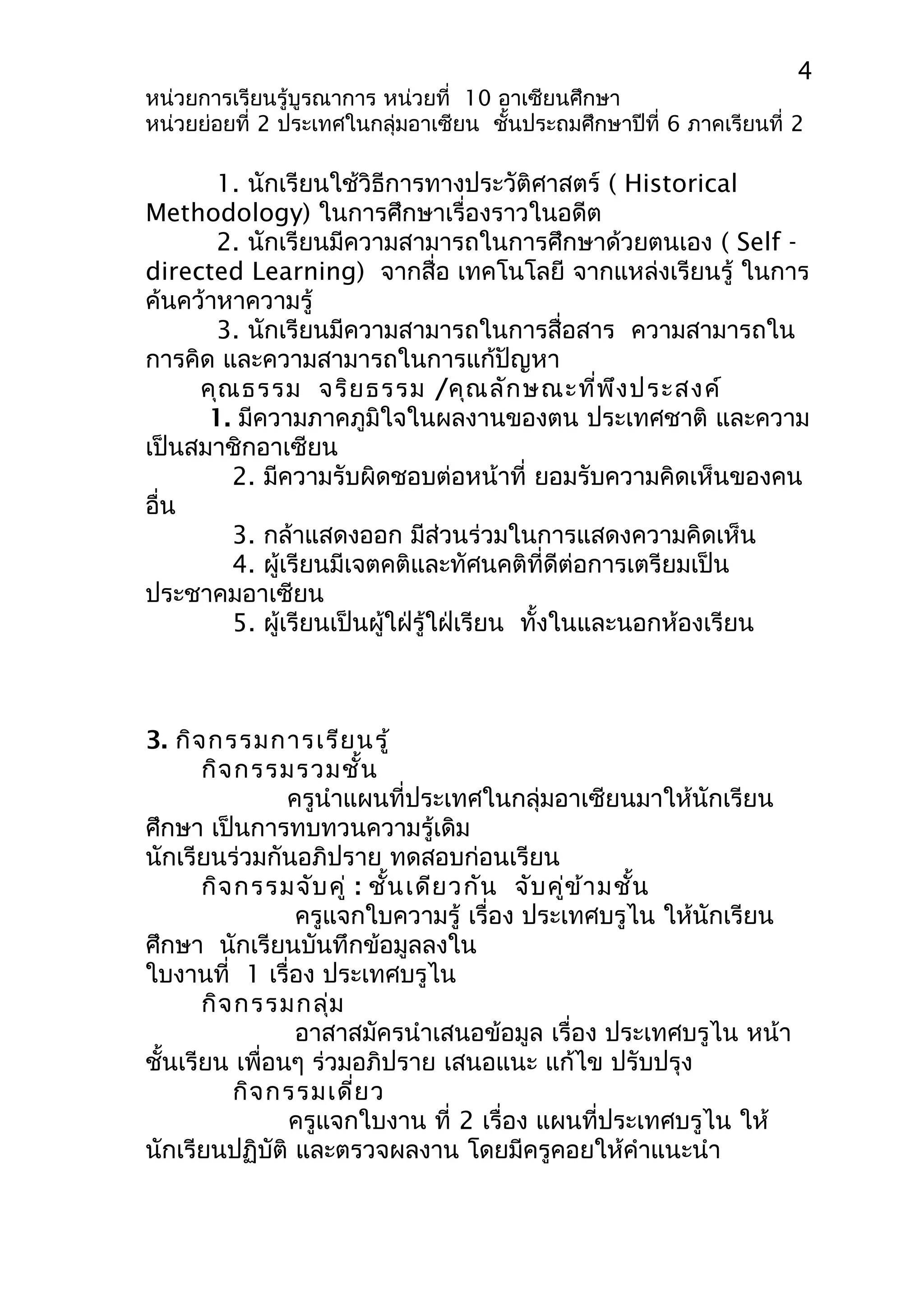 4 
หน่วยการเรียนรู้บูรณาการ หน่วยที่ 10 อาเซียนศึกษา 
หน่วยย่อยที่ 2 ประเทศในกลุ่มอาเซียน ชั้นประถมศึกษาปีที่ 6 ภาคเรียนที่ 2 
1. นักเรียนใช้วิธีการทางประวัติศาสตร์ ( Historical 
Methodology) ในการศึกษาเรื่องราวในอดีต 
2. นักเรียนมีความสามารถในการศึกษาด้วยตนเอง ( Self - 
directed Learning) จากสื่อ เทคโนโลยี จากแหล่งเรียนรู้ ในการ 
ค้นคว้าหาความรู้ 
3. นักเรียนมีความสามารถในการสื่อสาร ความสามารถใน 
การคิด และความสามารถในการแก้ปัญหา 
คุณธรรม จริยธรรม /คุณลักษณะที่พึงประสงค์ 
1. มีความภาคภูมิใจในผลงานของตน ประเทศชาติ และความ 
เป็นสมาชิกอาเซียน 
2. มีความรับผิดชอบต่อหน้าที่ ยอมรับความคิดเห็นของคน 
อื่น 
3. กล้าแสดงออก มีส่วนร่วมในการแสดงความคิดเห็น 
4. ผู้เรียนมีเจตคติและทัศนคติที่ดีต่อการเตรียมเป็น 
ประชาคมอาเซียน 
5. ผู้เรียนเป็นผู้ใฝ่รู้ใฝ่เรียน ทั้งในและนอกห้องเรียน 
3. กิจกรรมการเรียนรู้ 
กิจกรรมรวมชั้น 
ครูนำาแผนที่ประเทศในกลุ่มอาเซียนมาให้นักเรียน 
ศึกษา เป็นการทบทวนความรู้เดิม 
นักเรียนร่วมกันอภิปราย ทดสอบก่อนเรียน 
กิจกรรมจับคู่ : ชั้นเดียวกัน จับคู่ข้ามชั้น 
ครูแจกใบความรู้ เรื่อง ประเทศบรูไน ให้นักเรียน 
ศึกษา นักเรียนบันทึกข้อมูลลงใน 
ใบงานที่ 1 เรื่อง ประเทศบรูไน 
กิจกรรมกลุ่ม 
อาสาสมัครนำาเสนอข้อมูล เรื่อง ประเทศบรูไน หน้า 
ชั้นเรียน เพื่อนๆ ร่วมอภิปราย เสนอแนะ แก้ไข ปรับปรุง 
กิจกรรมเดี่ยว 
ครูแจกใบงาน ที่ 2 เรื่อง แผนที่ประเทศบรูไน ให้ 
นักเรียนปฏิบัติ และตรวจผลงาน โดยมีครูคอยให้คำาแนะนำา 
 