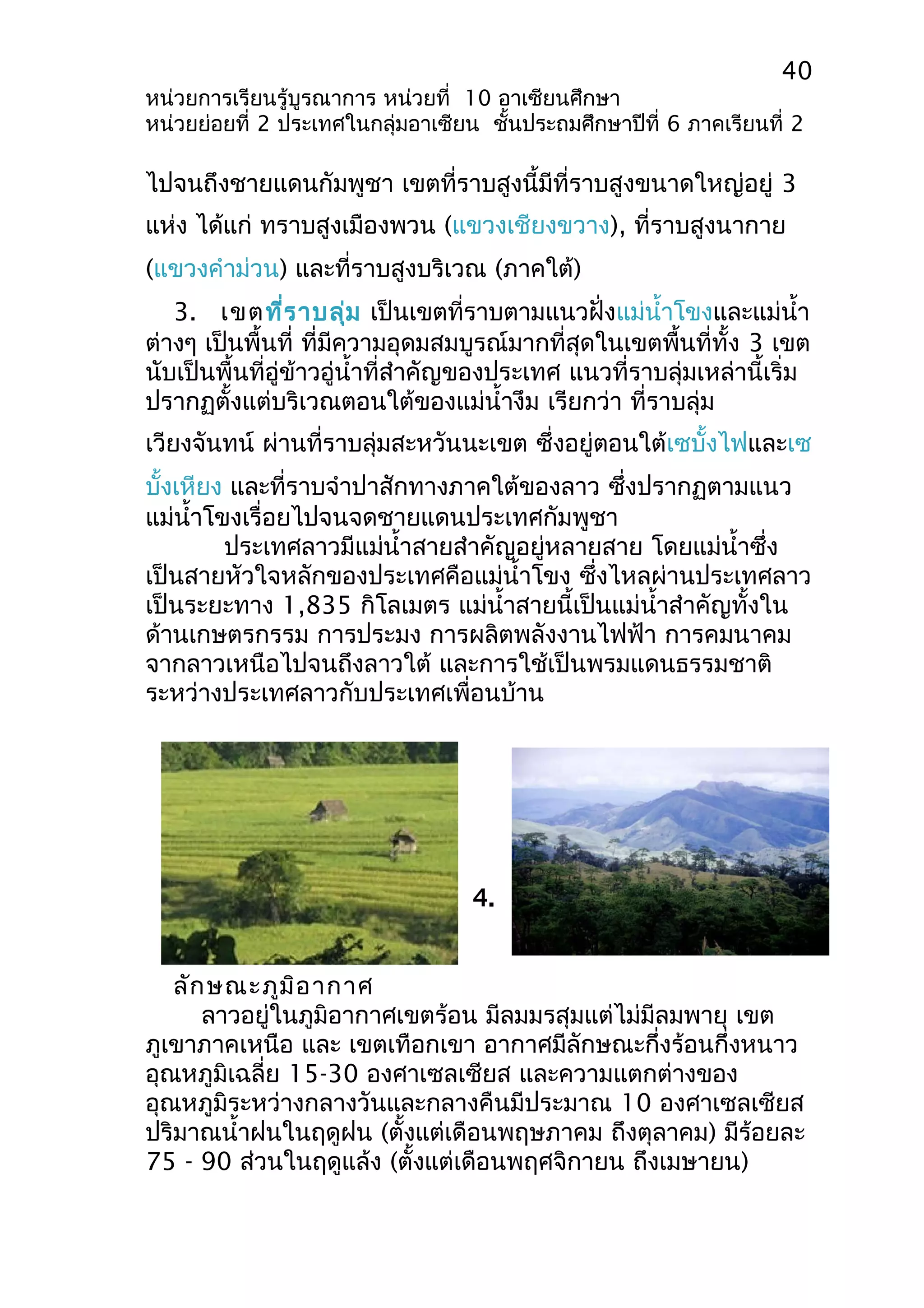 40 
หน่วยการเรียนรู้บูรณาการ หน่วยที่ 10 อาเซียนศึกษา 
หน่วยย่อยที่ 2 ประเทศในกลุ่มอาเซียน ชั้นประถมศึกษาปีที่ 6 ภาคเรียนที่ 2 
ไปจนถึงชายแดนกัมพูชา เขตที่ราบสูงนี้มีที่ราบสูงขนาดใหญ่อยู่ 3 
แห่ง ได้แก่ ทราบสูงเมืองพวน (แขวงเชียงขวาง), ที่ราบสูงนากาย 
(แขวงคำาม่วน) และที่ราบสูงบริเวณ (ภาคใต้) 
3. เขตที่ราบลุ่ม เป็นเขตที่ราบตามแนวฝั่งแม่นำ้าโขงและแม่นำ้า 
ต่างๆ เป็นพื้นที่ ที่มีความอุดมสมบูรณ์มากที่สุดในเขตพื้นที่ทั้ง 3 เขต 
นับเป็นพื้นที่อู่ข้าวอู่นำ้าที่สำาคัญของประเทศ แนวที่ราบลุ่มเหล่านี้เริ่ม 
ปรากฏตั้งแต่บริเวณตอนใต้ของแม่นำ้างึม เรียกว่า ที่ราบลุ่ม 
เวียงจันทน์ ผ่านที่ราบลุ่มสะหวันนะเขต ซึ่งอยู่ตอนใต้เซบั้งไฟและเซ 
บั้งเหียง และที่ราบจำาปาสักทางภาคใต้ของลาว ซึ่งปรากฏตามแนว 
แม่นำ้าโขงเรื่อยไปจนจดชายแดนประเทศกัมพูชา 
ประเทศลาวมีแม่นำ้าสายสำาคัญอยู่หลายสาย โดยแม่นำ้าซึ่ง 
เป็นสายหัวใจหลักของประเทศคือแม่นำ้าโขง ซึ่งไหลผ่านประเทศลาว 
เป็นระยะทาง 1,835 กิโลเมตร แม่นำ้าสายนี้เป็นแม่นำ้าสำาคัญทั้งใน 
ด้านเกษตรกรรม การประมง การผลิตพลังงานไฟฟ้า การคมนาคม 
จากลาวเหนือไปจนถึงลาวใต้ และการใช้เป็นพรมแดนธรรมชาติ 
ระหว่างประเทศลาวกับประเทศเพื่อนบ้าน 
4. 
ลักษณะภูมิอากาศ 
ลาวอยู่ในภูมิอากาศเขตร้อน มีลมมรสุมแต่ไม่มีลมพายุ เขต 
ภูเขาภาคเหนือ และ เขตเทือกเขา อากาศมีลักษณะกึ่งร้อนกึ่งหนาว 
อุณหภูมิเฉลี่ย 15-30 องศาเซลเซียส และความแตกต่างของ 
อุณหภูมิระหว่างกลางวันและกลางคืนมีประมาณ 10 องศาเซลเซียส 
ปริมาณนำ้าฝนในฤดูฝน (ตั้งแต่เดือนพฤษภาคม ถึงตุลาคม) มีร้อยละ 
75 - 90 ส่วนในฤดูแล้ง (ตั้งแต่เดือนพฤศจิกายน ถึงเมษายน) 
 