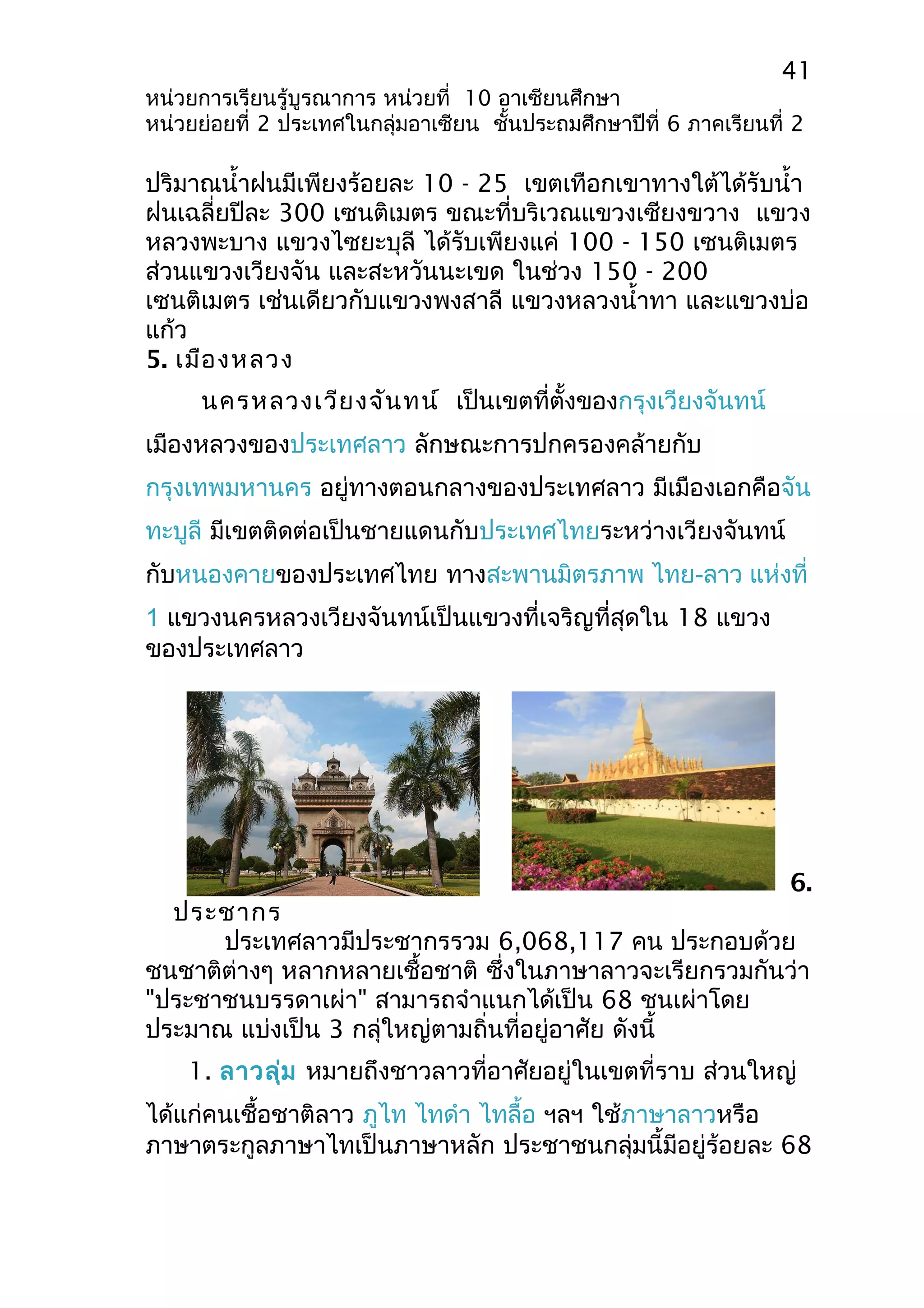 41 
หน่วยการเรียนรู้บูรณาการ หน่วยที่ 10 อาเซียนศึกษา 
หน่วยย่อยที่ 2 ประเทศในกลุ่มอาเซียน ชั้นประถมศึกษาปีที่ 6 ภาคเรียนที่ 2 
ปริมาณนำ้าฝนมีเพียงร้อยละ 10 - 25 เขตเทือกเขาทางใต้ได้รับนำ้า 
ฝนเฉลี่ยปีละ 300 เซนติเมตร ขณะที่บริเวณแขวงเซียงขวาง แขวง 
หลวงพะบาง แขวงไซยะบุลี ได้รับเพียงแค่ 100 - 150 เซนติเมตร 
ส่วนแขวงเวียงจัน และสะหวันนะเขด ในช่วง 150 - 200 
เซนติเมตร เช่นเดียวกับแขวงพงสาลี แขวงหลวงนำ้าทา และแขวงบ่อ 
แก้ว 
5. เมืองหลวง 
นครหลวงเวียงจันทน์ เป็นเขตที่ตั้งของกรุงเวียงจันทน์ 
เมืองหลวงของประเทศลาว ลักษณะการปกครองคล้ายกับ 
กรุงเทพมหานคร อยู่ทางตอนกลางของประเทศลาว มีเมืองเอกคือจัน 
ทะบูลี มีเขตติดต่อเป็นชายแดนกับประเทศไทยระหว่างเวียงจันทน์ 
กับหนองคายของประเทศไทย ทางสะพานมิตรภาพ ไทย-ลาว แห่งที่ 
1 แขวงนครหลวงเวียงจันทน์เป็นแขวงที่เจริญที่สุดใน 18 แขวง 
ของประเทศลาว 
6. 
ประชากร 
ประเทศลาวมีประชากรรวม 6,068,117 คน ประกอบด้วย 
ชนชาติต่างๆ หลากหลายเชื้อชาติ ซึ่งในภาษาลาวจะเรียกรวมกันว่า 
"ประชาชนบรรดาเผ่า" สามารถจำาแนกได้เป็น 68 ชนเผ่าโดย 
ประมาณ แบ่งเป็น 3 กลุ่ใหญ่ตามถิ่นที่อยู่อาศัย ดังนี้ 
1. ลาวลุ่ม หมายถึงชาวลาวที่อาศัยอยู่ในเขตที่ราบ ส่วนใหญ่ 
ได้แก่คนเชื้อชาติลาว ภูไท ไทดำา ไทลื้อ ฯลฯ ใช้ภาษาลาวหรือ 
ภาษาตระกูลภาษาไทเป็นภาษาหลัก ประชาชนกลุ่มนี้มีอยู่ร้อยละ 68 
 