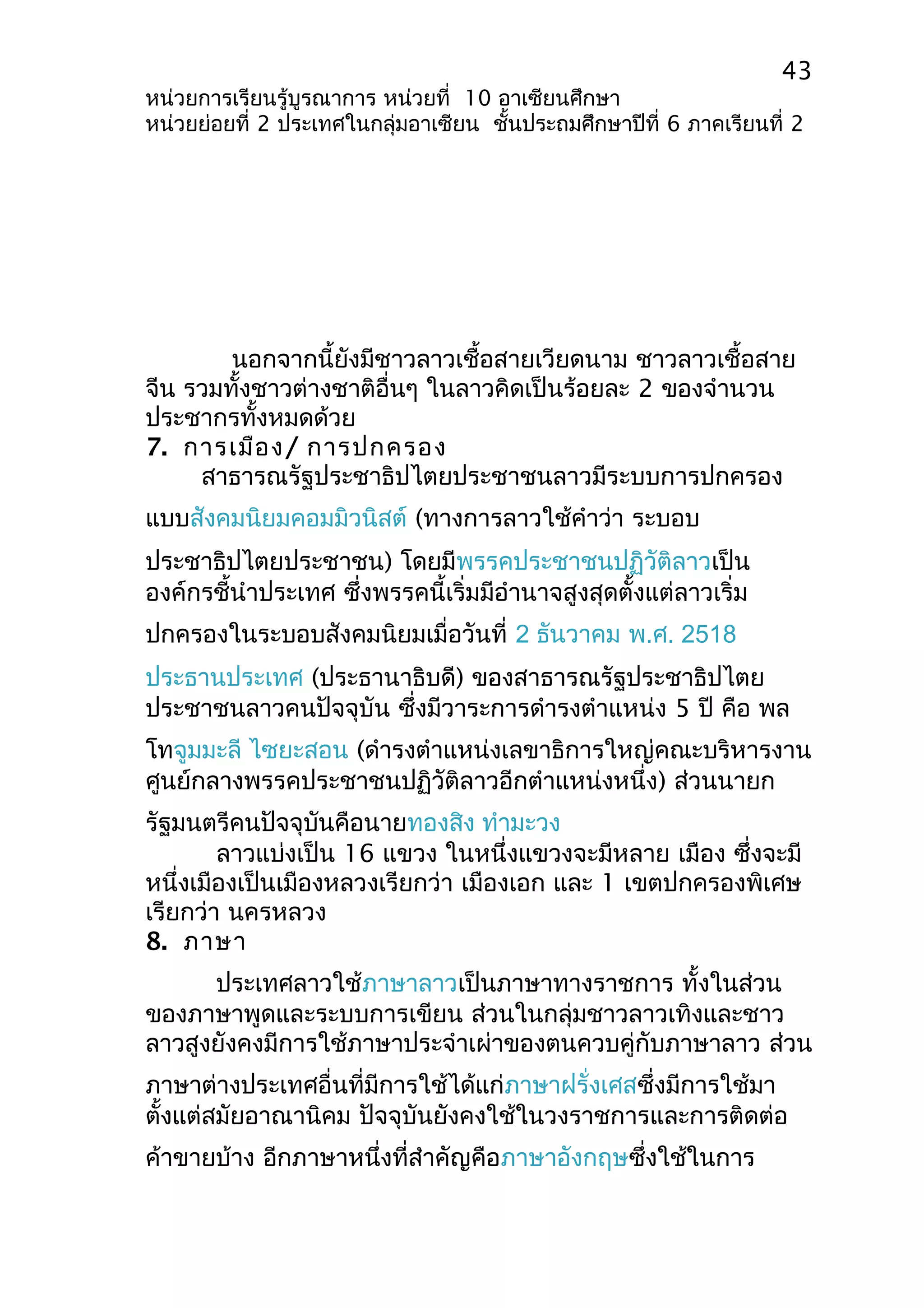 43 
หน่วยการเรียนรู้บูรณาการ หน่วยที่ 10 อาเซียนศึกษา 
หน่วยย่อยที่ 2 ประเทศในกลุ่มอาเซียน ชั้นประถมศึกษาปีที่ 6 ภาคเรียนที่ 2 
นอกจากนี้ยังมีชาวลาวเชื้อสายเวียดนาม ชาวลาวเชื้อสาย 
จีน รวมทั้งชาวต่างชาติอื่นๆ ในลาวคิดเป็นร้อยละ 2 ของจำานวน 
ประชากรทั้งหมดด้วย 
7. การเมือง/ การปกครอง 
สาธารณรัฐประชาธิปไตยประชาชนลาวมีระบบการปกครอง 
แบบสังคมนิยมคอมมิวนิสต์ (ทางการลาวใช้คำาว่า ระบอบ 
ประชาธิปไตยประชาชน) โดยมีพรรคประชาชนปฏิวัติลาวเป็น 
องค์กรชี้นำาประเทศ ซึ่งพรรคนี้เริ่มมีอำานาจสูงสุดตั้งแต่ลาวเริ่ม 
ปกครองในระบอบสังคมนิยมเมื่อวันที่ 2 ธันวาคม พ.ศ. 2518 
ประธานประเทศ (ประธานาธิบดี) ของสาธารณรัฐประชาธิปไตย 
ประชาชนลาวคนปัจจุบัน ซึ่งมีวาระการดำารงตำาแหน่ง 5 ปี คือ พล 
โทจูมมะลี ไซยะสอน (ดำารงตำาแหน่งเลขาธิการใหญ่คณะบริหารงาน 
ศูนย์กลางพรรคประชาชนปฏิวัติลาวอีกตำาแหน่งหนึ่ง) ส่วนนายก 
รัฐมนตรีคนปัจจุบันคือนายทองสิง ทำามะวง 
ลาวแบ่งเป็น 16 แขวง ในหนึ่งแขวงจะมีหลาย เมือง ซึ่งจะมี 
หนึ่งเมืองเป็นเมืองหลวงเรียกว่า เมืองเอก และ 1 เขตปกครองพิเศษ 
เรียกว่า นครหลวง 
8. ภาษา 
ประเทศลาวใช้ภาษาลาวเป็นภาษาทางราชการ ทั้งในส่วน 
ของภาษาพูดและระบบการเขียน ส่วนในกลุ่มชาวลาวเทิงและชาว 
ลาวสูงยังคงมีการใช้ภาษาประจำาเผ่าของตนควบคู่กับภาษาลาว ส่วน 
ภาษาต่างประเทศอื่นที่มีการใช้ได้แก่ภาษาฝรั่งเศสซึ่งมีการใช้มา 
ตั้งแต่สมัยอาณานิคม ปัจจุบันยังคงใช้ในวงราชการและการติดต่อ 
ค้าขายบ้าง อีกภาษาหนึ่งที่สำาคัญคือภาษาอังกฤษซึ่งใช้ในการ 
 