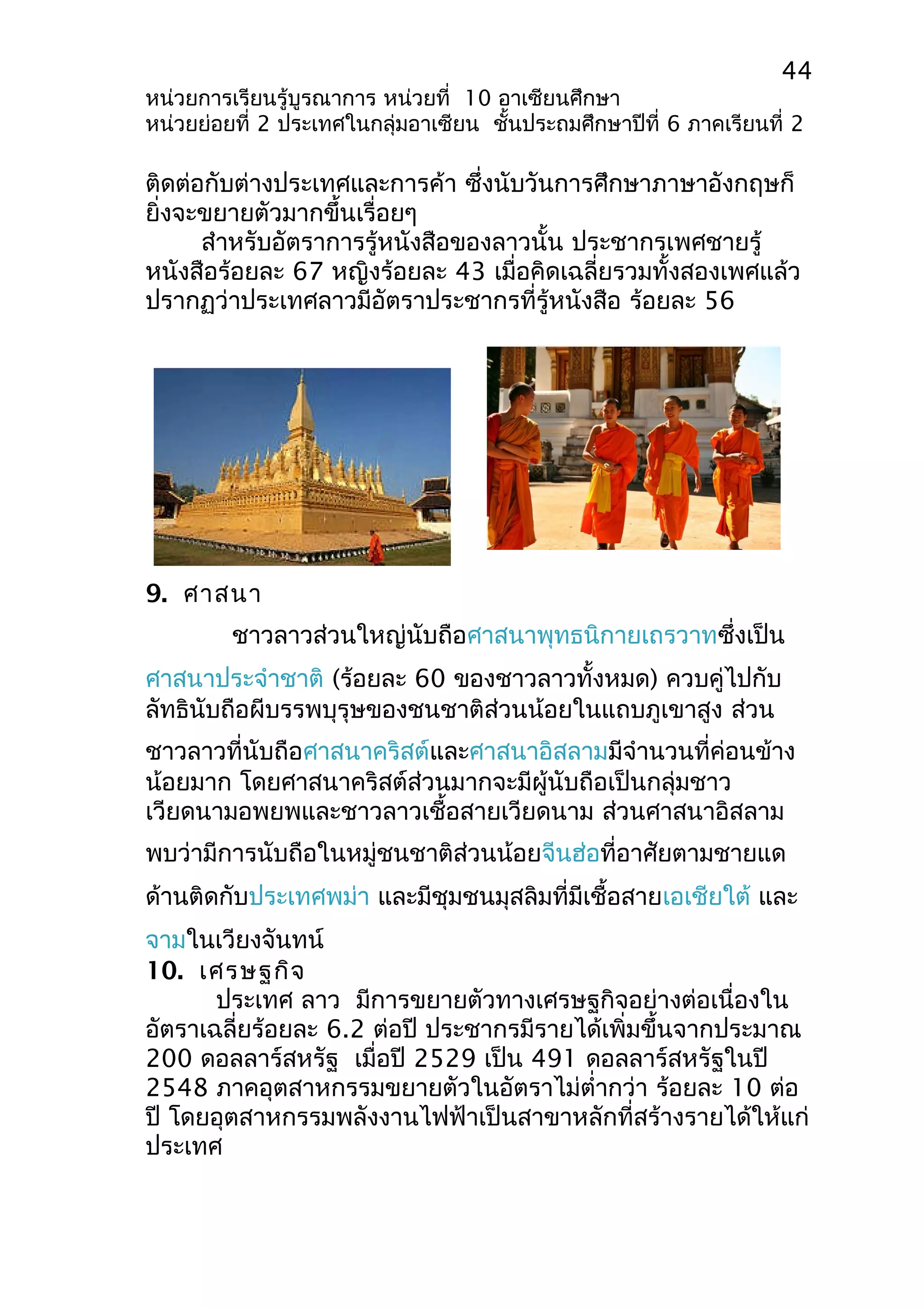 44 
หน่วยการเรียนรู้บูรณาการ หน่วยที่ 10 อาเซียนศึกษา 
หน่วยย่อยที่ 2 ประเทศในกลุ่มอาเซียน ชั้นประถมศึกษาปีที่ 6 ภาคเรียนที่ 2 
ติดต่อกับต่างประเทศและการค้า ซึ่งนับวันการศึกษาภาษาอังกฤษก็ 
ยิ่งจะขยายตัวมากขึ้นเรื่อยๆ 
สำาหรับอัตราการรู้หนังสือของลาวนั้น ประชากรเพศชายรู้ 
หนังสือร้อยละ 67 หญิงร้อยละ 43 เมื่อคิดเฉลี่ยรวมทั้งสองเพศแล้ว 
ปรากฏว่าประเทศลาวมีอัตราประชากรที่รู้หนังสือ ร้อยละ 56 
9. ศาสนา 
ชาวลาวส่วนใหญ่นับถือศาสนาพุทธนิกายเถรวาทซึ่งเป็น 
ศาสนาประจำาชาติ (ร้อยละ 60 ของชาวลาวทั้งหมด) ควบคู่ไปกับ 
ลัทธินับถือผีบรรพบุรุษของชนชาติส่วนน้อยในแถบภูเขาสูง ส่วน 
ชาวลาวที่นับถือศาสนาคริสต์และศาสนาอิสลามมีจำานวนที่ค่อนข้าง 
น้อยมาก โดยศาสนาคริสต์ส่วนมากจะมีผู้นับถือเป็นกลุ่มชาว 
เวียดนามอพยพและชาวลาวเชื้อสายเวียดนาม ส่วนศาสนาอิสลาม 
พบว่ามีการนับถือในหมู่ชนชาติส่วนน้อยจีนฮ่อที่อาศัยตามชายแด 
ด้านติดกับประเทศพม่า และมีชุมชนมุสลิมที่มีเชื้อสายเอเชียใต้ และ 
จามในเวียงจันทน์ 
10. เศรษฐกิจ 
ประเทศ ลาว มีการขยายตัวทางเศรษฐกิจอย่างต่อเนื่องใน 
อัตราเฉลี่ยร้อยละ 6.2 ต่อปี ประชากรมีรายได้เพิ่มขึ้นจากประมาณ 
200 ดอลลาร์สหรัฐ เมื่อปี 2529 เป็น 491 ดอลลาร์สหรัฐในปี 
2548 ภาคอุตสาหกรรมขยายตัวในอัตราไม่ตำ่ากว่า ร้อยละ 10 ต่อ 
ปี โดยอุตสาหกรรมพลังงานไฟฟ้าเป็นสาขาหลักที่สร้างรายได้ให้แก่ 
ประเทศ 
 