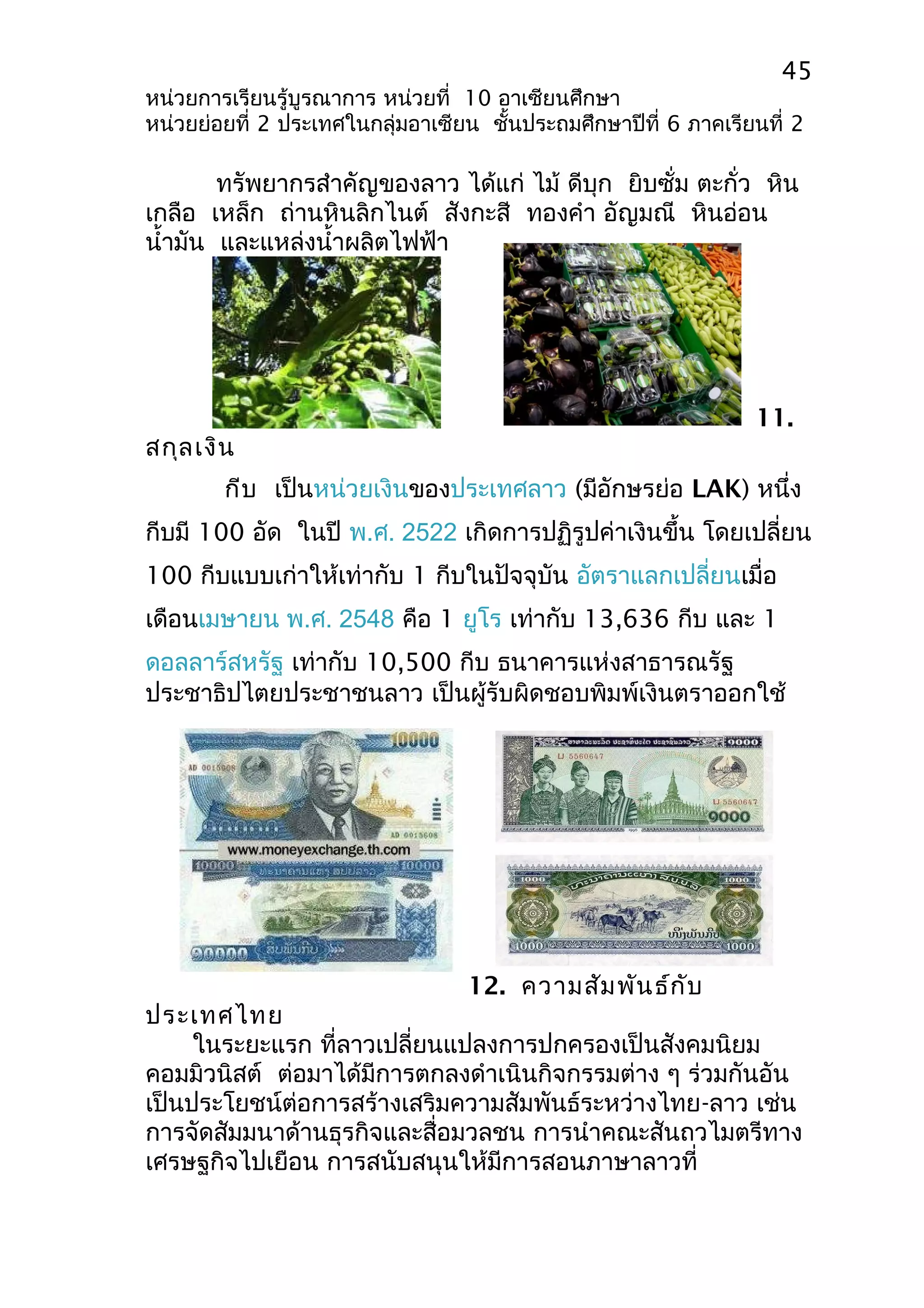 45 
หน่วยการเรียนรู้บูรณาการ หน่วยที่ 10 อาเซียนศึกษา 
หน่วยย่อยที่ 2 ประเทศในกลุ่มอาเซียน ชั้นประถมศึกษาปีที่ 6 ภาคเรียนที่ 2 
ทรัพยากรสำาคัญของลาว ได้แก่ ไม้ ดีบุก ยิบซั่ม ตะกั่ว หิน 
เกลือ เหล็ก ถ่านหินลิกไนต์ สังกะสี ทองคำา อัญมณี หินอ่อน 
นำ้ามัน และแหล่งนำ้าผลิตไฟฟ้า 
11. 
สกุลเงิน 
กีบ เป็นหน่วยเงินของประเทศลาว (มีอักษรย่อ LAK) หนึ่ง 
กีบมี 100 อัด ในปี พ.ศ. 2522 เกิดการปฏิรูปค่าเงินขึ้น โดยเปลี่ยน 
100 กีบแบบเก่าให้เท่ากับ 1 กีบในปัจจุบัน อัตราแลกเปลี่ยนเมื่อ 
เดือนเมษายน พ.ศ. 2548 คือ 1 ยูโร เท่ากับ 13,636 กีบ และ 1 
ดอลลาร์สหรัฐ เท่ากับ 10,500 กีบ ธนาคารแห่งสาธารณรัฐ 
ประชาธิปไตยประชาชนลาว เป็นผู้รับผิดชอบพิมพ์เงินตราออกใช้ 
12. ความสัมพันธ์กับ 
ประเทศไทย 
ในระยะแรก ที่ลาวเปลี่ยนแปลงการปกครองเป็นสังคมนิยม 
คอมมิวนิสต์ ต่อมาได้มีการตกลงดำาเนินกิจกรรมต่าง ๆ ร่วมกันอัน 
เป็นประโยชน์ต่อการสร้างเสริมความสัมพันธ์ระหว่างไทย-ลาว เช่น 
การจัดสัมมนาด้านธุรกิจและสื่อมวลชน การนำาคณะสันถวไมตรีทาง 
เศรษฐกิจไปเยือน การสนับสนุนให้มีการสอนภาษาลาวที่ 
 