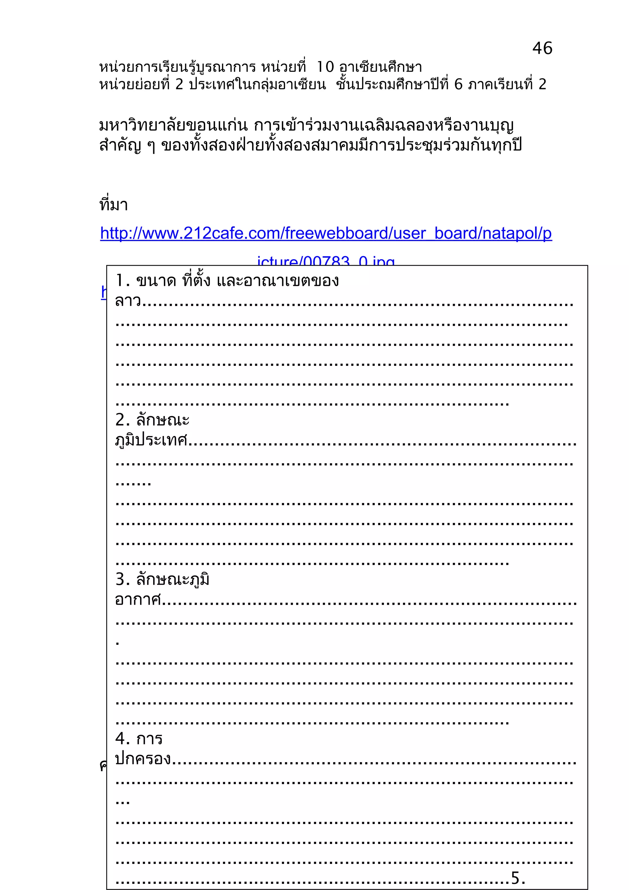 46 
หน่วยการเรียนรู้บูรณาการ หน่วยที่ 10 อาเซียนศึกษา 
หน่วยย่อยที่ 2 ประเทศในกลุ่มอาเซียน ชั้นประถมศึกษาปีที่ 6 ภาคเรียนที่ 2 
มหาวิทยาลัยขอนแก่น การเข้าร่วมงานเฉลิมฉลองหรืองานบุญ 
สำาคัญ ๆ ของทั้งสองฝ่ายทั้งสองสมาคมมีการประชุมร่วมกันทุกปี 
ที่มา 
http://www.212cafe.com/freewebboard/user_board/natapol/p 
icture/00783_0.jpg 
1. ขนาด ที่ตั้ง และอาณาเขตของ 
ลาว................................................................................. 
..................................................................................... 
...................................................................................... 
...................................................................................... 
...................................................................................... 
.......................................................................... 
2. ลักษณะ 
ภูมิประเทศ......................................................................... 
...................................................................................... 
....... 
...................................................................................... 
...................................................................................... 
...................................................................................... 
.......................................................................... 
3. ลักษณะภูมิ 
อากาศ.............................................................................. 
...................................................................................... 
. 
...................................................................................... 
...................................................................................... 
...................................................................................... 
.......................................................................... 
4. การ 
ปกครอง............................................................................ 
...................................................................................... 
... 
...................................................................................... 
...................................................................................... 
...................................................................................... 
..........................................................................5. 
http://www.bloggang.com/data/tonglengcha/picture/1146052 
705.jp 
ใบงานที่ 1 สาธารณรัฐประชาธิปไตย 
ประชาชนลาว 
คำาชี้แจง นักเรียนตอบคำาถามต่อไปนี้ให้ถูกต้อง 
 