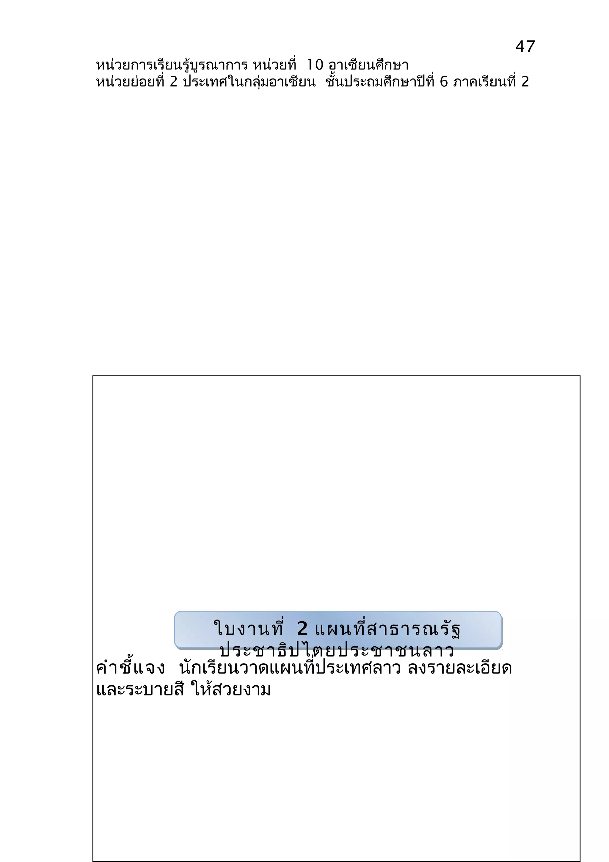 47 
หน่วยการเรียนรู้บูรณาการ หน่วยที่ 10 อาเซียนศึกษา 
หน่วยย่อยที่ 2 ประเทศในกลุ่มอาเซียน ชั้นประถมศึกษาปีที่ 6 ภาคเรียนที่ 2 
ใบงานที่ 2 แผนที่สาธารณรัฐ 
ประชาธิปไตยประชาชนลาว 
คำาชี้แจง นักเรียนวาดแผนที่ประเทศลาว ลงรายละเอียด 
และระบายสี ให้สวยงาม 
 