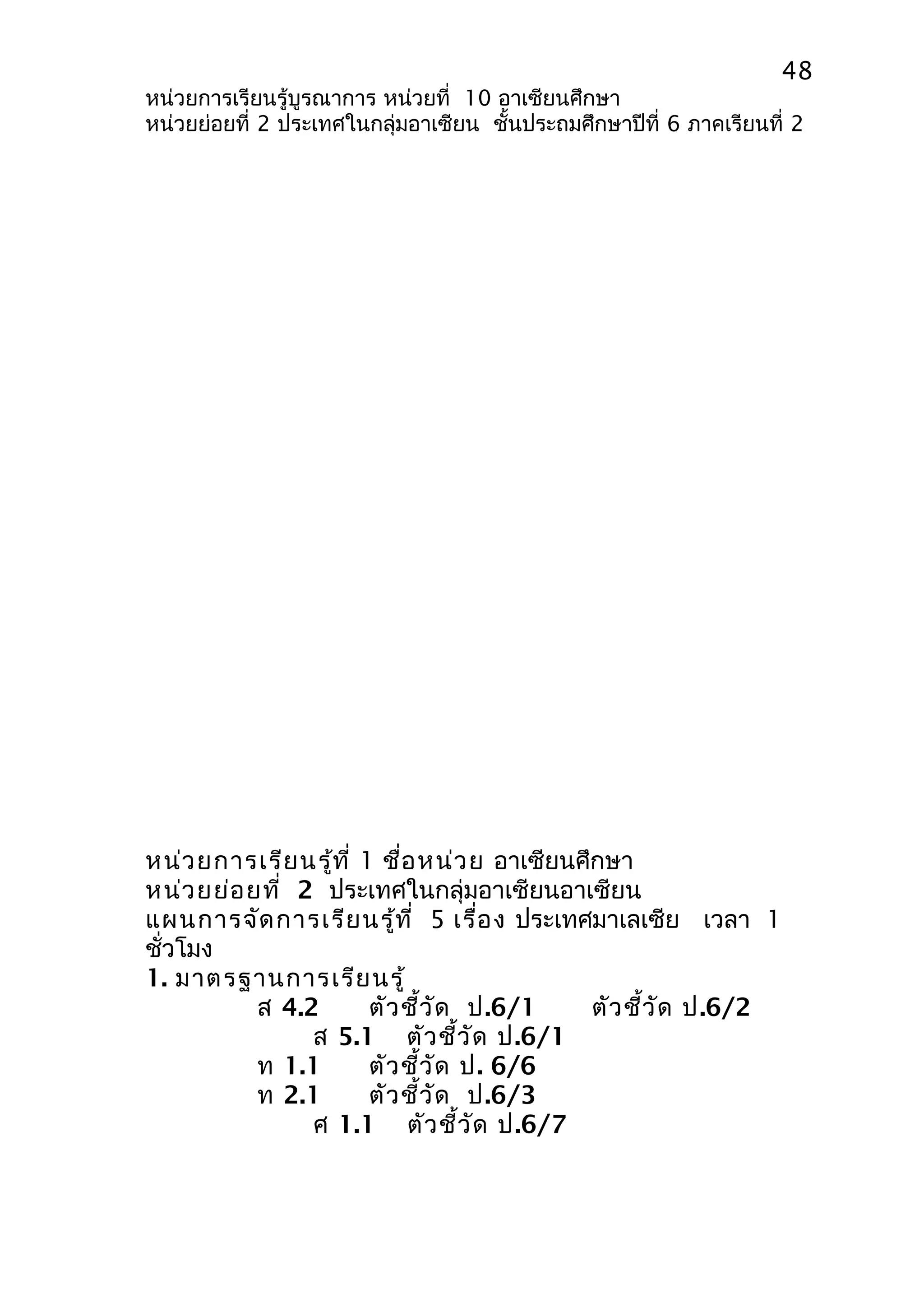 48 
หน่วยการเรียนรู้บูรณาการ หน่วยที่ 10 อาเซียนศึกษา 
หน่วยย่อยที่ 2 ประเทศในกลุ่มอาเซียน ชั้นประถมศึกษาปีที่ 6 ภาคเรียนที่ 2 
หน่วยการเรียนรู้ที่ 1 ชื่อหน่วย อาเซียนศึกษา 
หน่วยย่อยที่ 2 ประเทศในกลุ่มอาเซียนอาเซียน 
แผนการจัดการเรียนรู้ที่ 5 เรื่อง ประเทศมาเลเซีย เวลา 1 
ชั่วโมง 
1. มาตรฐานการเรียนรู้ 
ส 4.2 ตัวชี้วัด ป.6/1 ตัวชี้วัด ป.6/2 
ส 5.1 ตัวชี้วัด ป.6/1 
ท 1.1 ตัวชี้วัด ป. 6/6 
ท 2.1 ตัวชี้วัด ป.6/3 
ศ 1.1 ตัวชี้วัด ป.6/7 
 
