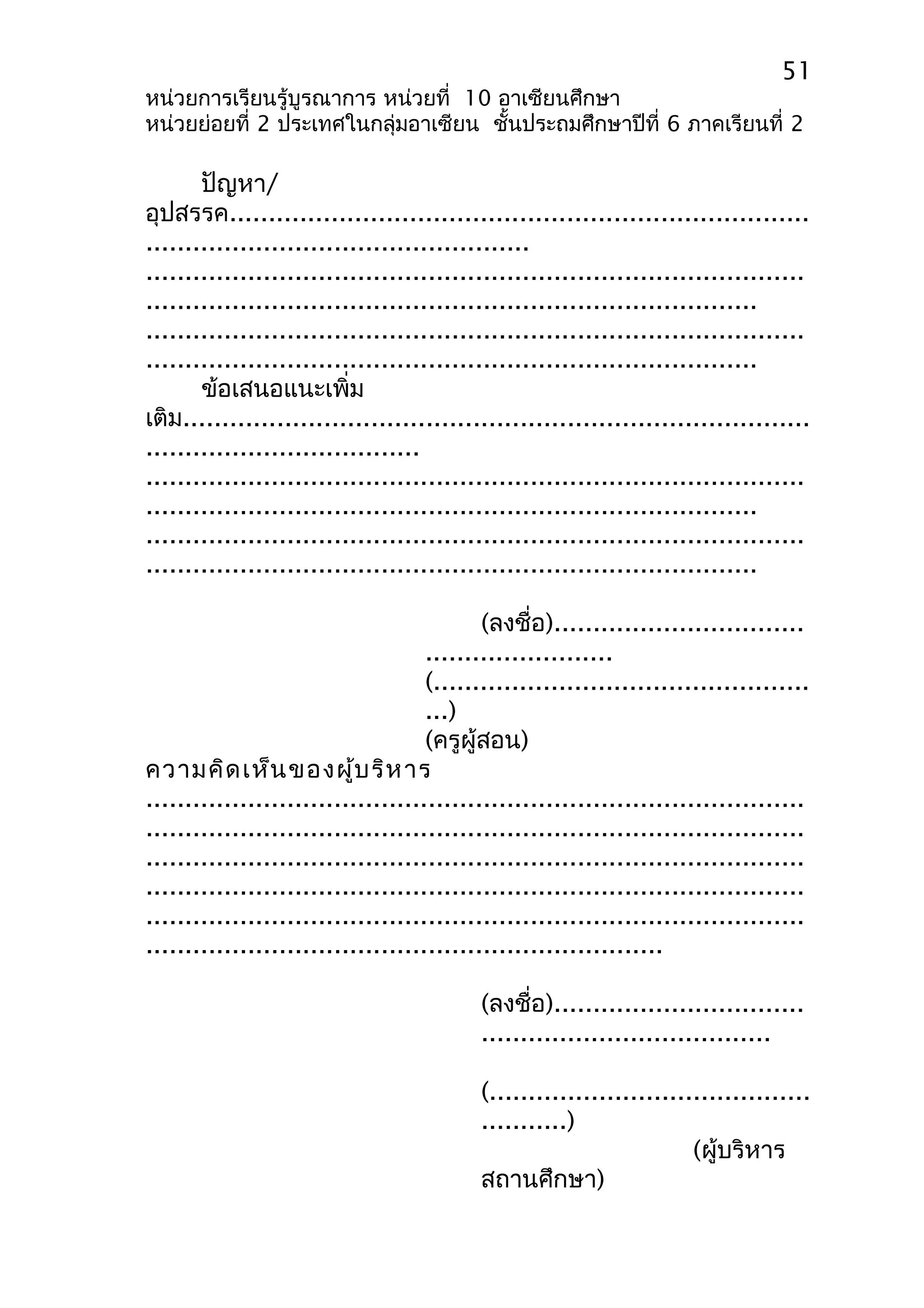 51 
หน่วยการเรียนรู้บูรณาการ หน่วยที่ 10 อาเซียนศึกษา 
หน่วยย่อยที่ 2 ประเทศในกลุ่มอาเซียน ชั้นประถมศึกษาปีที่ 6 ภาคเรียนที่ 2 
ปัญหา/ 
อุปสรรค.......................................................................... 
................................................. 
.................................................................................... 
.............................................................................. 
.................................................................................... 
.............................................................................. 
ข้อเสนอแนะเพิ่ม 
เติม................................................................................ 
................................... 
.................................................................................... 
.............................................................................. 
.................................................................................... 
.............................................................................. 
(ลงชื่อ)................................ 
........................ 
(................................................ 
...) 
(ครูผู้สอน) 
ความคิดเห็นของผู้บริหาร 
.................................................................................... 
.................................................................................... 
.................................................................................... 
.................................................................................... 
.................................................................................... 
.................................................................. 
(ลงชื่อ)................................ 
..................................... 
(......................................... 
...........) 
(ผู้บริหาร 
สถานศึกษา) 
 