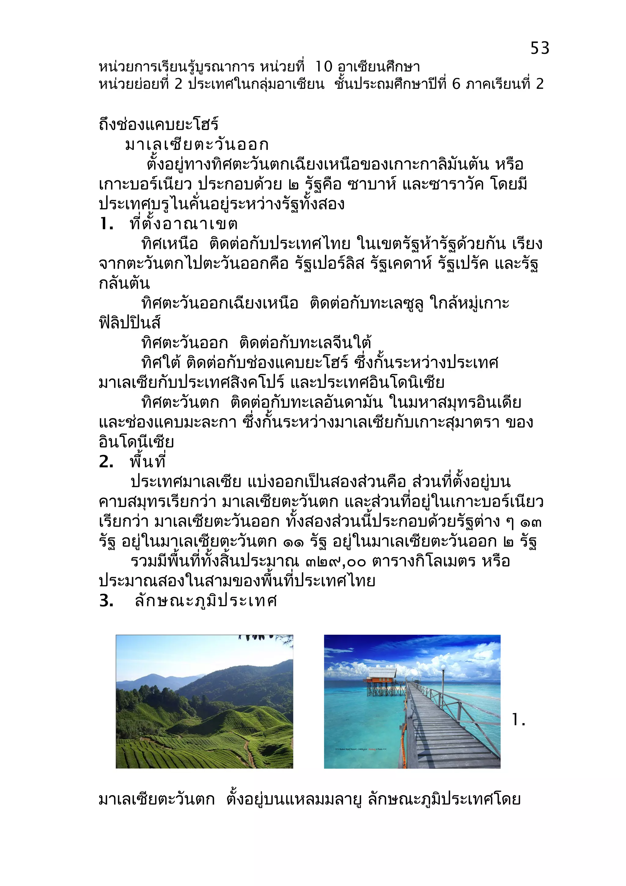 53 
หน่วยการเรียนรู้บูรณาการ หน่วยที่ 10 อาเซียนศึกษา 
หน่วยย่อยที่ 2 ประเทศในกลุ่มอาเซียน ชั้นประถมศึกษาปีที่ 6 ภาคเรียนที่ 2 
ถึงช่องแคบยะโฮร์ 
มาเลเซียตะวันออก 
ตั้งอยู่ทางทิศตะวันตกเฉียงเหนือของเกาะกาลิมันตัน หรือ 
เกาะบอร์เนียว ประกอบด้วย ๒ รัฐคือ ซาบาห์ และซาราวัค โดยมี 
ประเทศบรูไนคั่นอยู่ระหว่างรัฐทั้งสอง 
1. ที่ตั้งอาณาเขต 
ทิศเหนือ ติดต่อกับประเทศไทย ในเขตรัฐห้ารัฐด้วยกัน เรียง 
จากตะวันตกไปตะวันออกคือ รัฐเปอร์ลิส รัฐเคดาห์ รัฐเปรัค และรัฐ 
กลันตัน 
ทิศตะวันออกเฉียงเหนือ ติดต่อกับทะเลซูลู ใกล้หมู่เกาะ 
ฟิลิปปินส์ 
ทิศตะวันออก ติดต่อกับทะเลจีนใต้ 
ทิศใต้ ติดต่อกับช่องแคบยะโฮร์ ซึ่งกั้นระหว่างประเทศ 
มาเลเซียกับประเทศสิงคโปร์ และประเทศอินโดนิเซีย 
ทิศตะวันตก ติดต่อกับทะเลอันดามัน ในมหาสมุทรอินเดีย 
และช่องแคบมะละกา ซึ่งกั้นระหว่างมาเลเซียกับเกาะสุมาตรา ของ 
อินโดนีเซีย 
2. พื้นที่ 
ประเทศมาเลเซีย แบ่งออกเป็นสองส่วนคือ ส่วนที่ตั้งอยู่บน 
คาบสมุทรเรียกว่า มาเลเซียตะวันตก และส่วนที่อยู่ในเกาะบอร์เนียว 
เรียกว่า มาเลเซียตะวันออก ทั้งสองส่วนนี้ประกอบด้วยรัฐต่าง ๆ ๑๓ 
รัฐ อยู่ในมาเลเซียตะวันตก ๑๑ รัฐ อยู่ในมาเลเซียตะวันออก ๒ รัฐ 
รวมมีพื้นที่ทั้งสิ้นประมาณ ๓๒๙,๐๐ ตารางกิโลเมตร หรือ 
ประมาณสองในสามของพื้นที่ประเทศไทย 
3. ลักษณะภูมิประเทศ 
1. 
มาเลเซียตะวันตก ตั้งอยู่บนแหลมมลายู ลักษณะภูมิประเทศโดย 
 
