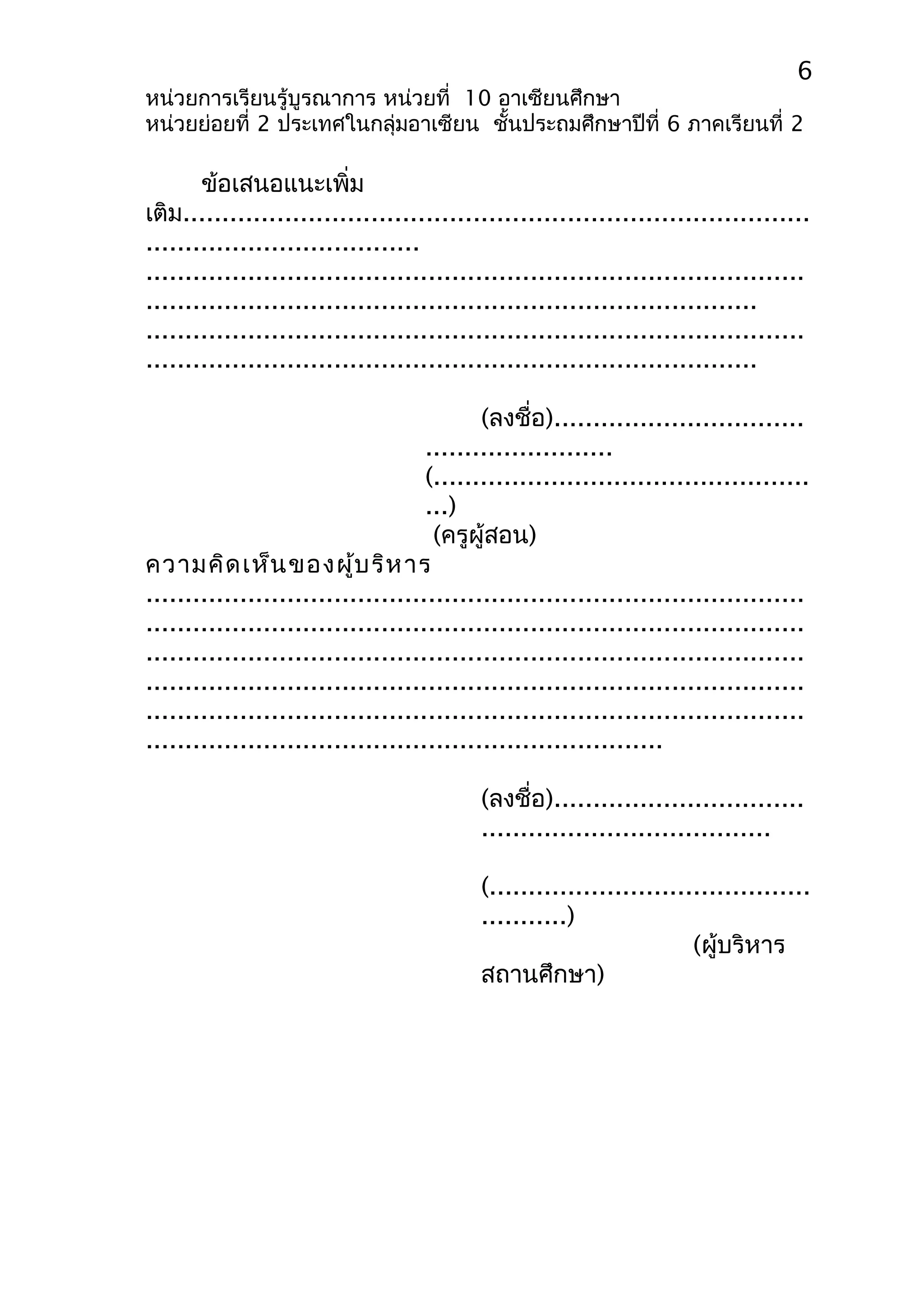 6 
หน่วยการเรียนรู้บูรณาการ หน่วยที่ 10 อาเซียนศึกษา 
หน่วยย่อยที่ 2 ประเทศในกลุ่มอาเซียน ชั้นประถมศึกษาปีที่ 6 ภาคเรียนที่ 2 
ข้อเสนอแนะเพิ่ม 
เติม................................................................................ 
................................... 
.................................................................................... 
.............................................................................. 
.................................................................................... 
.............................................................................. 
(ลงชื่อ)................................ 
........................ 
(................................................ 
...) 
(ครูผู้สอน) 
ความคิดเห็นของผู้บริหาร 
.................................................................................... 
.................................................................................... 
.................................................................................... 
.................................................................................... 
.................................................................................... 
.................................................................. 
(ลงชื่อ)................................ 
..................................... 
(......................................... 
...........) 
(ผู้บริหาร 
สถานศึกษา) 
 