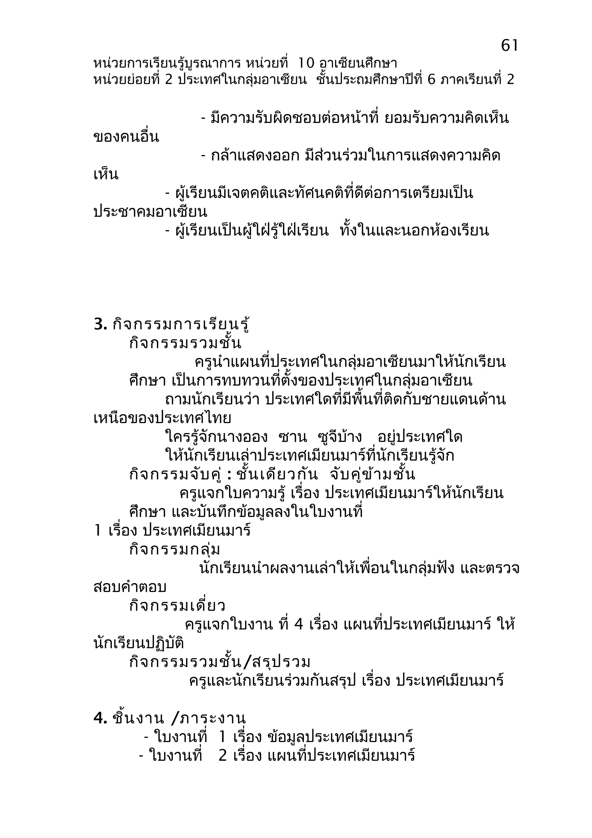 61 
หน่วยการเรียนรู้บูรณาการ หน่วยที่ 10 อาเซียนศึกษา 
หน่วยย่อยที่ 2 ประเทศในกลุ่มอาเซียน ชั้นประถมศึกษาปีที่ 6 ภาคเรียนที่ 2 
- มีความรับผิดชอบต่อหน้าที่ ยอมรับความคิดเห็น 
ของคนอื่น 
- กล้าแสดงออก มีส่วนร่วมในการแสดงความคิด 
เห็น 
- ผู้เรียนมีเจตคติและทัศนคติที่ดีต่อการเตรียมเป็น 
ประชาคมอาเซียน 
- ผู้เรียนเป็นผู้ใฝ่รู้ใฝ่เรียน ทั้งในและนอกห้องเรียน 
3. กิจกรรมการเรียนรู้ 
กิจกรรมรวมชั้น 
ครูนำาแผนที่ประเทศในกลุ่มอาเซียนมาให้นักเรียน 
ศึกษา เป็นการทบทวนที่ตั้งของประเทศในกลุ่มอาเซียน 
ถามนักเรียนว่า ประเทศใดที่มีพื้นที่ติดกับชายแดนด้าน 
เหนือของประเทศไทย 
ใครรู้จักนางออง ซาน ซูจีบ้าง อยู่ประเทศใด 
ให้นักเรียนเล่าประเทศเมียนมาร์ที่นักเรียนรู้จัก 
กิจกรรมจับคู่ : ชั้นเดียวกัน จับคู่ข้ามชั้น 
ครูแจกใบความรู้ เรื่อง ประเทศเมียนมาร์ให้นักเรียน 
ศึกษา และบันทึกข้อมูลลงในใบงานที่ 
1 เรื่อง ประเทศเมียนมาร์ 
กิจกรรมกลุ่ม 
นักเรียนนำาผลงานเล่าให้เพื่อนในกลุ่มฟัง และตรวจ 
สอบคำาตอบ 
กิจกรรมเดี่ยว 
ครูแจกใบงาน ที่ 4 เรื่อง แผนที่ประเทศเมียนมาร์ ให้ 
นักเรียนปฏิบัติ 
กิจกรรมรวมชั้น/สรุปรวม 
ครูและนักเรียนร่วมกันสรุป เรื่อง ประเทศเมียนมาร์ 
4. ชิ้นงาน /ภาระงาน 
- ใบงานที่ 1 เรื่อง ข้อมูลประเทศเมียนมาร์ 
- ใบงานที่ 2 เรื่อง แผนที่ประเทศเมียนมาร์ 
 