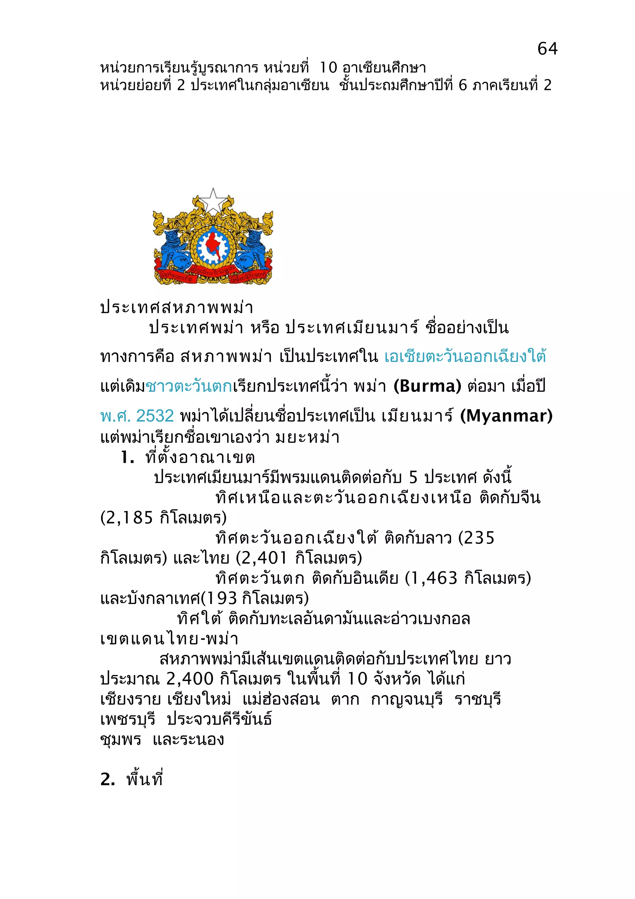 64 
หน่วยการเรียนรู้บูรณาการ หน่วยที่ 10 อาเซียนศึกษา 
หน่วยย่อยที่ 2 ประเทศในกลุ่มอาเซียน ชั้นประถมศึกษาปีที่ 6 ภาคเรียนที่ 2 
ประเทศสหภาพพม่า 
ประเทศพม่า หรือ ประเทศเมียนมาร์ ชื่ออย่างเป็น 
ทางการคือ สหภาพพม่า เป็นประเทศใน เอเชียตะวันออกเฉียงใต้ 
แต่เดิมชาวตะวันตกเรียกประเทศนี้ว่า พม่า (Burma) ต่อมา เมื่อปี 
พ.ศ. 2532 พม่าได้เปลี่ยนชื่อประเทศเป็น เมียนมาร์ (Myanmar) 
แต่พม่าเรียกชื่อเขาเองว่า มยะหม่า 
1. ที่ตั้งอาณาเขต 
ประเทศเมียนมาร์มีพรมแดนติดต่อกับ 5 ประเทศ ดังนี้ 
ทิศเหนือและตะวันออกเฉียงเหนือ ติดกับจีน 
(2,185 กิโลเมตร) 
ทิศตะวันออกเฉียงใต้ ติดกับลาว (235 
กิโลเมตร) และไทย (2,401 กิโลเมตร) 
ทิศตะวันตก ติดกับอินเดีย (1,463 กิโลเมตร) 
และบังกลาเทศ(193 กิโลเมตร) 
ทิศใต้ ติดกับทะเลอันดามันและอ่าวเบงกอล 
เขตแดนไทย-พม่า 
สหภาพพม่ามีเส้นเขตแดนติดต่อกับประเทศไทย ยาว 
ประมาณ 2,400 กิโลเมตร ในพื้นที่ 10 จังหวัด ได้แก่ 
เชียงราย เชียงใหม่ แม่ฮ่องสอน ตาก กาญจนบุรี ราชบุรี 
เพชรบุรี ประจวบคีรีขันธ์ 
ชุมพร และระนอง 
2. พื้นที่ 
 