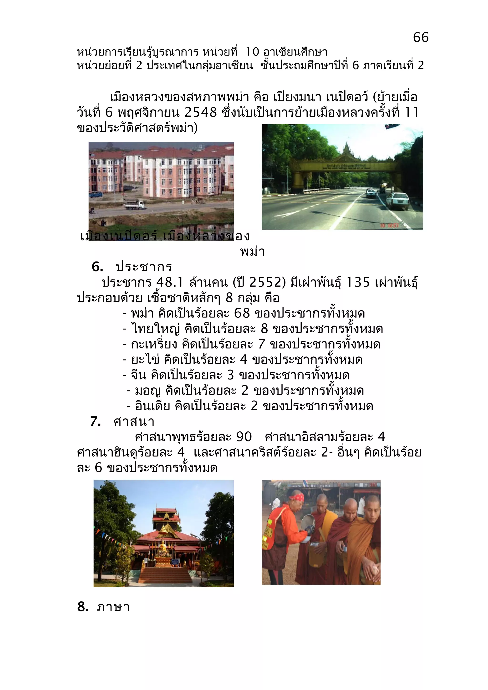 66 
หน่วยการเรียนรู้บูรณาการ หน่วยที่ 10 อาเซียนศึกษา 
หน่วยย่อยที่ 2 ประเทศในกลุ่มอาเซียน ชั้นประถมศึกษาปีที่ 6 ภาคเรียนที่ 2 
เมืองหลวงของสหภาพพม่า คือ เปียงมนา เนปิดอว์ (ย้ายเมื่อ 
วันที่ 6 พฤศจิกายน 2548 ซึ่งนับเป็นการย้ายเมืองหลวงครั้งที่ 11 
ของประวัติศาสตร์พม่า) 
เมืองเนปิดอร์ เมืองหลวงของ 
พม่า 
6. ประชากร 
ประชากร 48.1 ล้านคน (ปี 2552) มีเผ่าพันธุ์ 135 เผ่าพันธุ์ 
ประกอบด้วย เชื้อชาติหลักๆ 8 กลุ่ม คือ 
- พม่า คิดเป็นร้อยละ 68 ของประชากรทั้งหมด 
- ไทยใหญ่ คิดเป็นร้อยละ 8 ของประชากรทั้งหมด 
- กะเหรี่ยง คิดเป็นร้อยละ 7 ของประชากรทั้งหมด 
- ยะไข่ คิดเป็นร้อยละ 4 ของประชากรทั้งหมด 
- จีน คิดเป็นร้อยละ 3 ของประชากรทั้งหมด 
- มอญ คิดเป็นร้อยละ 2 ของประชากรทั้งหมด 
- อินเดีย คิดเป็นร้อยละ 2 ของประชากรทั้งหมด 
7. ศาสนา 
ศาสนาพุทธร้อยละ 90 ศาสนาอิสลามร้อยละ 4 
ศาสนาฮินดูร้อยละ 4 และศาสนาคริสต์ร้อยละ 2- อื่นๆ คิดเป็นร้อย 
ละ 6 ของประชากรทั้งหมด 
8. ภาษา 
 