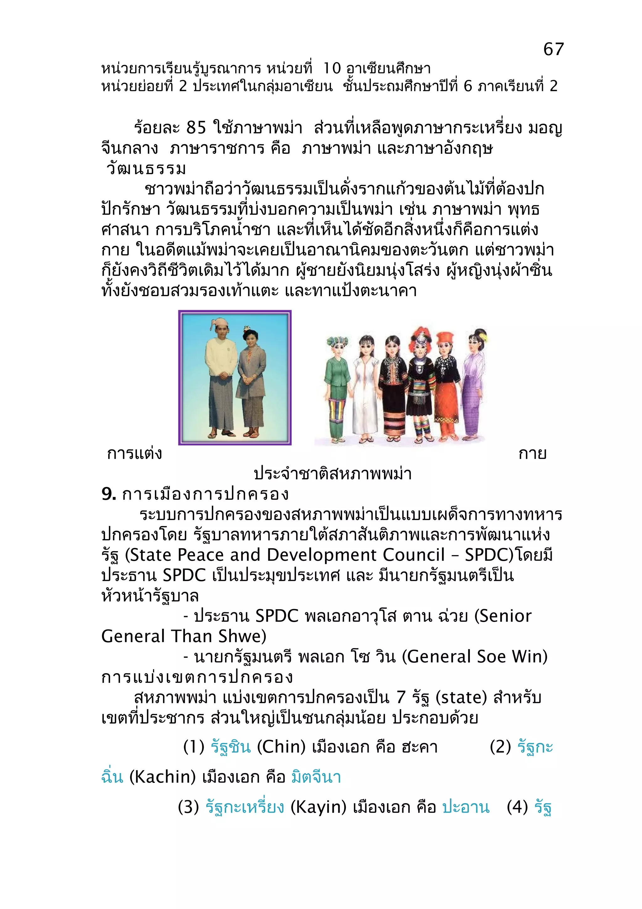 67 
หน่วยการเรียนรู้บูรณาการ หน่วยที่ 10 อาเซียนศึกษา 
หน่วยย่อยที่ 2 ประเทศในกลุ่มอาเซียน ชั้นประถมศึกษาปีที่ 6 ภาคเรียนที่ 2 
ร้อยละ 85 ใช้ภาษาพม่า ส่วนที่เหลือพูดภาษากระเหรี่ยง มอญ 
จีนกลาง ภาษาราชการ คือ ภาษาพม่า และภาษาอังกฤษ 
วัฒนธรรม 
ชาวพม่าถือว่าวัฒนธรรมเป็นดั่งรากแก้วของต้นไม้ที่ต้องปก 
ปักรักษา วัฒนธรรมที่บ่งบอกความเป็นพม่า เช่น ภาษาพม่า พุทธ 
ศาสนา การบริโภคนำ้าชา และที่เห็นได้ชัดอีกสิ่งหนึ่งก็คือการแต่ง 
กาย ในอดีตแม้พม่าจะเคยเป็นอาณานิคมของตะวันตก แต่ชาวพม่า 
ก็ยังคงวิถีชีวิตเดิมไว้ได้มาก ผู้ชายยังนิยมนุ่งโสร่ง ผู้หญิงนุ่งผ้าซิ่น 
ทั้งยังชอบสวมรองเท้าแตะ และทาแป้งตะนาคา 
การแต่ง กาย 
ประจำาชาติสหภาพพม่า 
9. การเมืองการปกครอง 
ระบบการปกครองของสหภาพพม่าเป็นแบบเผด็จการทางทหาร 
ปกครองโดย รัฐบาลทหารภายใต้สภาสันติภาพและการพัฒนาแห่ง 
รัฐ (State Peace and Development Council – SPDC)โดยมี 
ประธาน SPDC เป็นประมุขประเทศ และ มีนายกรัฐมนตรีเป็น 
หัวหน้ารัฐบาล 
- ประธาน SPDC พลเอกอาวุโส ตาน ฉ่วย (Senior 
General Than Shwe) 
- นายกรัฐมนตรี พลเอก โซ วิน (General Soe Win) 
การแบ่งเขตการปกครอง 
สหภาพพม่า แบ่งเขตการปกครองเป็น 7 รัฐ (state) สำาหรับ 
เขตที่ประชากร ส่วนใหญ่เป็นชนกลุ่มน้อย ประกอบด้วย 
(1) รัฐชิน (Chin) เมืองเอก คือ ฮะคา (2) รัฐกะ 
ฉิ่น (Kachin) เมืองเอก คือ มิตจีนา 
(3) รัฐกะเหรี่ยง (Kayin) เมืองเอก คือ ปะอาน (4) รัฐ 
 