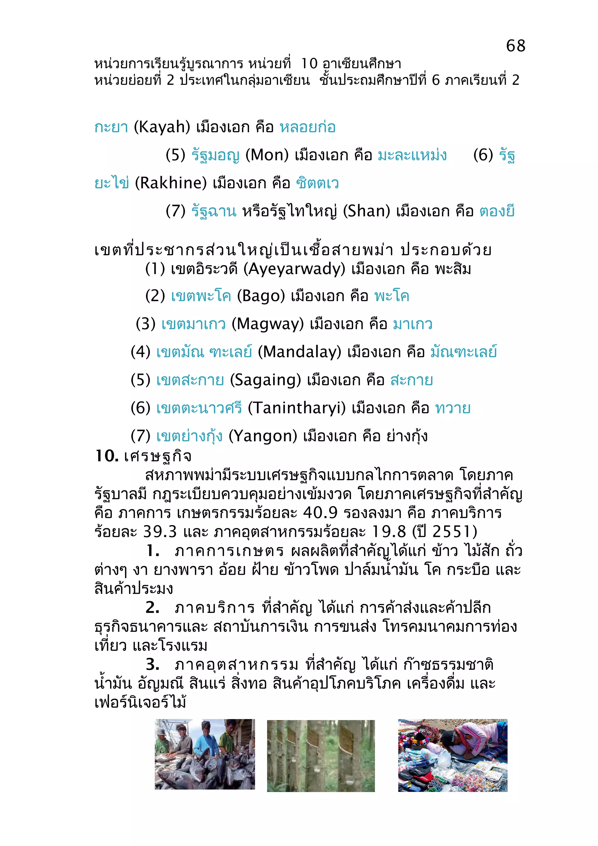 68 
หน่วยการเรียนรู้บูรณาการ หน่วยที่ 10 อาเซียนศึกษา 
หน่วยย่อยที่ 2 ประเทศในกลุ่มอาเซียน ชั้นประถมศึกษาปีที่ 6 ภาคเรียนที่ 2 
กะยา (Kayah) เมืองเอก คือ หลอยก่อ 
(5) รัฐมอญ (Mon) เมืองเอก คือ มะละแหม่ง (6) รัฐ 
ยะไข่ (Rakhine) เมืองเอก คือ ซิตตเว 
(7) รัฐฉาน หรือรัฐไทใหญ่ (Shan) เมืองเอก คือ ตองยี 
เขตที่ประชากรส่วนใหญ่เป็นเชื้อสายพม่า ประกอบด้วย 
(1) เขตอิระวดี (Ayeyarwady) เมืองเอก คือ พะสิม 
(2) เขตพะโค (Bago) เมืองเอก คือ พะโค 
(3) เขตมาเกว (Magway) เมืองเอก คือ มาเกว 
(4) เขตมัณ ฑะเลย์ (Mandalay) เมืองเอก คือ มัณฑะเลย์ 
(5) เขตสะกาย (Sagaing) เมืองเอก คือ สะกาย 
(6) เขตตะนาวศรี (Tanintharyi) เมืองเอก คือ ทวาย 
(7) เขตย่างกุ้ง (Yangon) เมืองเอก คือ ย่างกุ้ง 
10. เศรษฐกิจ 
สหภาพพม่ามีระบบเศรษฐกิจแบบกลไกการตลาด โดยภาค 
รัฐบาลมี กฎระเบียบควบคุมอย่างเข้มงวด โดยภาคเศรษฐกิจที่สำาคัญ 
คือ ภาคการ เกษตรกรรมร้อยละ 40.9 รองลงมา คือ ภาคบริการ 
ร้อยละ 39.3 และ ภาคอุตสาหกรรมร้อยละ 19.8 (ปี 2551) 
1. ภาคการเกษตร ผลผลิตที่สำาคัญได้แก่ ข้าว ไม้สัก ถั่ว 
ต่างๆ งา ยางพารา อ้อย ฝ้าย ข้าวโพด ปาล์มนำ้ามัน โค กระบือ และ 
สินค้าประมง 
2. ภาคบริการ ที่สำาคัญ ได้แก่ การค้าส่งและค้าปลีก 
ธุรกิจธนาคารและ สถาบันการเงิน การขนส่ง โทรคมนาคมการท่อง 
เที่ยว และโรงแรม 
3. ภาคอุตสาหกรรม ที่สำาคัญ ได้แก่ ก๊าซธรรมชาติ 
นำ้ามัน อัญมณี สินแร่ สิ่งทอ สินค้าอุปโภคบริโภค เครื่องดื่ม และ 
เฟอร์นิเจอร์ไม้ 
 