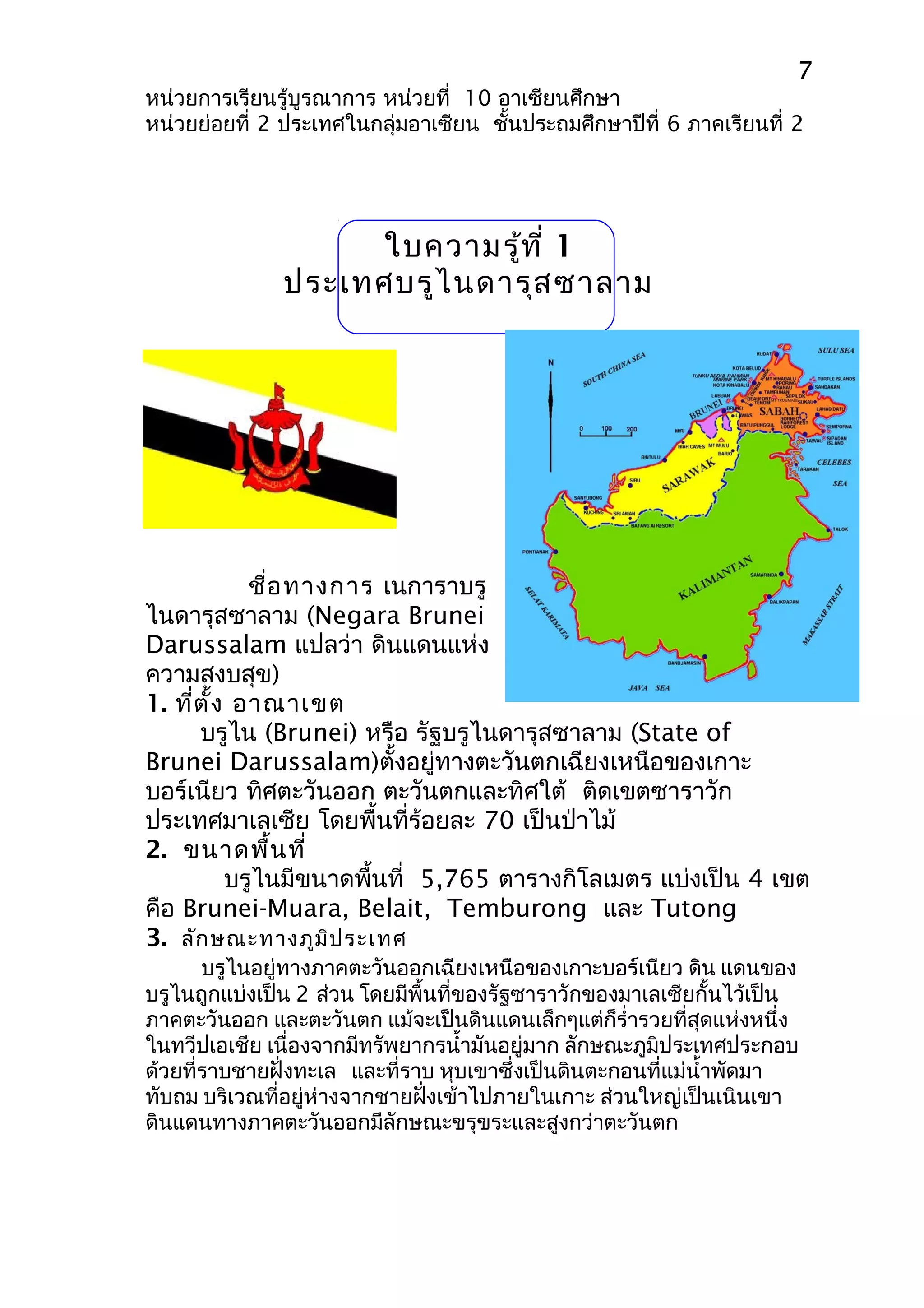 7 
หน่วยการเรียนรู้บูรณาการ หน่วยที่ 10 อาเซียนศึกษา 
หน่วยย่อยที่ 2 ประเทศในกลุ่มอาเซียน ชั้นประถมศึกษาปีที่ 6 ภาคเรียนที่ 2 
ใบความรู้ที่ 1 
ประเทศบรูไนดารุสซาลาม 
ชื่อทางการ เนการาบรู 
ไนดารุสซาลาม (Negara Brunei 
Darussalam แปลว่า ดินแดนแห่ง 
ความสงบสุข) 
1. ที่ตั้ง อาณาเขต 
บรูไน (Brunei) หรือ รัฐบรูไนดารุสซาลาม (State of 
Brunei Darussalam)ตั้งอยู่ทางตะวันตกเฉียงเหนือของเกาะ 
บอร์เนียว ทิศตะวันออก ตะวันตกและทิศใต้ ติดเขตซาราวัก 
ประเทศมาเลเซีย โดยพื้นที่ร้อยละ 70 เป็นป่าไม้ 
2. ขนาดพื้นที่ 
บรูไนมีขนาดพื้นที่ 5,765 ตารางกิโลเมตร แบ่งเป็น 4 เขต 
คือ Brunei-Muara, Belait, Temburong และ Tutong 
3. ลักษณะทางภูมิประเทศ 
บรูไนอยู่ทางภาคตะวันออกเฉียงเหนือของเกาะบอร์เนียว ดิน แดนของ 
บรูไนถูกแบ่งเป็น 2 ส่วน โดยมีพื้นที่ของรัฐซาราวักของมาเลเซียกั้นไว้เป็น 
ภาคตะวันออก และตะวันตก แม้จะเป็นดินแดนเล็กๆแต่ก็รำ่ารวยที่สุดแห่งหนึ่ง 
ในทวีปเอเชีย เนื่องจากมีทรัพยากรนำ้ามันอยู่มาก ลักษณะภูมิประเทศประกอบ 
ด้วยที่ราบชายฝั่งทะเล และที่ราบ หุบเขาซึ่งเป็นดินตะกอนที่แม่นำ้าพัดมา 
ทับถม บริเวณที่อยู่ห่างจากชายฝั่งเข้าไปภายในเกาะ ส่วนใหญ่เป็นเนินเขา 
ดินแดนทางภาคตะวันออกมีลักษณะขรุขระและสูงกว่าตะวันตก 
 