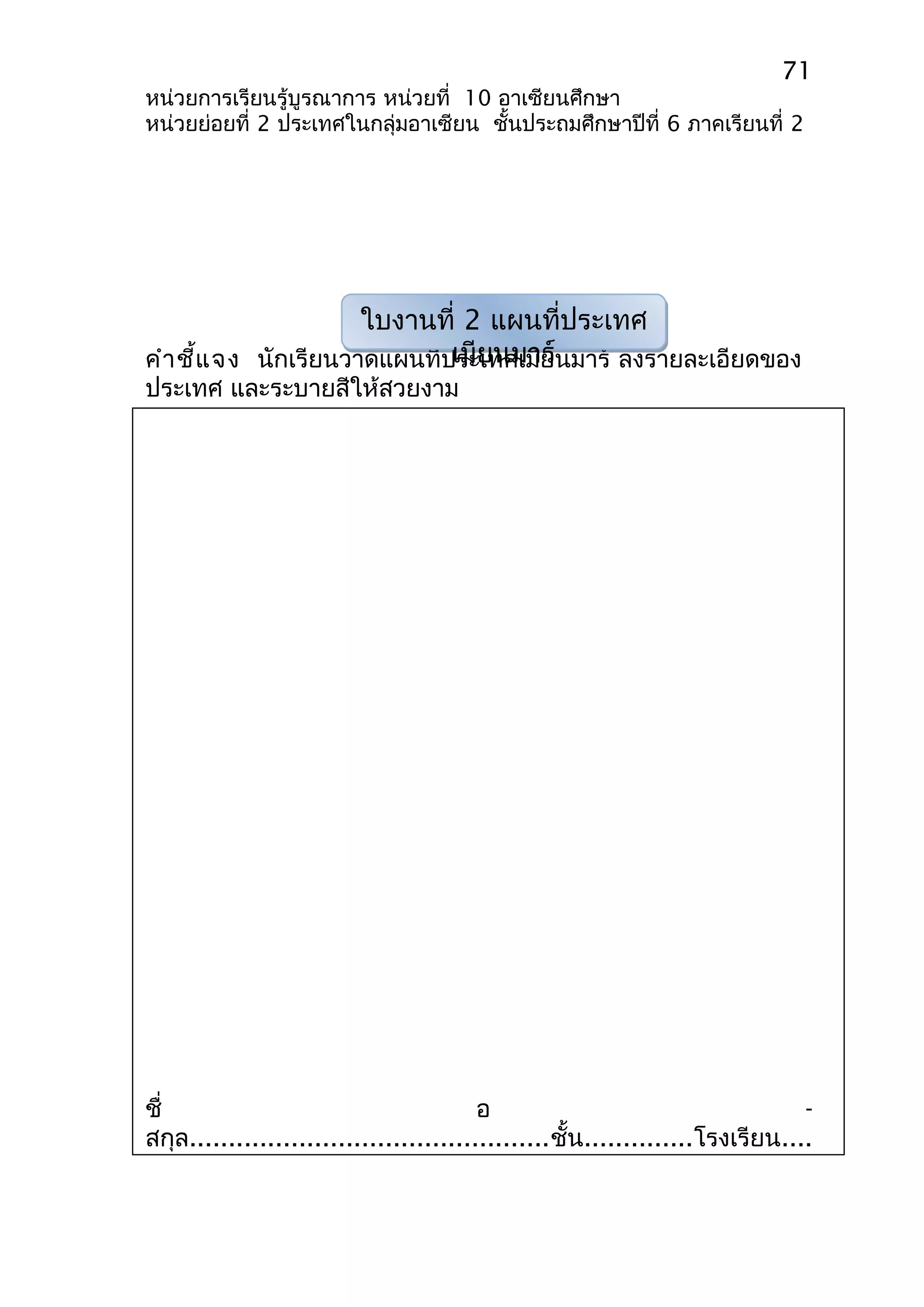 71 
หน่วยการเรียนรู้บูรณาการ หน่วยที่ 10 อาเซียนศึกษา 
หน่วยย่อยที่ 2 ประเทศในกลุ่มอาเซียน ชั้นประถมศึกษาปีที่ 6 ภาคเรียนที่ 2 
ใบงานที่ 2 แผนที่ประเทศ 
เมียนมาร์ 
คำาชี้แจง นักเรียนวาดแผนที่ประเทศเมียนมาร์ ลงรายละเอียดของ 
ประเทศ และระบายสีให้สวยงาม 
ชื่ อ - 
สกุล..............................................ชั้น..............โรงเรียน.... 
 