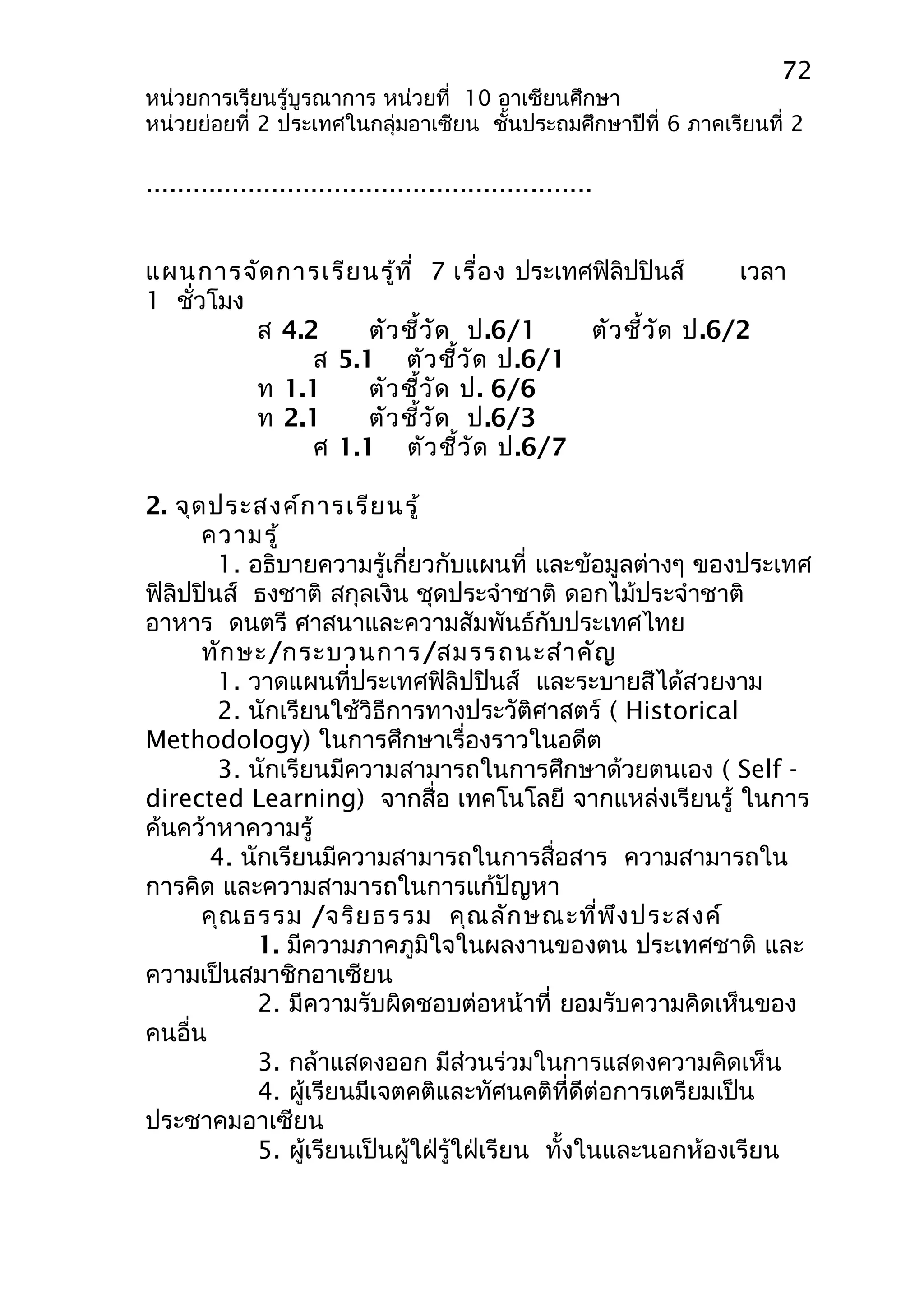 72 
หน่วยการเรียนรู้บูรณาการ หน่วยที่ 10 อาเซียนศึกษา 
หน่วยย่อยที่ 2 ประเทศในกลุ่มอาเซียน ชั้นประถมศึกษาปีที่ 6 ภาคเรียนที่ 2 
......................................................... 
แผนการจัดการเรียนรู้ที่ 7 เรื่อง ประเทศฟิลิปปินส์ เวลา 
1 ชั่วโมง 
ส 4.2 ตัวชี้วัด ป.6/1 ตัวชี้วัด ป.6/2 
ส 5.1 ตัวชี้วัด ป.6/1 
ท 1.1 ตัวชี้วัด ป. 6/6 
ท 2.1 ตัวชี้วัด ป.6/3 
ศ 1.1 ตัวชี้วัด ป.6/7 
2. จุดประสงค์การเรียนรู้ 
ความรู้ 
1. อธิบายความรู้เกี่ยวกับแผนที่ และข้อมูลต่างๆ ของประเทศ 
ฟิลิปปินส์ ธงชาติ สกุลเงิน ชุดประจำาชาติ ดอกไม้ประจำาชาติ 
อาหาร ดนตรี ศาสนาและความสัมพันธ์กับประเทศไทย 
ทักษะ/กระบวนการ/สมรรถนะสำาคัญ 
1. วาดแผนที่ประเทศฟิลิปปินส์ และระบายสีได้สวยงาม 
2. นักเรียนใช้วิธีการทางประวัติศาสตร์ ( Historical 
Methodology) ในการศึกษาเรื่องราวในอดีต 
3. นักเรียนมีความสามารถในการศึกษาด้วยตนเอง ( Self - 
directed Learning) จากสื่อ เทคโนโลยี จากแหล่งเรียนรู้ ในการ 
ค้นคว้าหาความรู้ 
4. นักเรียนมีความสามารถในการสื่อสาร ความสามารถใน 
การคิด และความสามารถในการแก้ปัญหา 
คุณธรรม /จริยธรรม คุณลักษณะที่พึงประสงค์ 
1. มีความภาคภูมิใจในผลงานของตน ประเทศชาติ และ 
ความเป็นสมาชิกอาเซียน 
2. มีความรับผิดชอบต่อหน้าที่ ยอมรับความคิดเห็นของ 
คนอื่น 
3. กล้าแสดงออก มีส่วนร่วมในการแสดงความคิดเห็น 
4. ผู้เรียนมีเจตคติและทัศนคติที่ดีต่อการเตรียมเป็น 
ประชาคมอาเซียน 
5. ผู้เรียนเป็นผู้ใฝ่รู้ใฝ่เรียน ทั้งในและนอกห้องเรียน 
 