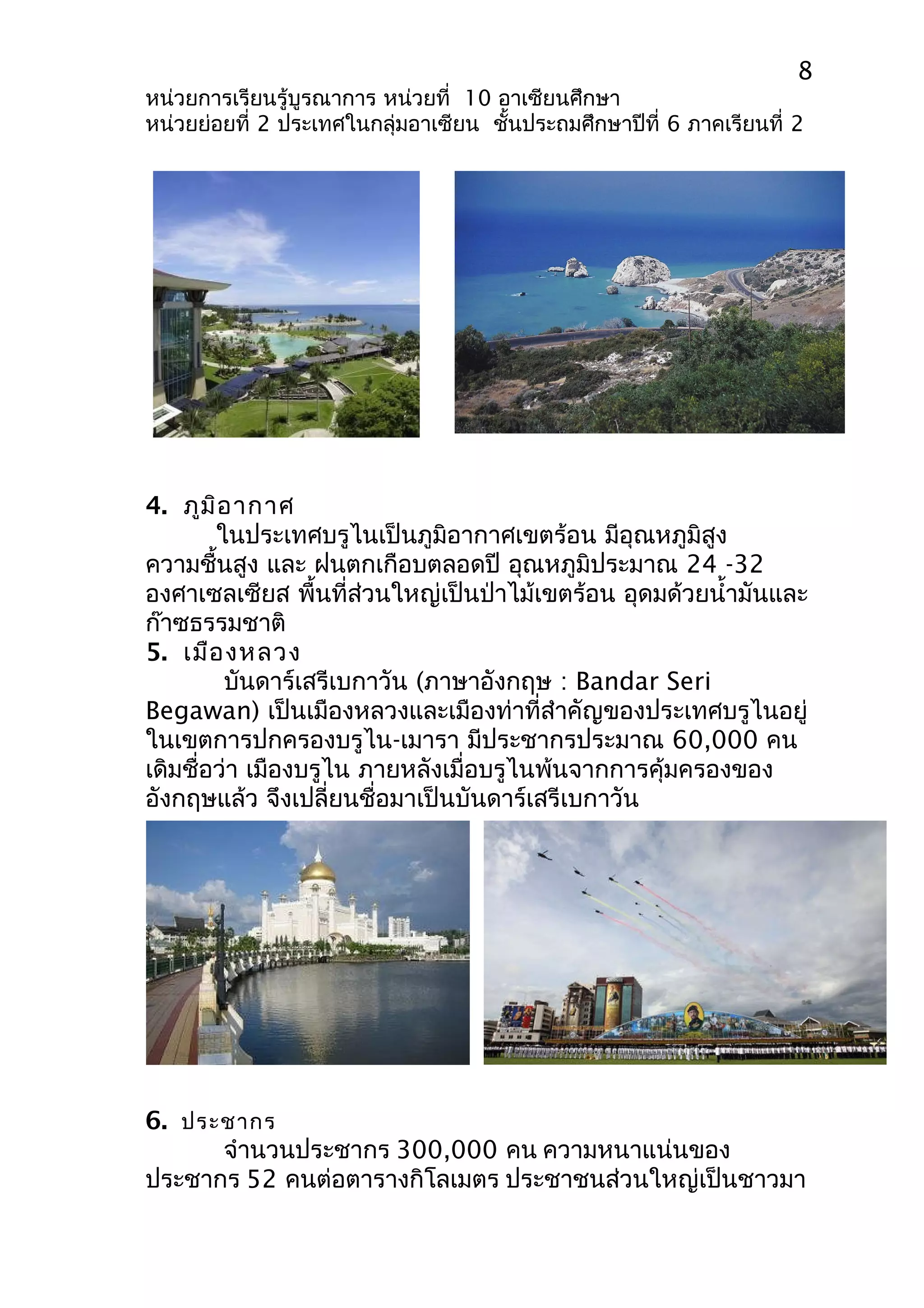 8 
หน่วยการเรียนรู้บูรณาการ หน่วยที่ 10 อาเซียนศึกษา 
หน่วยย่อยที่ 2 ประเทศในกลุ่มอาเซียน ชั้นประถมศึกษาปีที่ 6 ภาคเรียนที่ 2 
4. ภูมิอากาศ 
ในประเทศบรูไนเป็นภูมิอากาศเขตร้อน มีอุณหภูมิสูง 
ความชื้นสูง และ ฝนตกเกือบตลอดปี อุณหภูมิประมาณ 24 -32 
องศาเซลเซียส พื้นที่ส่วนใหญ่เป็นป่าไม้เขตร้อน อุดมด้วยนำ้ามันและ 
ก๊าซธรรมชาติ 
5. เมืองหลวง 
บันดาร์เสรีเบกาวัน (ภาษาอังกฤษ : Bandar Seri 
Begawan) เป็นเมืองหลวงและเมืองท่าที่สำาคัญของประเทศบรูไนอยู่ 
ในเขตการปกครองบรูไน-เมารา มีประชากรประมาณ 60,000 คน 
เดิมชื่อว่า เมืองบรูไน ภายหลังเมื่อบรูไนพ้นจากการคุ้มครองของ 
อังกฤษแล้ว จึงเปลี่ยนชื่อมาเป็นบันดาร์เสรีเบกาวัน 
6. ประชากร 
จำานวนประชากร 300,000 คน ความหนาแน่นของ 
ประชากร 52 คนต่อตารางกิโลเมตร ประชาชนส่วนใหญ่เป็นชาวมา 
 