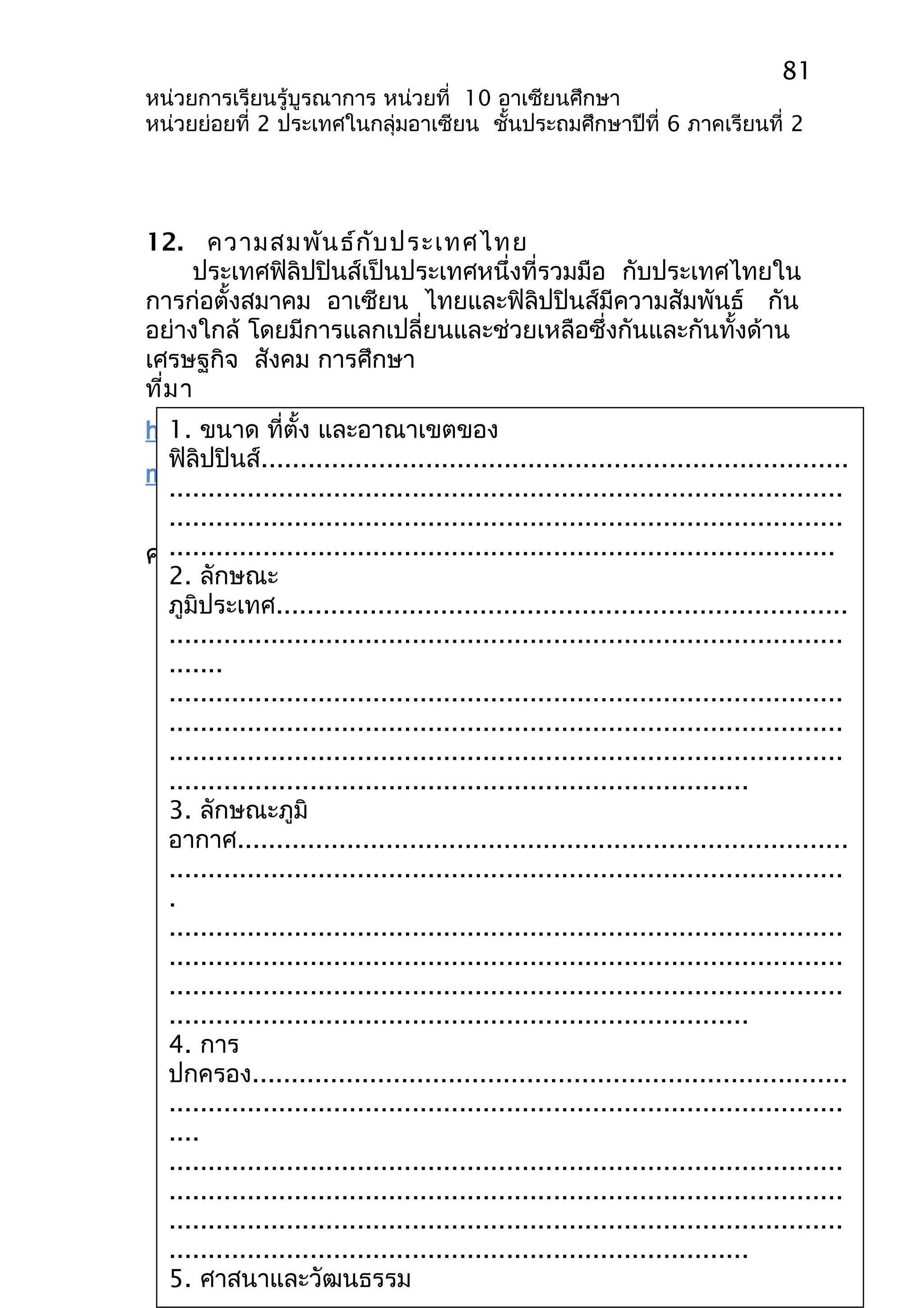 81 
หน่วยการเรียนรู้บูรณาการ หน่วยที่ 10 อาเซียนศึกษา 
หน่วยย่อยที่ 2 ประเทศในกลุ่มอาเซียน ชั้นประถมศึกษาปีที่ 6 ภาคเรียนที่ 2 
12. ความสมพันธ์กับประเทศไทย 
ประเทศฟิลิปปินส์เป็นประเทศหนึ่งที่รวมมือ กับประเทศไทยใน 
การก่อตั้งสมาคม อาเซียน ไทยและฟิลิปปินส์มีความสัมพันธ์ กัน 
อย่างใกล้ โดยมีการแลกเปลี่ยนและช่วยเหลือซึ่งกันและกันทั้งด้าน 
เศรษฐกิจ สังคม การศึกษา 
ที่มา 
http://www.thaigoodview.com/sites/all/modules/tiny 
mce/tinymce/jscripts/tiny_mce/blank.htm 
1. ขนาด ที่ตั้ง และอาณาเขตของ 
ฟิลิปปินส์........................................................................... 
...................................................................................... 
...................................................................................... 
ใบงานที่ 1 
..................................................................................... 
ประเทศฟิลิปปินส์ 
2. ลักษณะ 
ภูมิประเทศ......................................................................... 
...................................................................................... 
....... 
...................................................................................... 
...................................................................................... 
...................................................................................... 
.......................................................................... 
3. ลักษณะภูมิ 
อากาศ.............................................................................. 
...................................................................................... 
. 
...................................................................................... 
...................................................................................... 
...................................................................................... 
.......................................................................... 
4. การ 
ปกครอง............................................................................ 
...................................................................................... 
.... 
...................................................................................... 
...................................................................................... 
...................................................................................... 
.......................................................................... 
5. ศาสนาและวัฒนธรรม 
...................................................................................... 
คำาชี้แจง นักเรียนตอบคำาถามต่อไปนี้ให้ถูกต้อง 
 