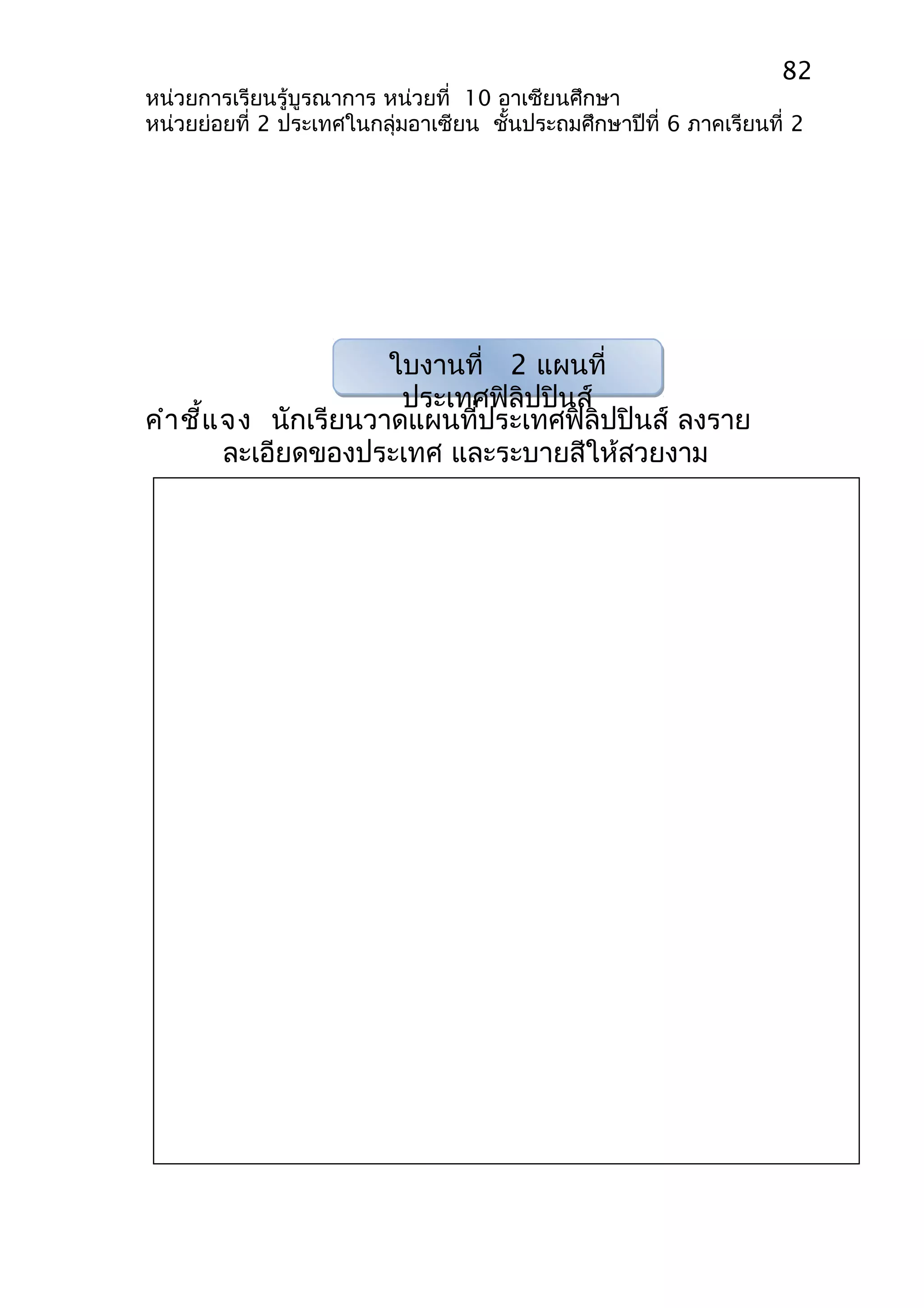 82 
หน่วยการเรียนรู้บูรณาการ หน่วยที่ 10 อาเซียนศึกษา 
หน่วยย่อยที่ 2 ประเทศในกลุ่มอาเซียน ชั้นประถมศึกษาปีที่ 6 ภาคเรียนที่ 2 
ใบงานที่ 2 แผนที่ 
ประเทศฟิลิปปินส์ 
คำาชี้แจง นักเรียนวาดแผนที่ประเทศฟิลิปปินส์ ลงราย 
ละเอียดของประเทศ และระบายสีให้สวยงาม 
 