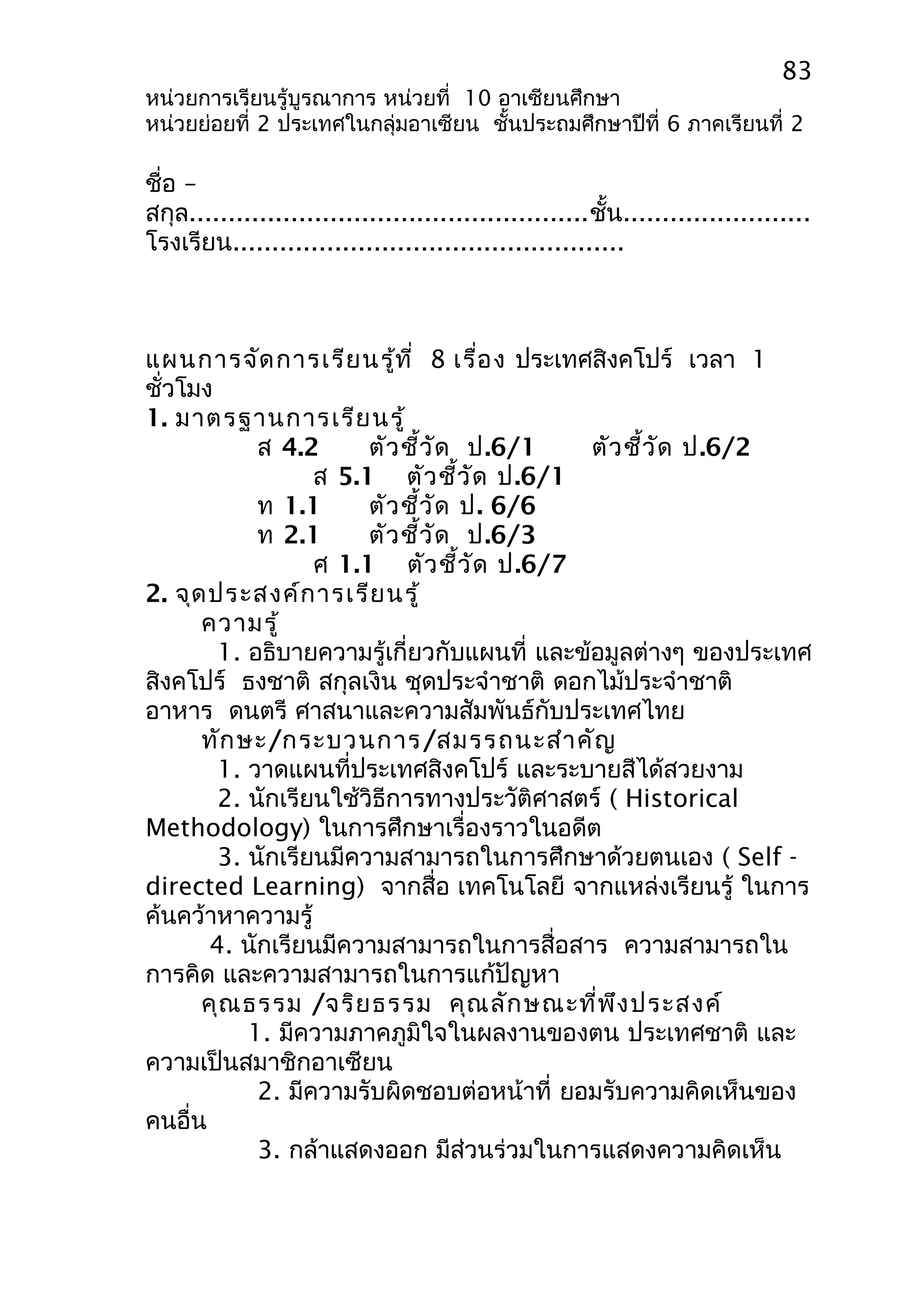 83 
หน่วยการเรียนรู้บูรณาการ หน่วยที่ 10 อาเซียนศึกษา 
หน่วยย่อยที่ 2 ประเทศในกลุ่มอาเซียน ชั้นประถมศึกษาปีที่ 6 ภาคเรียนที่ 2 
ชื่อ – 
สกุล...................................................ชั้น........................ 
โรงเรียน.................................................. 
แผนการจัดการเรียนรู้ที่ 8 เรื่อง ประเทศสิงคโปร์ เวลา 1 
ชั่วโมง 
1. มาตรฐานการเรียนรู้ 
ส 4.2 ตัวชี้วัด ป.6/1 ตัวชี้วัด ป.6/2 
ส 5.1 ตัวชี้วัด ป.6/1 
ท 1.1 ตัวชี้วัด ป. 6/6 
ท 2.1 ตัวชี้วัด ป.6/3 
ศ 1.1 ตัวชี้วัด ป.6/7 
2. จุดประสงค์การเรียนรู้ 
ความรู้ 
1. อธิบายความรู้เกี่ยวกับแผนที่ และข้อมูลต่างๆ ของประเทศ 
สิงคโปร์ ธงชาติ สกุลเงิน ชุดประจำาชาติ ดอกไม้ประจำาชาติ 
อาหาร ดนตรี ศาสนาและความสัมพันธ์กับประเทศไทย 
ทักษะ/กระบวนการ/สมรรถนะสำาคัญ 
1. วาดแผนที่ประเทศสิงคโปร์ และระบายสีได้สวยงาม 
2. นักเรียนใช้วิธีการทางประวัติศาสตร์ ( Historical 
Methodology) ในการศึกษาเรื่องราวในอดีต 
3. นักเรียนมีความสามารถในการศึกษาด้วยตนเอง ( Self - 
directed Learning) จากสื่อ เทคโนโลยี จากแหล่งเรียนรู้ ในการ 
ค้นคว้าหาความรู้ 
4. นักเรียนมีความสามารถในการสื่อสาร ความสามารถใน 
การคิด และความสามารถในการแก้ปัญหา 
คุณธรรม /จริยธรรม คุณลักษณะที่พึงประสงค์ 
1. มีความภาคภูมิใจในผลงานของตน ประเทศชาติ และ 
ความเป็นสมาชิกอาเซียน 
2. มีความรับผิดชอบต่อหน้าที่ ยอมรับความคิดเห็นของ 
คนอื่น 
3. กล้าแสดงออก มีส่วนร่วมในการแสดงความคิดเห็น 
 