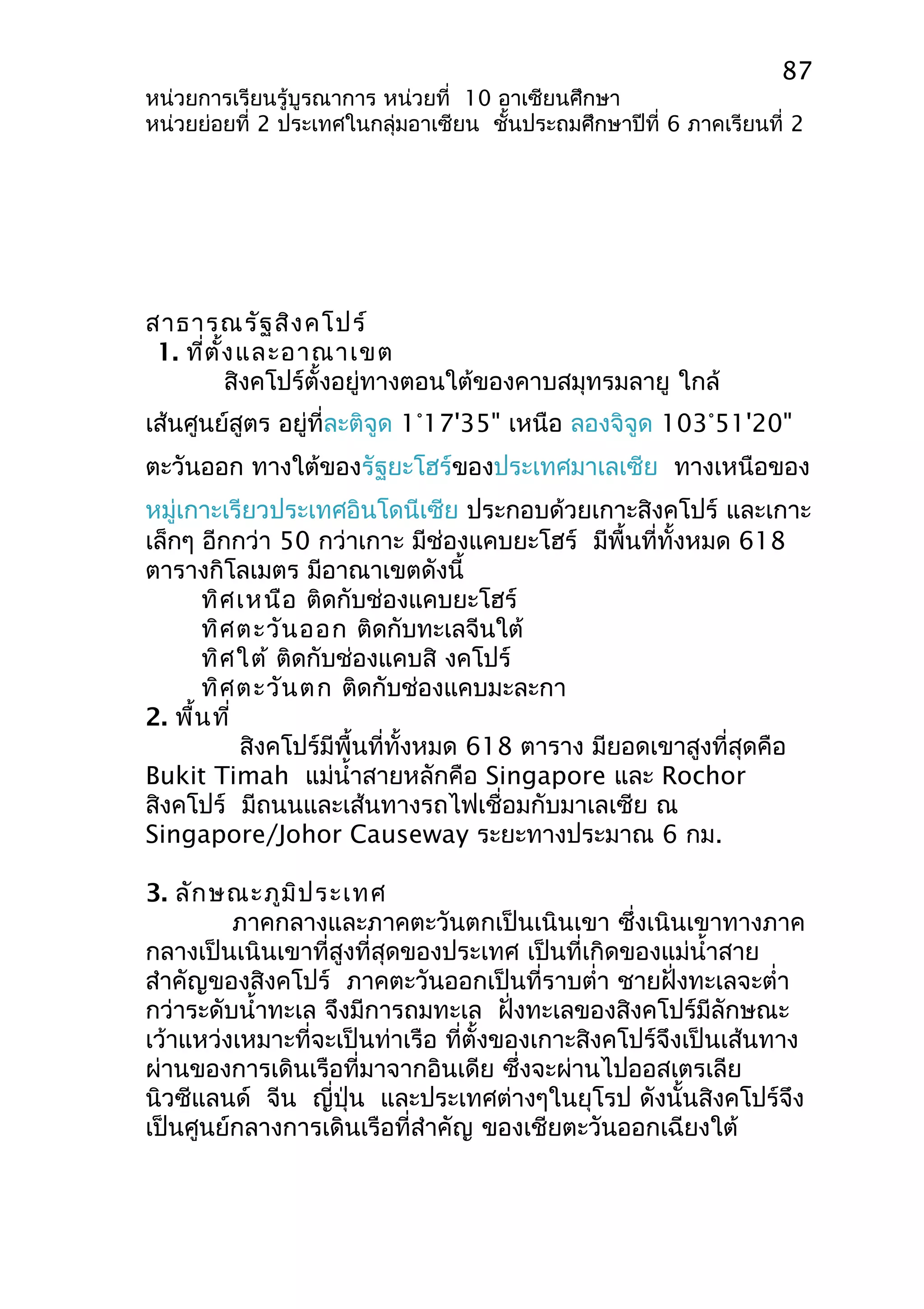 87 
หน่วยการเรียนรู้บูรณาการ หน่วยที่ 10 อาเซียนศึกษา 
หน่วยย่อยที่ 2 ประเทศในกลุ่มอาเซียน ชั้นประถมศึกษาปีที่ 6 ภาคเรียนที่ 2 
สาธารณรัฐสิงคโปร์ 
1. ที่ตั้งและอาณาเขต 
สิงคโปร์ตั้งอยู่ทางตอนใต้ของคาบสมุทรมลายู ใกล้ 
เส้นศูนย์สูตร อยู่ที่ละติจูด 1°17'35" เหนือ ลองจิจูด 103°51'20" 
ตะวันออก ทางใต้ของรัฐยะโฮร์ของประเทศมาเลเซีย ทางเหนือของ 
หมู่เกาะเรียวประเทศอินโดนีเซีย ประกอบด้วยเกาะสิงคโปร์ และเกาะ 
เล็กๆ อีกกว่า 50 กว่าเกาะ มีช่องแคบยะโฮร์ มีพื้นที่ทั้งหมด 618 
ตารางกิโลเมตร มีอาณาเขตดังนี้ 
ทิศเหนือ ติดกับช่องแคบยะโฮร์ 
ทิศตะวันออก ติดกับทะเลจีนใต้ 
ทิศใต้ ติดกับช่องแคบสิ งคโปร์ 
ทิศตะวันตก ติดกับช่องแคบมะละกา 
2. พื้นที่ 
สิงคโปร์มีพื้นที่ทั้งหมด 618 ตาราง มียอดเขาสูงที่สุดคือ 
Bukit Timah แม่นำ้าสายหลักคือ Singapore และ Rochor 
สิงคโปร์ มีถนนและเส้นทางรถไฟเชื่อมกับมาเลเซีย ณ 
Singapore/Johor Causeway ระยะทางประมาณ 6 กม. 
3. ลักษณะภูมิประเทศ 
ภาคกลางและภาคตะวันตกเป็นเนินเขา ซึ่งเนินเขาทางภาค 
กลางเป็นเนินเขาที่สูงที่สุดของประเทศ เป็นที่เกิดของแม่นำ้าสาย 
สำาคัญของสิงคโปร์ ภาคตะวันออกเป็นที่ราบตำ่า ชายฝั่งทะเลจะตำ่า 
กว่าระดับนำ้าทะเล จึงมีการถมทะเล ฝั่งทะเลของสิงคโปร์มีลักษณะ 
เว้าแหว่งเหมาะที่จะเป็นท่าเรือ ที่ตั้งของเกาะสิงคโปร์จึงเป็นเส้นทาง 
ผ่านของการเดินเรือที่มาจากอินเดีย ซึ่งจะผ่านไปออสเตรเลีย 
นิวซีแลนด์ จีน ญี่ปุ่น และประเทศต่างๆในยุโรป ดังนั้นสิงคโปร์จึง 
เป็นศูนย์กลางการเดินเรือที่สำาคัญ ของเชียตะวันออกเฉียงใต้ 
 