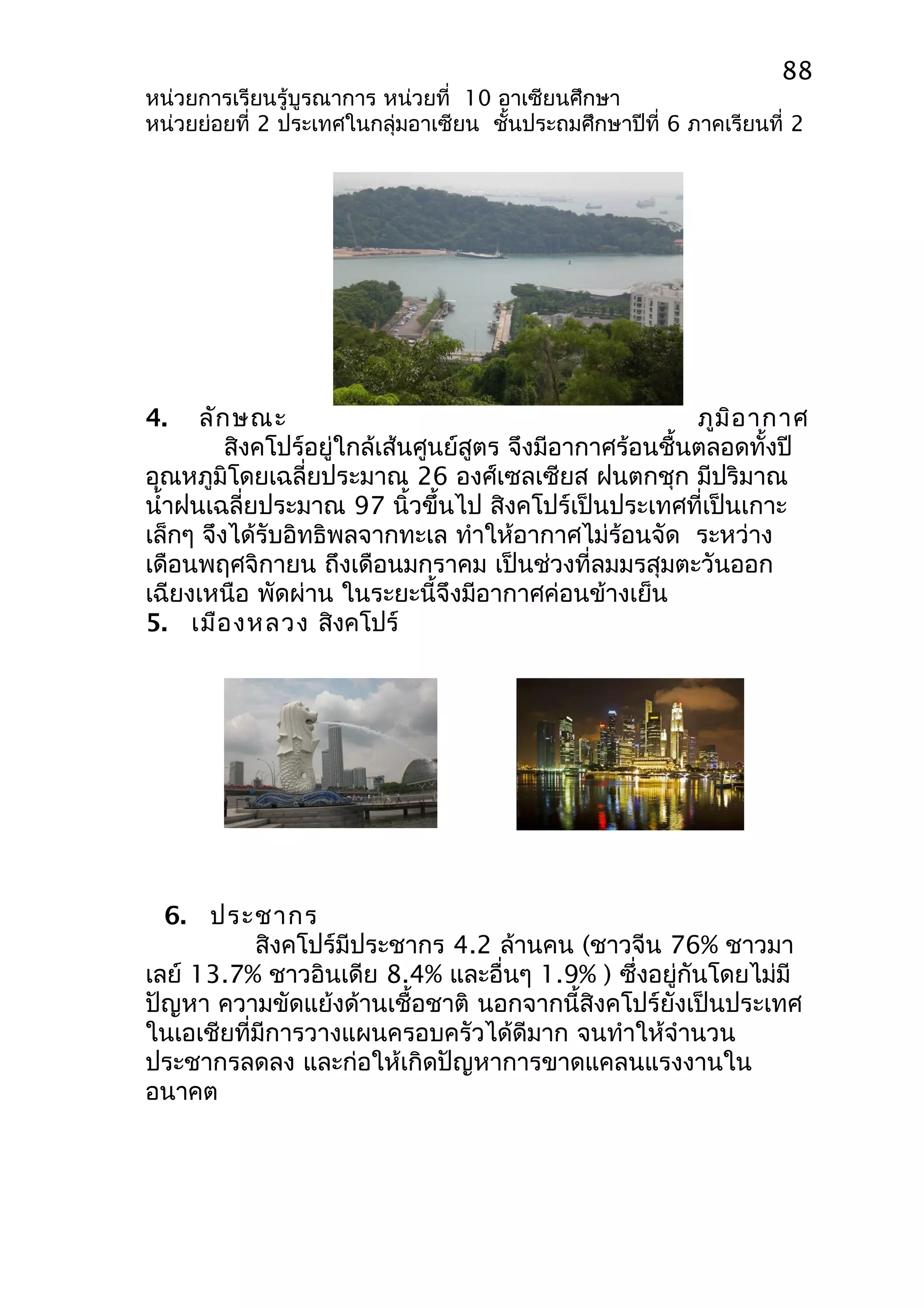 88 
หน่วยการเรียนรู้บูรณาการ หน่วยที่ 10 อาเซียนศึกษา 
หน่วยย่อยที่ 2 ประเทศในกลุ่มอาเซียน ชั้นประถมศึกษาปีที่ 6 ภาคเรียนที่ 2 
4. ลักษณะ ภูมิอากาศ 
สิงคโปร์อยู่ใกล้เส้นศูนย์สูตร จึงมีอากาศร้อนชื้นตลอดทั้งปี 
อุณหภูมิโดยเฉลี่ยประมาณ 26 องศ์เซลเซียส ฝนตกชุก มีปริมาณ 
นำ้าฝนเฉลี่ยประมาณ 97 นิ้วขึ้นไป สิงคโปร์เป็นประเทศที่เป็นเกาะ 
เล็กๆ จึงได้รับอิทธิพลจากทะเล ทำาให้อากาศไม่ร้อนจัด ระหว่าง 
เดือนพฤศจิกายน ถึงเดือนมกราคม เป็นช่วงที่ลมมรสุมตะวันออก 
เฉียงเหนือ พัดผ่าน ในระยะนี้จึงมีอากาศค่อนข้างเย็น 
5. เมืองหลวง สิงคโปร์ 
6. ประชากร 
สิงคโปร์มีประชากร 4.2 ล้านคน (ชาวจีน 76% ชาวมา 
เลย์ 13.7% ชาวอินเดีย 8.4% และอื่นๆ 1.9% ) ซึ่งอยู่กันโดยไม่มี 
ปัญหา ความขัดแย้งด้านเชื้อชาติ นอกจากนี้สิงคโปร์ยังเป็นประเทศ 
ในเอเชียที่มีการวางแผนครอบครัวได้ดีมาก จนทำาให้จำานวน 
ประชากรลดลง และก่อให้เกิดปัญหาการขาดแคลนแรงงานใน 
อนาคต 
 