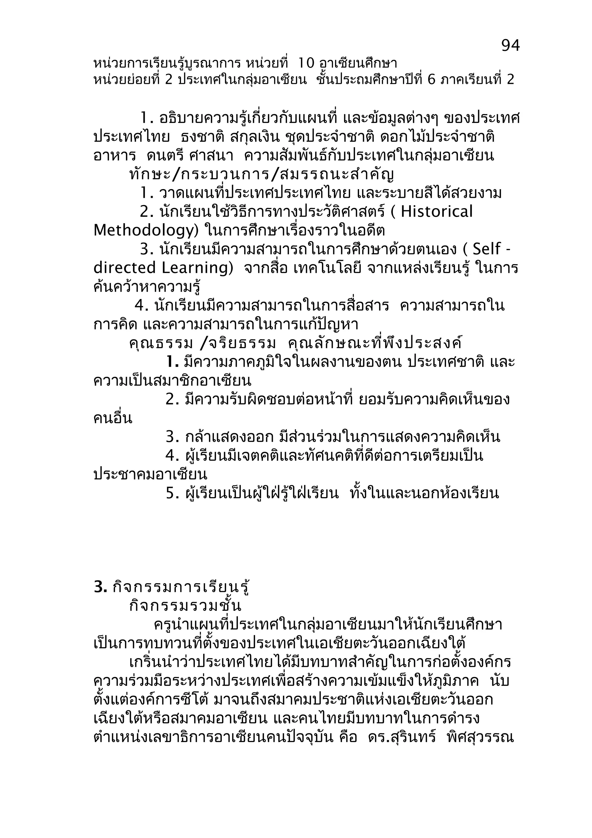 94 
หน่วยการเรียนรู้บูรณาการ หน่วยที่ 10 อาเซียนศึกษา 
หน่วยย่อยที่ 2 ประเทศในกลุ่มอาเซียน ชั้นประถมศึกษาปีที่ 6 ภาคเรียนที่ 2 
1. อธิบายความรู้เกี่ยวกับแผนที่ และข้อมูลต่างๆ ของประเทศ 
ประเทศไทย ธงชาติ สกุลเงิน ชุดประจำาชาติ ดอกไม้ประจำาชาติ 
อาหาร ดนตรี ศาสนา ความสัมพันธ์กับประเทศในกลุ่มอาเซียน 
ทักษะ/กระบวนการ/สมรรถนะสำาคัญ 
1. วาดแผนที่ประเทศประเทศไทย และระบายสีได้สวยงาม 
2. นักเรียนใช้วิธีการทางประวัติศาสตร์ ( Historical 
Methodology) ในการศึกษาเรื่องราวในอดีต 
3. นักเรียนมีความสามารถในการศึกษาด้วยตนเอง ( Self - 
directed Learning) จากสื่อ เทคโนโลยี จากแหล่งเรียนรู้ ในการ 
ค้นคว้าหาความรู้ 
4. นักเรียนมีความสามารถในการสื่อสาร ความสามารถใน 
การคิด และความสามารถในการแก้ปัญหา 
คุณธรรม /จริยธรรม คุณลักษณะที่พึงประสงค์ 
1. มีความภาคภูมิใจในผลงานของตน ประเทศชาติ และ 
ความเป็นสมาชิกอาเซียน 
2. มีความรับผิดชอบต่อหน้าที่ ยอมรับความคิดเห็นของ 
คนอื่น 
3. กล้าแสดงออก มีส่วนร่วมในการแสดงความคิดเห็น 
4. ผู้เรียนมีเจตคติและทัศนคติที่ดีต่อการเตรียมเป็น 
ประชาคมอาเซียน 
5. ผู้เรียนเป็นผู้ใฝ่รู้ใฝ่เรียน ทั้งในและนอกห้องเรียน 
3. กิจกรรมการเรียนรู้ 
กิจกรรมรวมชั้น 
ครูนำาแผนที่ประเทศในกลุ่มอาเซียนมาให้นักเรียนศึกษา 
เป็นการทบทวนที่ตั้งของประเทศในเอเชียตะวันออกเฉียงใต้ 
เกริ่นนำาว่าประเทศไทยได้มีบทบาทสำาคัญในการก่อตั้งองค์กร 
ความร่วมมือระหว่างประเทศเพื่อสร้างความเข้มแข็งให้ภูมิภาค นับ 
ตั้งแต่องค์การซีโต้ มาจนถึงสมาคมประชาติแห่งเอเชียตะวันออก 
เฉียงใต้หรือสมาคมอาเซียน และคนไทยมีบทบาทในการดำารง 
ตำาแหน่งเลขาธิการอาเซียนคนปัจจุบัน คือ ดร.สุรินทร์ พิศสุวรรณ 
 