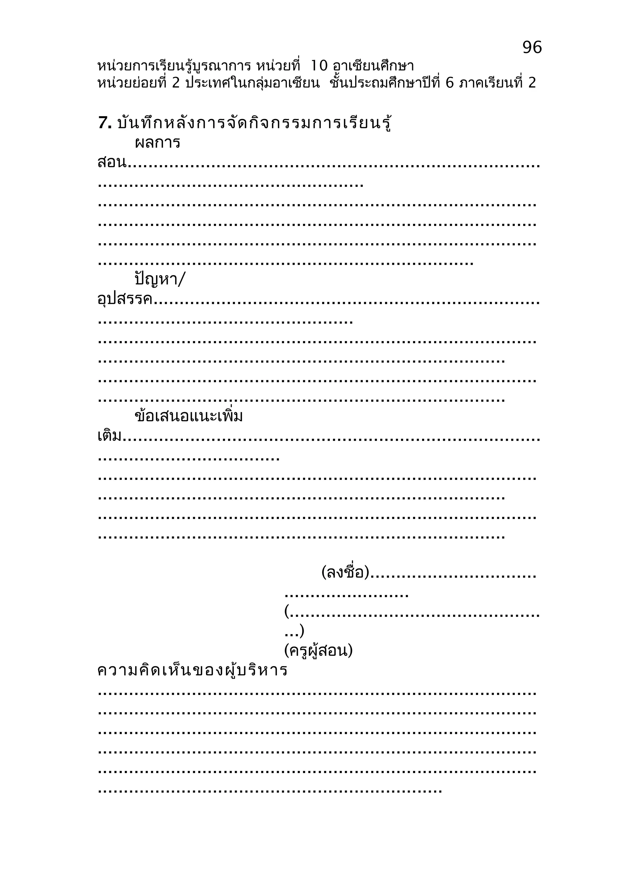 96 
หน่วยการเรียนรู้บูรณาการ หน่วยที่ 10 อาเซียนศึกษา 
หน่วยย่อยที่ 2 ประเทศในกลุ่มอาเซียน ชั้นประถมศึกษาปีที่ 6 ภาคเรียนที่ 2 
7. บันทึกหลังการจัดกิจกรรมการเรียนรู้ 
ผลการ 
สอน............................................................................... 
................................................... 
.................................................................................... 
.................................................................................... 
.................................................................................... 
........................................................................ 
ปัญหา/ 
อุปสรรค.......................................................................... 
................................................. 
.................................................................................... 
.............................................................................. 
.................................................................................... 
.............................................................................. 
ข้อเสนอแนะเพิ่ม 
เติม................................................................................ 
................................... 
.................................................................................... 
.............................................................................. 
.................................................................................... 
.............................................................................. 
(ลงชื่อ)................................ 
........................ 
(................................................ 
...) 
(ครูผู้สอน) 
ความคิดเห็นของผู้บริหาร 
.................................................................................... 
.................................................................................... 
.................................................................................... 
.................................................................................... 
.................................................................................... 
.................................................................. 
 
