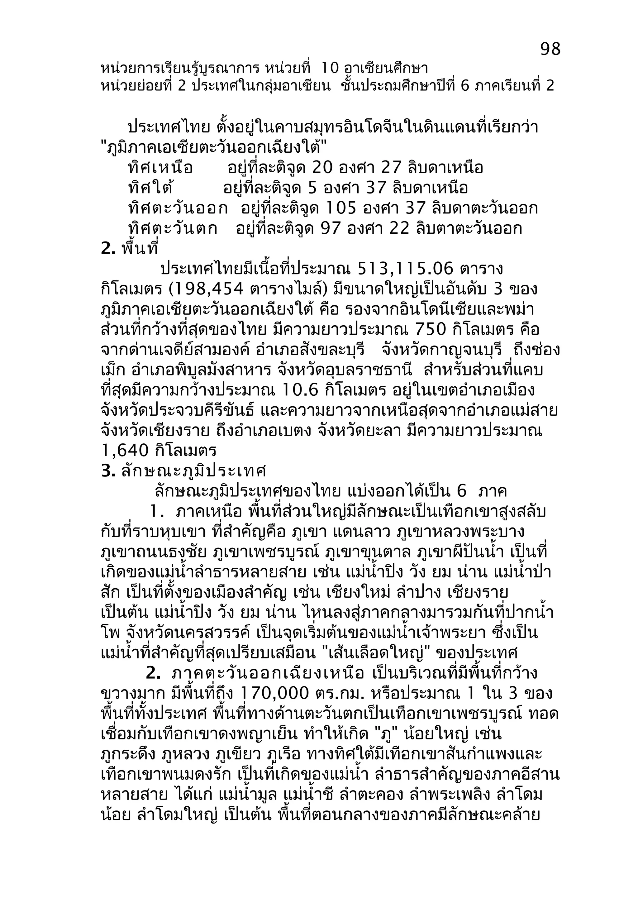98 
หน่วยการเรียนรู้บูรณาการ หน่วยที่ 10 อาเซียนศึกษา 
หน่วยย่อยที่ 2 ประเทศในกลุ่มอาเซียน ชั้นประถมศึกษาปีที่ 6 ภาคเรียนที่ 2 
ประเทศไทย ตั้งอยู่ในคาบสมุทรอินโดจีนในดินแดนที่เรียกว่า 
"ภูมิภาคเอเซียตะวันออกเฉียงใต้" 
ทิศเหนือ อยู่ที่ละติจูด 20 องศา 27 ลิบดาเหนือ 
ทิศใต้ อยู่ที่ละติจูด 5 องศา 37 ลิบดาเหนือ 
ทิศตะวันออก อยู่ที่ละติจูด 105 องศา 37 ลิบดาตะวันออก 
ทิศตะวันตก อยู่ที่ละติจูด 97 องศา 22 ลิบตาตะวันออก 
2. พื้นที่ 
ประเทศไทยมีเนื้อที่ประมาณ 513,115.06 ตาราง 
กิโลเมตร (198,454 ตารางไมล์) มีขนาดใหญ่เป็นอันดับ 3 ของ 
ภูมิภาคเอเชียตะวันออกเฉียงใต้ คือ รองจากอินโดนีเซียและพม่า 
ส่วนที่กว้างที่สุดของไทย มีความยาวประมาณ 750 กิโลเมตร คือ 
จากด่านเจดีย์สามองค์ อำาเภอสังขละบุรี จังหวัดกาญจนบุรี ถึงช่อง 
เม็ก อำาเภอพิบูลมังสาหาร จังหวัดอุบลราชธานี สำาหรับส่วนที่แคบ 
ที่สุดมีความกว้างประมาณ 10.6 กิโลเมตร อยู่ในเขตอำาเภอเมือง 
จังหวัดประจวบคีรีขันธ์ และความยาวจากเหนือสุดจากอำาเภอแม่สาย 
จังหวัดเชียงราย ถึงอำาเภอเบตง จังหวัดยะลา มีความยาวประมาณ 
1,640 กิโลเมตร 
3. ลักษณะภูมิประเทศ 
ลักษณะภูมิประเทศของไทย แบ่งออกได้เป็น 6 ภาค 
1. ภาคเหนือ พื้นที่ส่วนใหญ่มีลักษณะเป็นเทือกเขาสูงสลับ 
กับที่ราบหุบเขา ที่สำาคัญคือ ภูเขา แดนลาว ภูเขาหลวงพระบาง 
ภูเขาถนนธงชัย ภูเขาเพชรบูรณ์ ภูเขาขุนตาล ภูเขาผีปันนำ้า เป็นที่ 
เกิดของแม่นำ้าลำาธารหลายสาย เช่น แม่นำ้าปิง วัง ยม น่าน แม่นำ้าป่า 
สัก เป็นที่ตั้งของเมืองสำาคัญ เช่น เชียงใหม่ ลำาปาง เชียงราย 
เป็นต้น แม่นำ้าปิง วัง ยม น่าน ไหนลงสู่ภาคกลางมารวมกันที่ปากนำ้า 
โพ จังหวัดนครสวรรค์ เป็นจุดเริ่มต้นของแม่นำ้าเจ้าพระยา ซึ่งเป็น 
แม่นำ้าที่สำาคัญที่สุดเปรียบเสมือน "เส้นเลือดใหญ่" ของประเทศ 
2. ภาคตะวันออกเฉียงเหนือ เป็นบริเวณที่มีพื้นที่กว้าง 
ขวางมาก มีพื้นที่ถึง 170,000 ตร.กม. หรือประมาณ 1 ใน 3 ของ 
พื้นที่ทั้งประเทศ พื้นที่ทางด้านตะวันตกเป็นเทือกเขาเพชรบูรณ์ ทอด 
เชื่อมกับเทือกเขาดงพญาเย็น ทำาให้เกิด "ภู" น้อยใหญ่ เช่น 
ภูกระดึง ภูหลวง ภูเขียว ภูเรือ ทางทิศใต้มีเทือกเขาสันกำาแพงและ 
เทือกเขาพนมดงรัก เป็นที่เกิดของแม่นำ้า ลำาธารสำาคัญของภาคอีสาน 
หลายสาย ได้แก่ แม่นำ้ามูล แม่นำ้าชี ลำาตะคอง ลำาพระเพลิง ลำาโดม 
น้อย ลำาโดมใหญ่ เป็นต้น พื้นที่ตอนกลางของภาคมีลักษณะคล้าย 
 