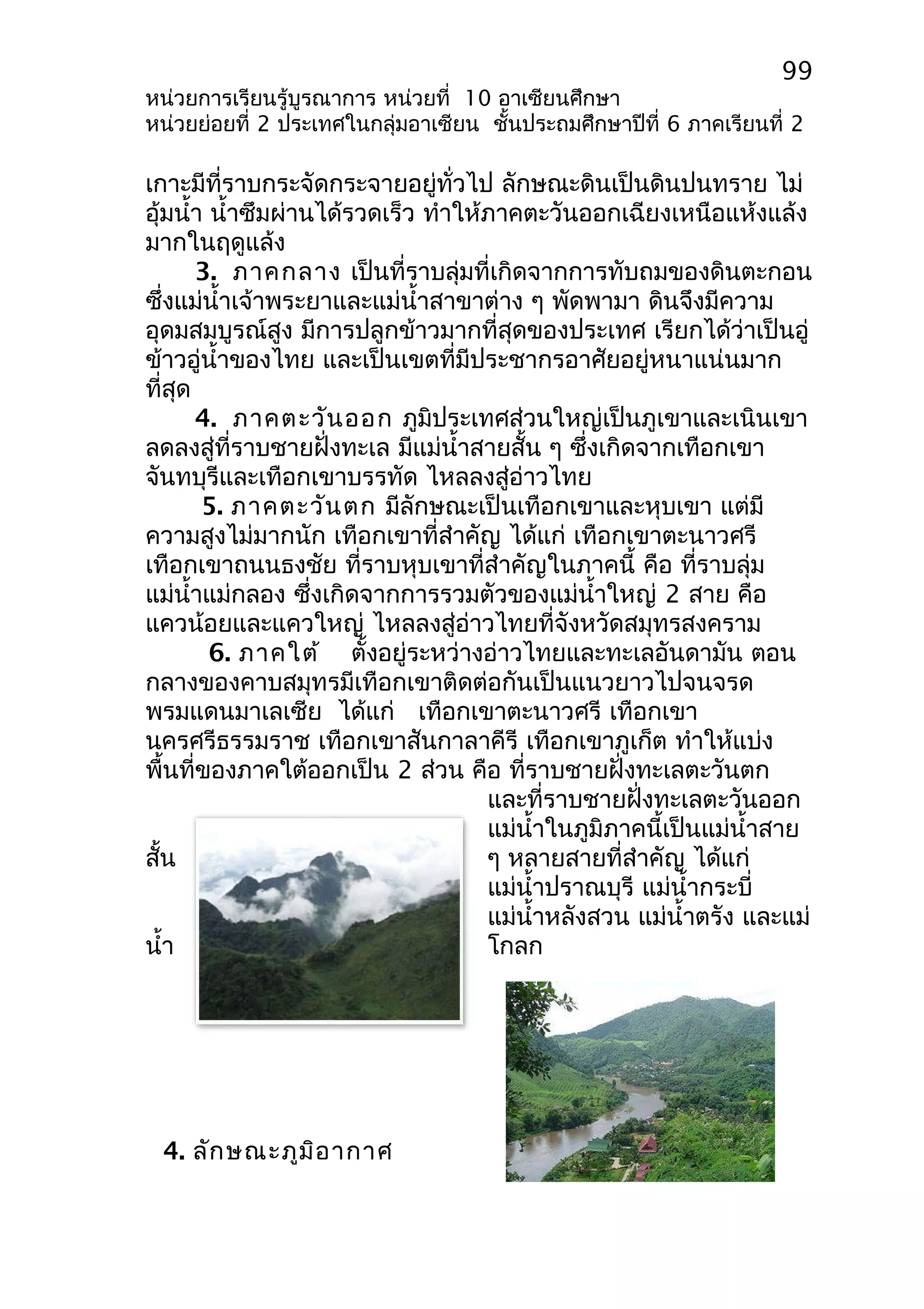 99 
หน่วยการเรียนรู้บูรณาการ หน่วยที่ 10 อาเซียนศึกษา 
หน่วยย่อยที่ 2 ประเทศในกลุ่มอาเซียน ชั้นประถมศึกษาปีที่ 6 ภาคเรียนที่ 2 
เกาะมีที่ราบกระจัดกระจายอยู่ทั่วไป ลักษณะดินเป็นดินปนทราย ไม่ 
อุ้มนำ้า นำ้าซึมผ่านได้รวดเร็ว ทำาให้ภาคตะวันออกเฉียงเหนือแห้งแล้ง 
มากในฤดูแล้ง 
3. ภาคกลาง เป็นที่ราบลุ่มที่เกิดจากการทับถมของดินตะกอน 
ซึ่งแม่นำ้าเจ้าพระยาและแม่นำ้าสาขาต่าง ๆ พัดพามา ดินจึงมีความ 
อุดมสมบูรณ์สูง มีการปลูกข้าวมากที่สุดของประเทศ เรียกได้ว่าเป็นอู่ 
ข้าวอู่นำ้าของไทย และเป็นเขตที่มีประชากรอาศัยอยู่หนาแน่นมาก 
ที่สุด 
4. ภาคตะวันออก ภูมิประเทศส่วนใหญ่เป็นภูเขาและเนินเขา 
ลดลงสู่ที่ราบชายฝั่งทะเล มีแม่นำ้าสายสั้น ๆ ซึ่งเกิดจากเทือกเขา 
จันทบุรีและเทือกเขาบรรทัด ไหลลงสู่อ่าวไทย 
5. ภาคตะวันตก มีลักษณะเป็นเทือกเขาและหุบเขา แต่มี 
ความสูงไม่มากนัก เทือกเขาที่สำาคัญ ได้แก่ เทือกเขาตะนาวศรี 
เทือกเขาถนนธงชัย ที่ราบหุบเขาที่สำาคัญในภาคนี้ คือ ที่ราบลุ่ม 
แม่นำ้าแม่กลอง ซึ่งเกิดจากการรวมตัวของแม่นำ้าใหญ่ 2 สาย คือ 
แควน้อยและแควใหญ่ ไหลลงสู่อ่าวไทยที่จังหวัดสมุทรสงคราม 
6. ภาคใต้ ตั้งอยู่ระหว่างอ่าวไทยและทะเลอันดามัน ตอน 
กลางของคาบสมุทรมีเทือกเขาติดต่อกันเป็นแนวยาวไปจนจรด 
พรมแดนมาเลเซีย ได้แก่ เทือกเขาตะนาวศรี เทือกเขา 
นครศรีธรรมราช เทือกเขาสันกาลาคีรี เทือกเขาภูเก็ต ทำาให้แบ่ง 
พื้นที่ของภาคใต้ออกเป็น 2 ส่วน คือ ที่ราบชายฝั่งทะเลตะวันตก 
และที่ราบชายฝั่งทะเลตะวันออก 
แม่นำ้าในภูมิภาคนี้เป็นแม่นำ้าสาย 
สั้น ๆ หลายสายที่สำาคัญ ได้แก่ 
แม่นำ้าปราณบุรี แม่นำ้ากระบี่ 
แม่นำ้าหลังสวน แม่นำ้าตรัง และแม่ 
นำ้า โกลก 
4. ลักษณะภูมิอากาศ 
 