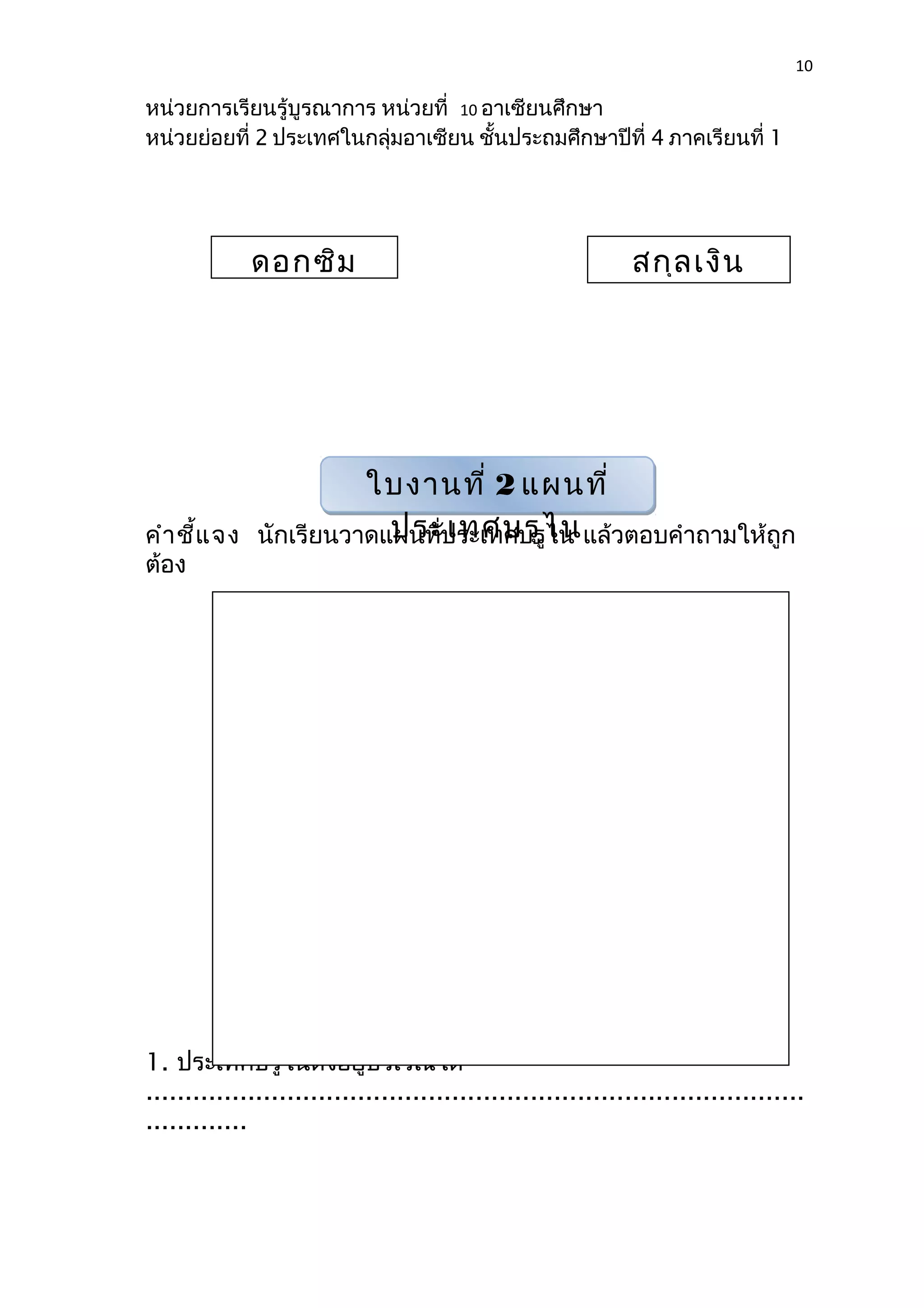 10 
หน่วยการเรียนรู้บูรณาการ หน่วยที่ 10 อาเซียนศึกษา 
หน่วยย่อยที่ 2 ประเทศในกลุ่มอาเซียน ชั้นประถมศึกษาปีที่ 4 ภาคเรียนที่ 1 
ดอกซิม สกุลเงิน 
ใบงานที่ 2 แผนที่ 
ประเทศบรูไน 
คำาชี้แจง นักเรียนวาดแผนที่ประเทศบรูไน แล้วตอบคำาถามให้ถูก 
ต้อง 
1. ประเทศบรูไนตั้งอยู่บริเวณใด 
.................................................................................... 
............. 
 