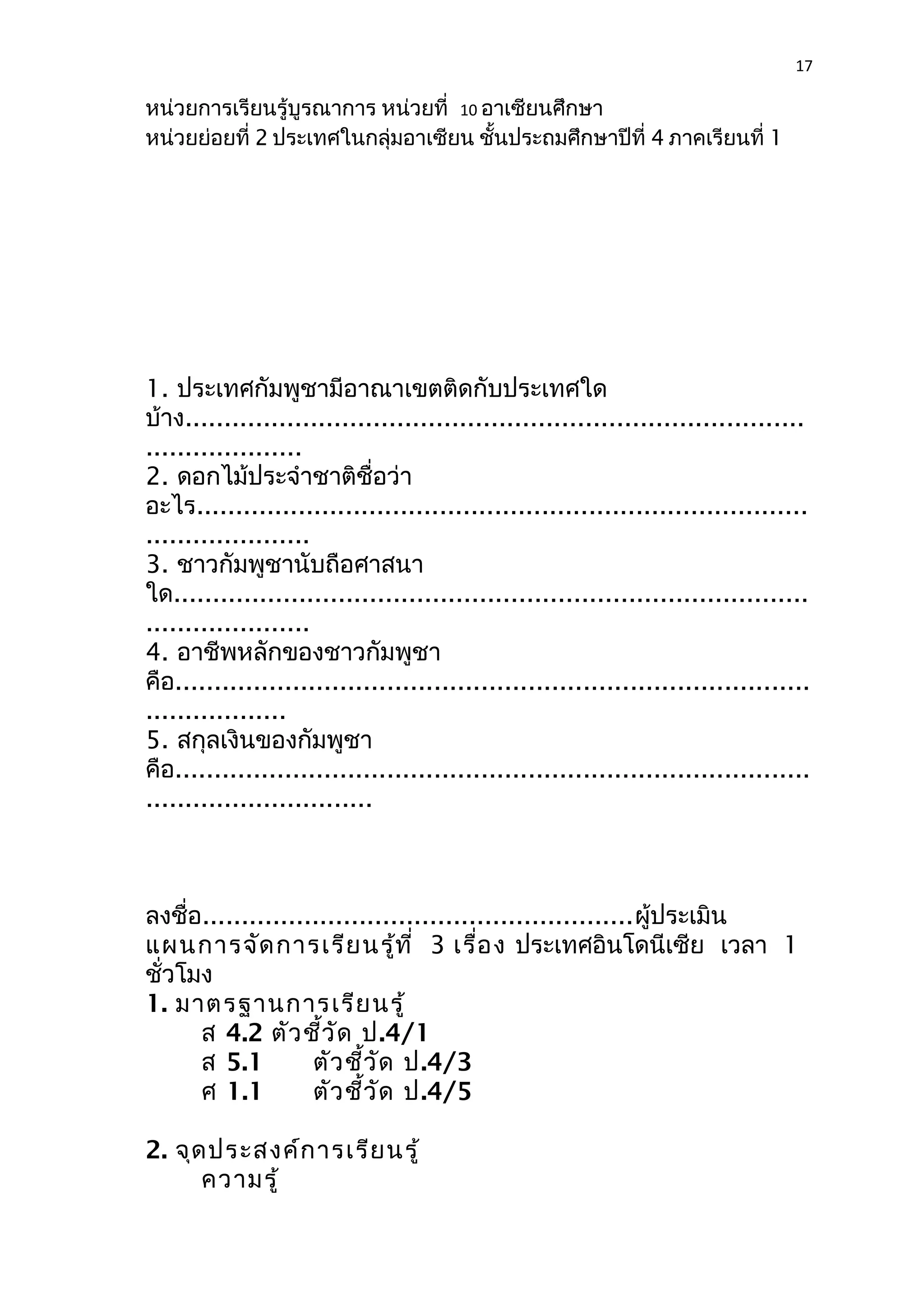 17 
หน่วยการเรียนรู้บูรณาการ หน่วยที่ 10 อาเซียนศึกษา 
หน่วยย่อยที่ 2 ประเทศในกลุ่มอาเซียน ชั้นประถมศึกษาปีที่ 4 ภาคเรียนที่ 1 
1. ประเทศกัมพูชามีอาณาเขตติดกับประเทศใด 
บ้าง............................................................................... 
.................... 
2. ดอกไม้ประจำาชาติชื่อว่า 
อะไร.............................................................................. 
..................... 
3. ชาวกัมพูชานับถือศาสนา 
ใด................................................................................. 
..................... 
4. อาชีพหลักของชาวกัมพูชา 
คือ................................................................................. 
.................. 
5. สกุลเงินของกัมพูชา 
คือ................................................................................. 
............................. 
ลงชื่อ.......................................................ผู้ประเมิน 
แผนการจัดการเรียนรู้ที่ 3 เรื่อง ประเทศอินโดนีเซีย เวลา 1 
ชั่วโมง 
1. มาตรฐานการเรียนรู้ 
ส 4.2 ตัวชี้วัด ป.4/1 
ส 5.1 ตัวชี้วัด ป.4/3 
ศ 1.1 ตัวชี้วัด ป.4/5 
2. จุดประสงค์การเรียนรู้ 
ความรู้ 
 