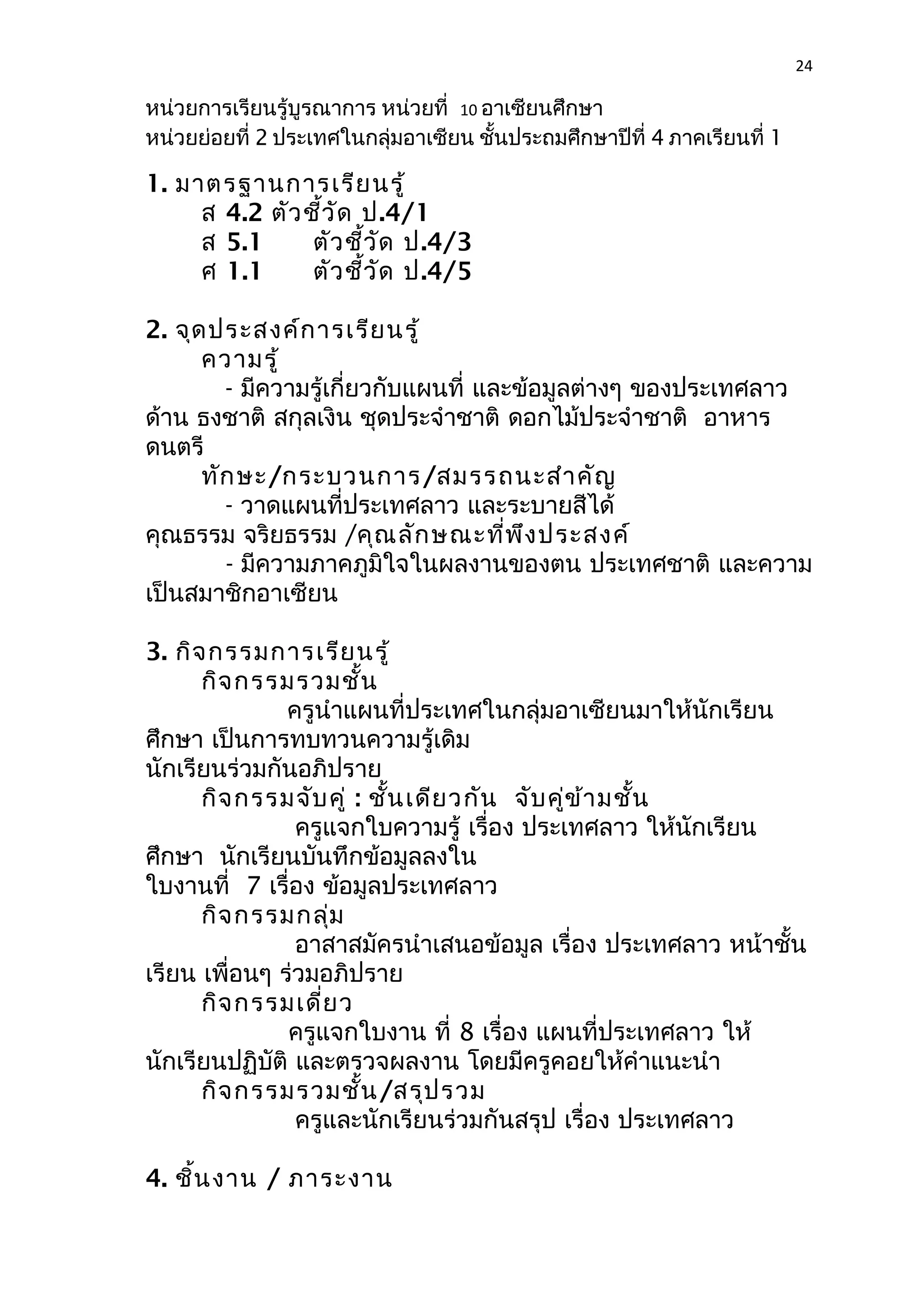 24 
หน่วยการเรียนรู้บูรณาการ หน่วยที่ 10 อาเซียนศึกษา 
หน่วยย่อยที่ 2 ประเทศในกลุ่มอาเซียน ชั้นประถมศึกษาปีที่ 4 ภาคเรียนที่ 1 
1. มาตรฐานการเรียนรู้ 
ส 4.2 ตัวชี้วัด ป.4/1 
ส 5.1 ตัวชี้วัด ป.4/3 
ศ 1.1 ตัวชี้วัด ป.4/5 
2. จุดประสงค์การเรียนรู้ 
ความรู้ 
- มีความรู้เกี่ยวกับแผนที่ และข้อมูลต่างๆ ของประเทศลาว 
ด้าน ธงชาติ สกุลเงิน ชุดประจำาชาติ ดอกไม้ประจำาชาติ อาหาร 
ดนตรี 
ทักษะ/กระบวนการ/สมรรถนะสำาคัญ 
- วาดแผนที่ประเทศลาว และระบายสีได้ 
คุณธรรม จริยธรรม /คุณลักษณะที่พึงประสงค์ 
- มีความภาคภูมิใจในผลงานของตน ประเทศชาติ และความ 
เป็นสมาชิกอาเซียน 
3. กิจกรรมการเรียนรู้ 
กิจกรรมรวมชั้น 
ครูนำาแผนที่ประเทศในกลุ่มอาเซียนมาให้นักเรียน 
ศึกษา เป็นการทบทวนความรู้เดิม 
นักเรียนร่วมกันอภิปราย 
กิจกรรมจับคู่ : ชั้นเดียวกัน จับคู่ข้ามชั้น 
ครูแจกใบความรู้ เรื่อง ประเทศลาว ให้นักเรียน 
ศึกษา นักเรียนบันทึกข้อมูลลงใน 
ใบงานที่ 7 เรื่อง ข้อมูลประเทศลาว 
กิจกรรมกลุ่ม 
อาสาสมัครนำาเสนอข้อมูล เรื่อง ประเทศลาว หน้าชั้น 
เรียน เพื่อนๆ ร่วมอภิปราย 
กิจกรรมเดี่ยว 
ครูแจกใบงาน ที่ 8 เรื่อง แผนที่ประเทศลาว ให้ 
นักเรียนปฏิบัติ และตรวจผลงาน โดยมีครูคอยให้คำาแนะนำา 
กิจกรรมรวมชั้น/สรุปรวม 
ครูและนักเรียนร่วมกันสรุป เรื่อง ประเทศลาว 
4. ชิ้นงาน / ภาระงาน 
 