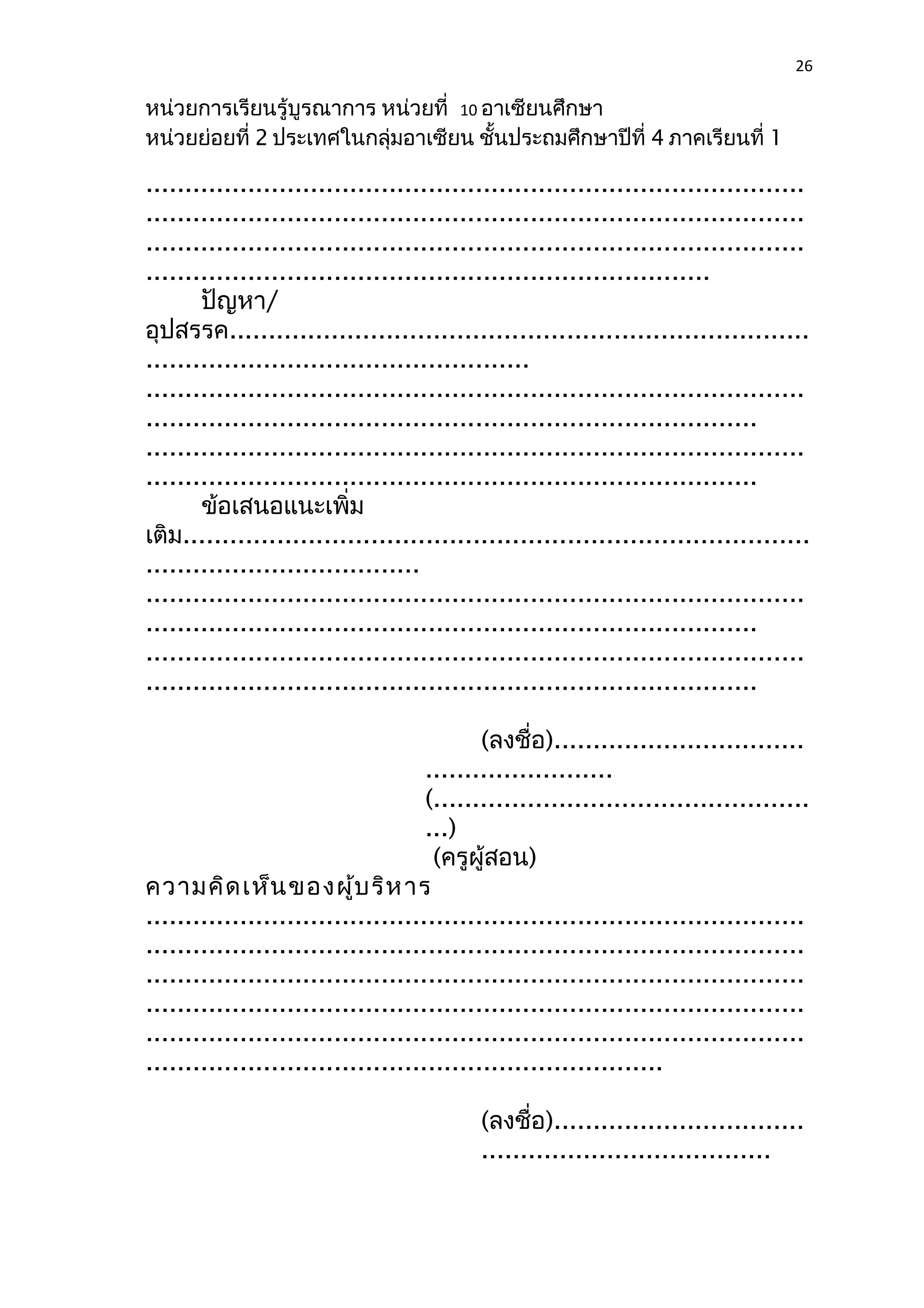 26 
หน่วยการเรียนรู้บูรณาการ หน่วยที่ 10 อาเซียนศึกษา 
หน่วยย่อยที่ 2 ประเทศในกลุ่มอาเซียน ชั้นประถมศึกษาปีที่ 4 ภาคเรียนที่ 1 
.................................................................................... 
.................................................................................... 
.................................................................................... 
........................................................................ 
ปัญหา/ 
อุปสรรค.......................................................................... 
................................................. 
.................................................................................... 
.............................................................................. 
.................................................................................... 
.............................................................................. 
ข้อเสนอแนะเพิ่ม 
เติม................................................................................ 
................................... 
.................................................................................... 
.............................................................................. 
.................................................................................... 
.............................................................................. 
(ลงชื่อ)................................ 
........................ 
(................................................ 
...) 
(ครูผู้สอน) 
ความคิดเห็นของผู้บริหาร 
.................................................................................... 
.................................................................................... 
.................................................................................... 
.................................................................................... 
.................................................................................... 
.................................................................. 
(ลงชื่อ)................................ 
..................................... 
 