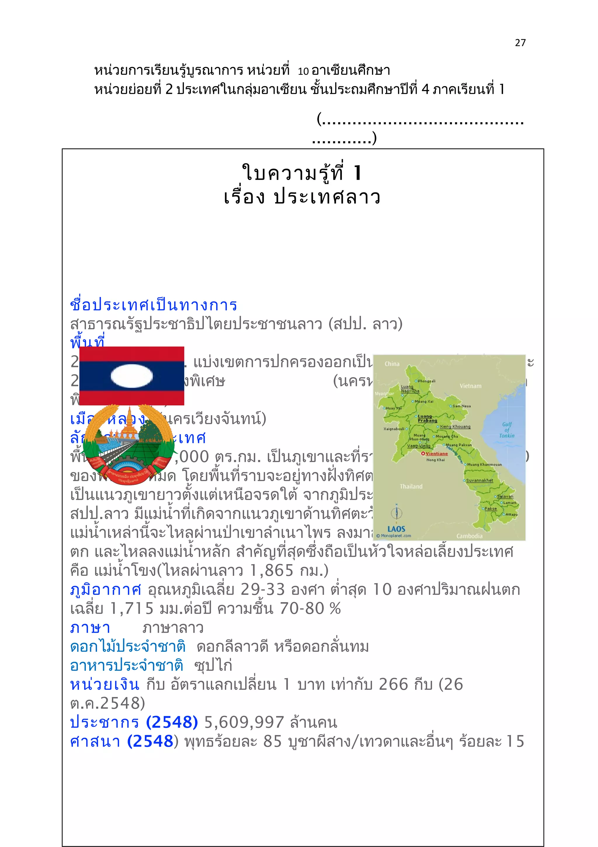 27 
หน่วยการเรียนรู้บูรณาการ หน่วยที่ 10 อาเซียนศึกษา 
หน่วยย่อยที่ 2 ประเทศในกลุ่มอาเซียน ชั้นประถมศึกษาปีที่ 4 ภาคเรียนที่ 1 
(........................................ 
............) 
(ผู้บริหาร 
ใบความสรถาู้ทนี่ ศ1ึกษา) 
เรื่อง ประเทศลาว 
ชื่อประเทศเป็นทางการ 
สาธารณรัฐประชาธิปไตยประชาชนลาว (สปป. ลาว) 
พื้นที่ 
236,800 ตร.กม. แบ่งเขตการปกครองออกเป็น 16 แขวง (จังหวัด) และ 
2 เขตการปกครองพิเศษ (นครหลวงเวียงจันทน์ และเขต 
พิเศษไซสมบูน) 
เมืองหลวง (นครเวียงจันทน์) 
ลักษณะภูมิประเทศ 
พื้นที่ประมาณ 7,000 ตร.กม. เป็นภูเขาและที่ราบสูง ประมาณ 9 ใน 10 
ของพื้นที่ทั้งหมด โดยพื้นที่ราบจะอยู่ทางฝั่งทิศตะวันตก ด้านตะวันออก 
เป็นแนวภูเขายาวตั้งแต่เหนือจรดใต้ จากภูมิประเทศเช่นนี้ทำาให้ 
สปป.ลาว มีแม่นำ้าที่เกิดจากแนวภูเขาด้านทิศตะวันออกเป็นจำานวนมาก 
แม่นำ้าเหล่านี้จะไหลผ่านป่าเขาลำาเนาไพร ลงมาสู่พื้นที่ราบทางทิศตะวัน 
ตก และไหลลงแม่นำ้าหลัก สำาคัญที่สุดซึ่งถือเป็นหัวใจหล่อเลี้ยงประเทศ 
คือ แม่นำ้าโขง(ไหลผ่านลาว 1,865 กม.) 
ภูมิอากาศ อุณหภูมิเฉลี่ย 29-33 องศา ตำ่าสุด 10 องศาปริมาณฝนตก 
เฉลี่ย 1,715 มม.ต่อปี ความชื้น 70-80 % 
ภาษา ภาษาลาว 
ดอกไม้ประจำาชาติ ดอกลีลาวดี หรือดอกลั่นทม 
อาหารประจำาชาติ ซุปไก่ 
หน่วยเงิน กีบ อัตราแลกเปลี่ยน 1 บาท เท่ากับ 266 กีบ (26 
ต.ค.2548) 
ประชากร (2548) 5,609,997 ล้านคน 
ศาสนา (2548) พุทธร้อยละ 85 บูชาผีสาง/เทวดาและอื่นๆ ร้อยละ 15 
 