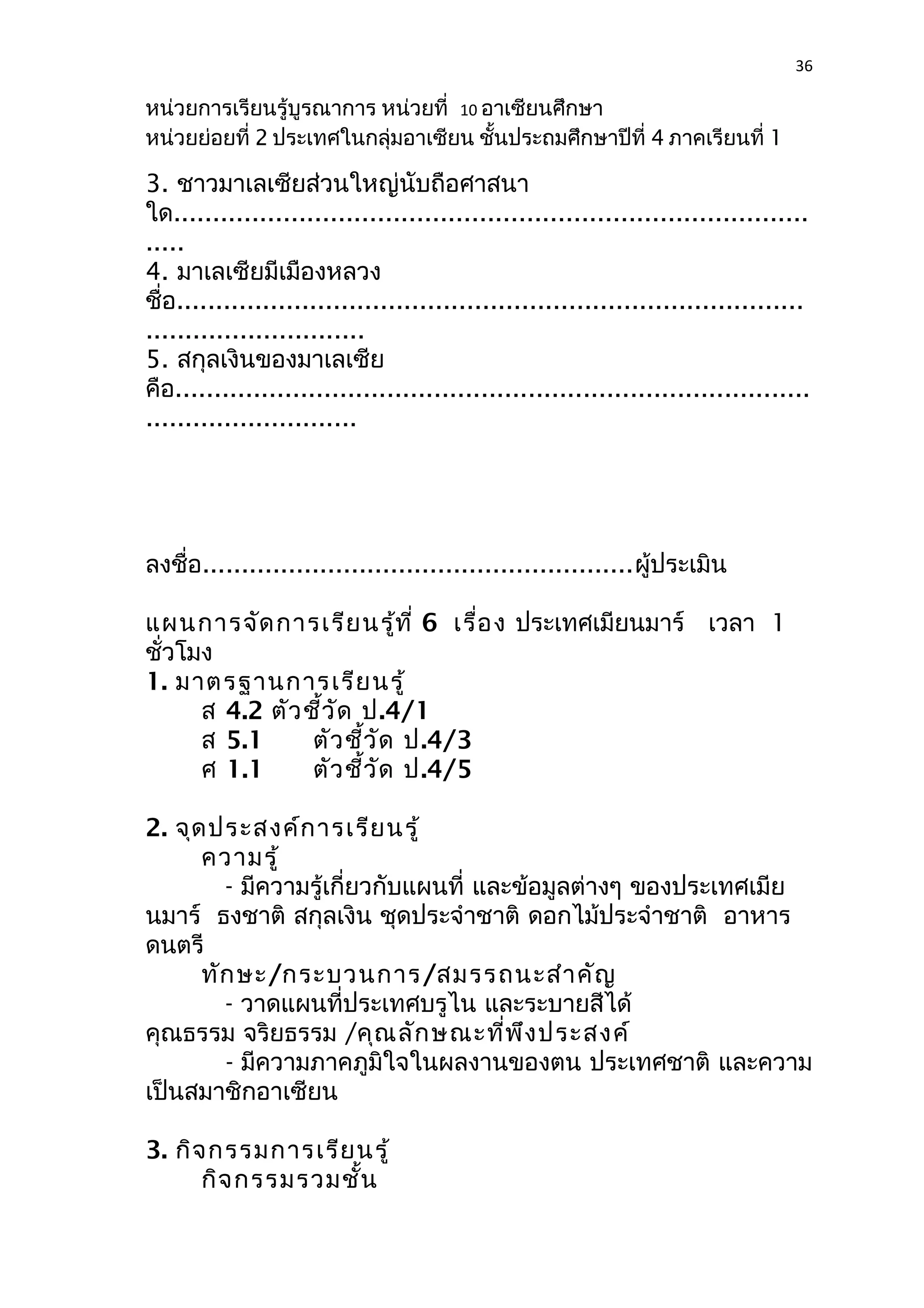 36 
หน่วยการเรียนรู้บูรณาการ หน่วยที่ 10 อาเซียนศึกษา 
หน่วยย่อยที่ 2 ประเทศในกลุ่มอาเซียน ชั้นประถมศึกษาปีที่ 4 ภาคเรียนที่ 1 
3. ชาวมาเลเซียส่วนใหญ่นับถือศาสนา 
ใด................................................................................. 
..... 
4. มาเลเซียมีเมืองหลวง 
ชื่อ................................................................................ 
............................ 
5. สกุลเงินของมาเลเซีย 
คือ................................................................................. 
........................... 
ลงชื่อ.......................................................ผู้ประเมิน 
แผนการจัดการเรียนรู้ที่ 6 เรื่อง ประเทศเมียนมาร์ เวลา 1 
ชั่วโมง 
1. มาตรฐานการเรียนรู้ 
ส 4.2 ตัวชี้วัด ป.4/1 
ส 5.1 ตัวชี้วัด ป.4/3 
ศ 1.1 ตัวชี้วัด ป.4/5 
2. จุดประสงค์การเรียนรู้ 
ความรู้ 
- มีความรู้เกี่ยวกับแผนที่ และข้อมูลต่างๆ ของประเทศเมีย 
นมาร์ ธงชาติ สกุลเงิน ชุดประจำาชาติ ดอกไม้ประจำาชาติ อาหาร 
ดนตรี 
ทักษะ/กระบวนการ/สมรรถนะสำาคัญ 
- วาดแผนที่ประเทศบรูไน และระบายสีได้ 
คุณธรรม จริยธรรม /คุณลักษณะที่พึงประสงค์ 
- มีความภาคภูมิใจในผลงานของตน ประเทศชาติ และความ 
เป็นสมาชิกอาเซียน 
3. กิจกรรมการเรียนรู้ 
กิจกรรมรวมชั้น 
 