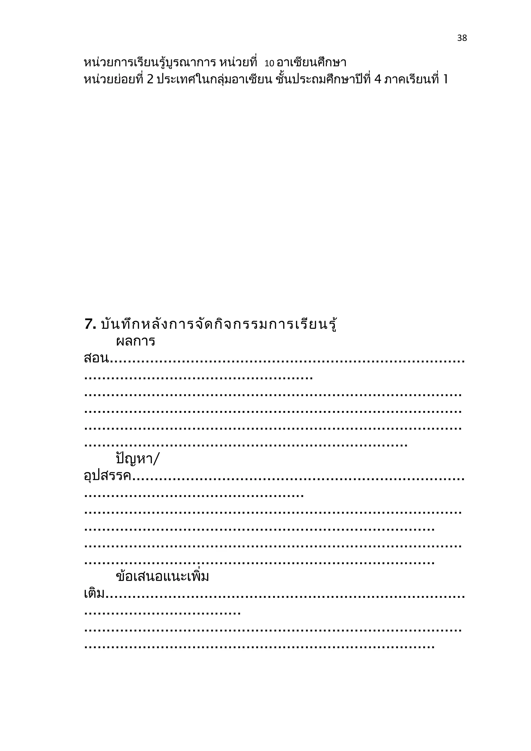 38 
หน่วยการเรียนรู้บูรณาการ หน่วยที่ 10 อาเซียนศึกษา 
หน่วยย่อยที่ 2 ประเทศในกลุ่มอาเซียน ชั้นประถมศึกษาปีที่ 4 ภาคเรียนที่ 1 
7. บันทึกหลังการจัดกิจกรรมการเรียนรู้ 
ผลการ 
สอน............................................................................... 
................................................... 
.................................................................................... 
.................................................................................... 
.................................................................................... 
........................................................................ 
ปัญหา/ 
อุปสรรค.......................................................................... 
................................................. 
.................................................................................... 
.............................................................................. 
.................................................................................... 
.............................................................................. 
ข้อเสนอแนะเพิ่ม 
เติม................................................................................ 
................................... 
.................................................................................... 
.............................................................................. 
 