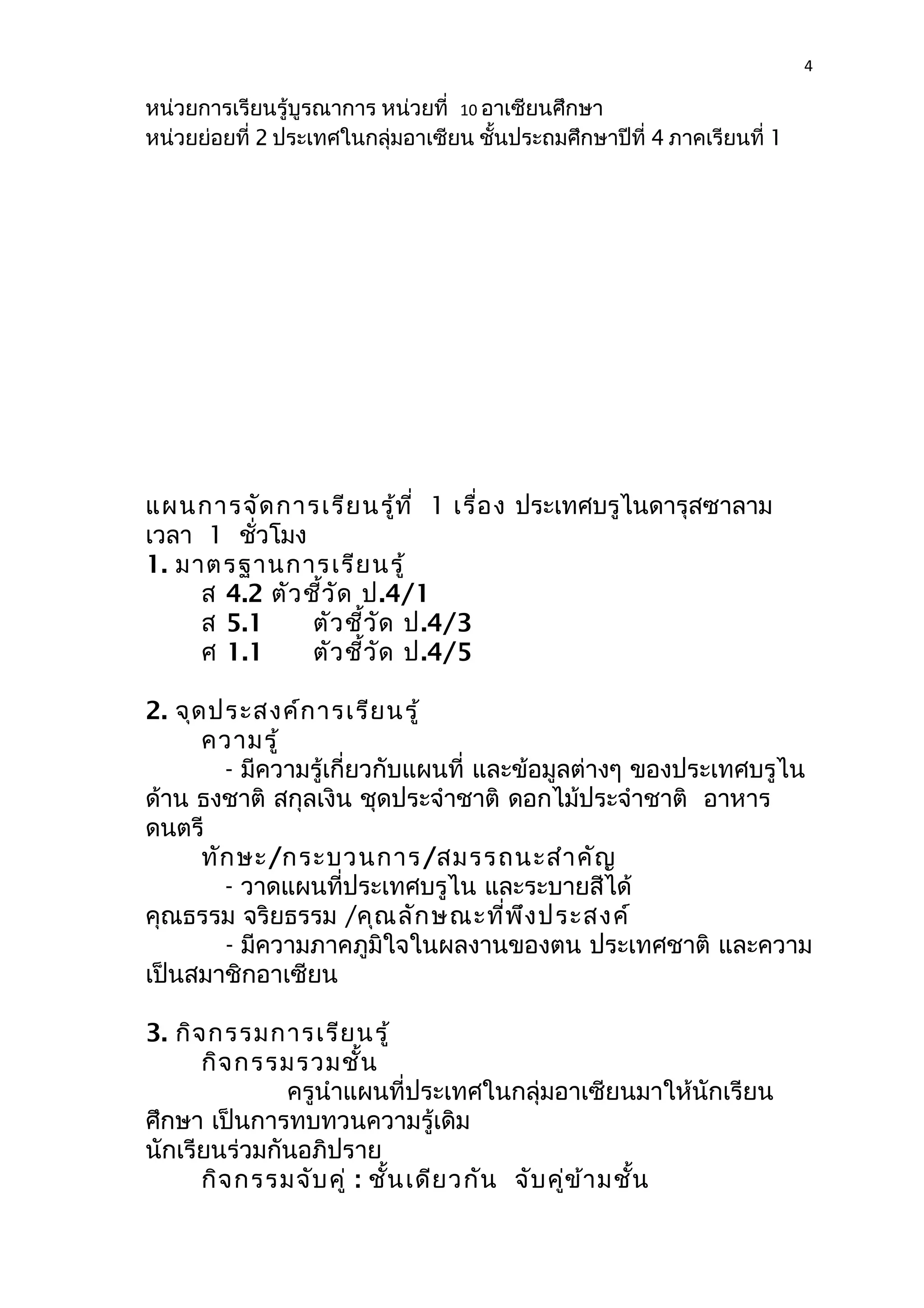 4 
หน่วยการเรียนรู้บูรณาการ หน่วยที่ 10 อาเซียนศึกษา 
หน่วยย่อยที่ 2 ประเทศในกลุ่มอาเซียน ชั้นประถมศึกษาปีที่ 4 ภาคเรียนที่ 1 
แผนการจัดการเรียนรู้ที่ 1 เรื่อง ประเทศบรูไนดารุสซาลาม 
เวลา 1 ชั่วโมง 
1. มาตรฐานการเรียนรู้ 
ส 4.2 ตัวชี้วัด ป.4/1 
ส 5.1 ตัวชี้วัด ป.4/3 
ศ 1.1 ตัวชี้วัด ป.4/5 
2. จุดประสงค์การเรียนรู้ 
ความรู้ 
- มีความรู้เกี่ยวกับแผนที่ และข้อมูลต่างๆ ของประเทศบรูไน 
ด้าน ธงชาติ สกุลเงิน ชุดประจำาชาติ ดอกไม้ประจำาชาติ อาหาร 
ดนตรี 
ทักษะ/กระบวนการ/สมรรถนะสำาคัญ 
- วาดแผนที่ประเทศบรูไน และระบายสีได้ 
คุณธรรม จริยธรรม /คุณลักษณะที่พึงประสงค์ 
- มีความภาคภูมิใจในผลงานของตน ประเทศชาติ และความ 
เป็นสมาชิกอาเซียน 
3. กิจกรรมการเรียนรู้ 
กิจกรรมรวมชั้น 
ครูนำาแผนที่ประเทศในกลุ่มอาเซียนมาให้นักเรียน 
ศึกษา เป็นการทบทวนความรู้เดิม 
นักเรียนร่วมกันอภิปราย 
กิจกรรมจับคู่ : ชั้นเดียวกัน จับคู่ข้ามชั้น 
 