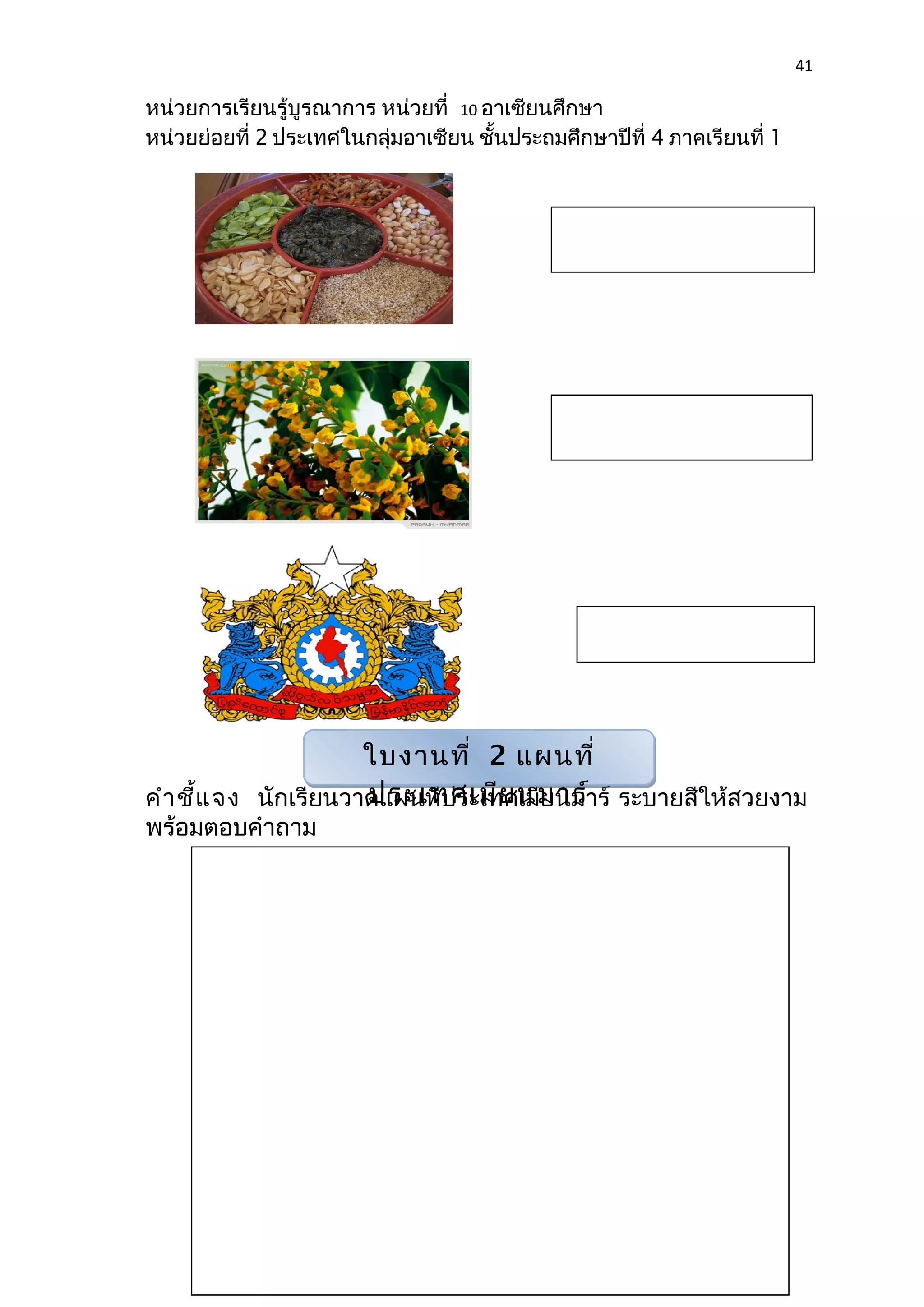 41 
หน่วยการเรียนรู้บูรณาการ หน่วยที่ 10 อาเซียนศึกษา 
หน่วยย่อยที่ 2 ประเทศในกลุ่มอาเซียน ชั้นประถมศึกษาปีที่ 4 ภาคเรียนที่ 1 
ใบงานที่ 2 แผนที่ 
ประเทศเมียนมาร์ 
คำาชี้แจง นักเรียนวาดแผนที่ประเทศเมียนมาร์ ระบายสีให้สวยงาม 
พร้อมตอบคำาถาม 
 