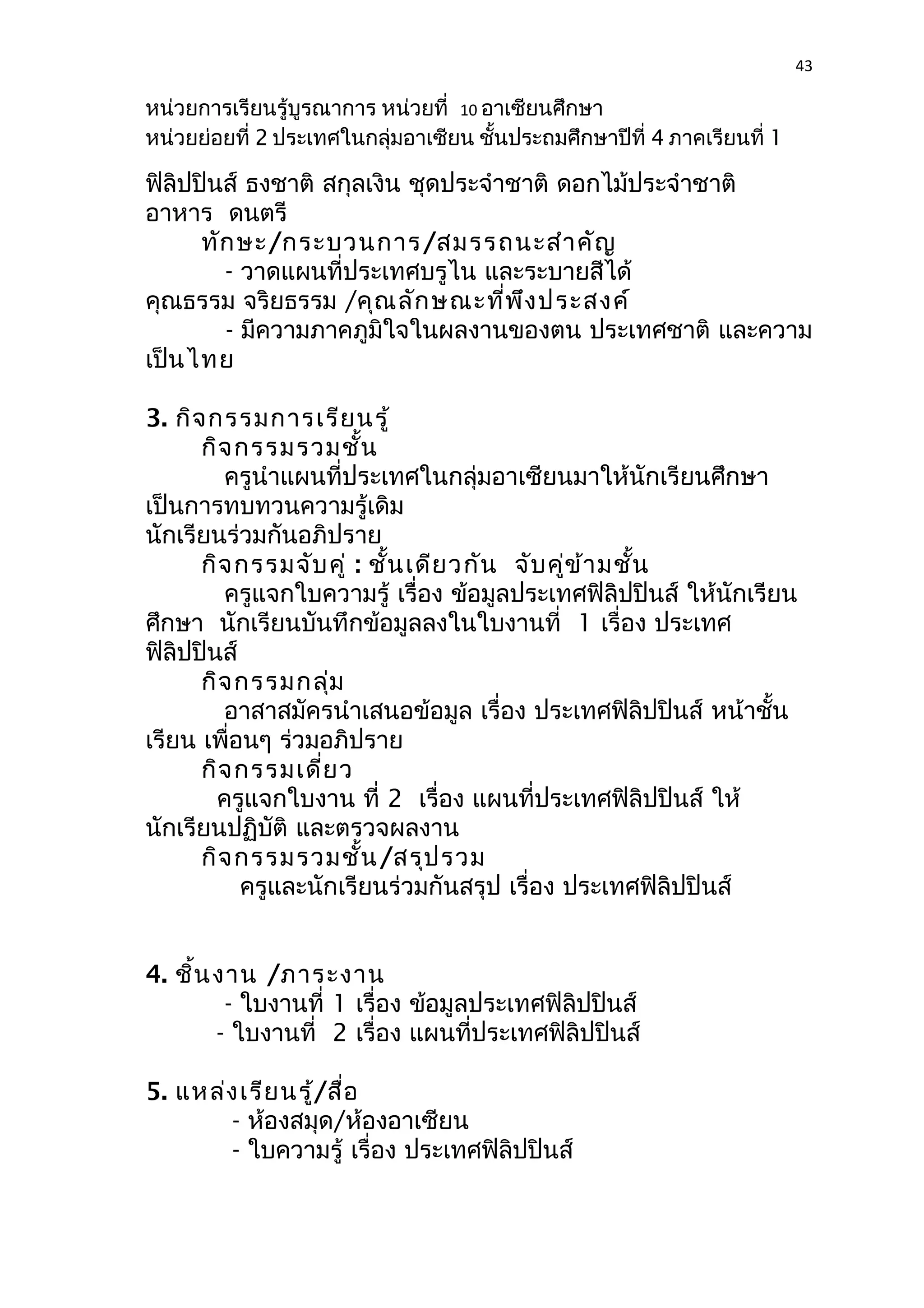 43 
หน่วยการเรียนรู้บูรณาการ หน่วยที่ 10 อาเซียนศึกษา 
หน่วยย่อยที่ 2 ประเทศในกลุ่มอาเซียน ชั้นประถมศึกษาปีที่ 4 ภาคเรียนที่ 1 
ฟิลิปปินส์ ธงชาติ สกุลเงิน ชุดประจำาชาติ ดอกไม้ประจำาชาติ 
อาหาร ดนตรี 
ทักษะ/กระบวนการ/สมรรถนะสำาคัญ 
- วาดแผนที่ประเทศบรูไน และระบายสีได้ 
คุณธรรม จริยธรรม /คุณลักษณะที่พึงประสงค์ 
- มีความภาคภูมิใจในผลงานของตน ประเทศชาติ และความ 
เป็นไทย 
3. กิจกรรมการเรียนรู้ 
กิจกรรมรวมชั้น 
ครูนำาแผนที่ประเทศในกลุ่มอาเซียนมาให้นักเรียนศึกษา 
เป็นการทบทวนความรู้เดิม 
นักเรียนร่วมกันอภิปราย 
กิจกรรมจับคู่ : ชั้นเดียวกัน จับคู่ข้ามชั้น 
ครูแจกใบความรู้ เรื่อง ข้อมูลประเทศฟิลิปปินส์ ให้นักเรียน 
ศึกษา นักเรียนบันทึกข้อมูลลงในใบงานที่ 1 เรื่อง ประเทศ 
ฟิลิปปินส์ 
กิจกรรมกลุ่ม 
อาสาสมัครนำาเสนอข้อมูล เรื่อง ประเทศฟิลิปปินส์ หน้าชั้น 
เรียน เพื่อนๆ ร่วมอภิปราย 
กิจกรรมเดี่ยว 
ครูแจกใบงาน ที่ 2 เรื่อง แผนที่ประเทศฟิลิปปินส์ ให้ 
นักเรียนปฏิบัติ และตรวจผลงาน 
กิจกรรมรวมชั้น/สรุปรวม 
ครูและนักเรียนร่วมกันสรุป เรื่อง ประเทศฟิลิปปินส์ 
4. ชิ้นงาน /ภาระงาน 
- ใบงานที่ 1 เรื่อง ข้อมูลประเทศฟิลิปปินส์ 
- ใบงานที่ 2 เรื่อง แผนที่ประเทศฟิลิปปินส์ 
5. แหล่งเรียนรู้/สื่อ 
- ห้องสมุด/ห้องอาเซียน 
- ใบความรู้ เรื่อง ประเทศฟิลิปปินส์ 
 