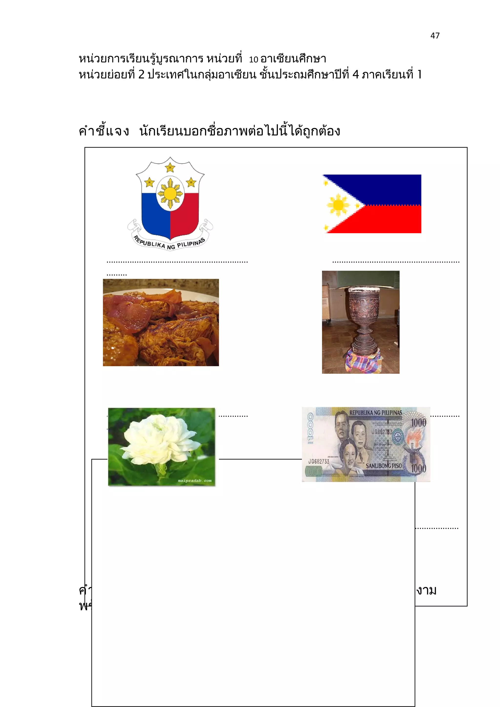 47 
หน่วยการเรียนรู้บูรณาการ หน่วยที่ 10 อาเซียนศึกษา 
หน่วยย่อยที่ 2 ประเทศในกลุ่มอาเซียน ชั้นประถมศึกษาปีที่ 4 ภาคเรียนที่ 1 
คำาชี้แจง นักเรียนบอกชื่อภาพต่อไปนี้ได้ถูกต้อง 
............................................................. ....................................................... 
......... 
............................................................. ....................................................... 
............ 
.................................................................... ....................................................... 
.............. 
ใบงานที่ 2 แผนที่ 
ประเทศฟิลิปปินส์ 
คำาชี้แจง นักเรียนวาดแผนที่ประเทศฟิลิปปินส์ ระบายสีให้สวยงาม 
พร้อมตอบคำาถาม 
 