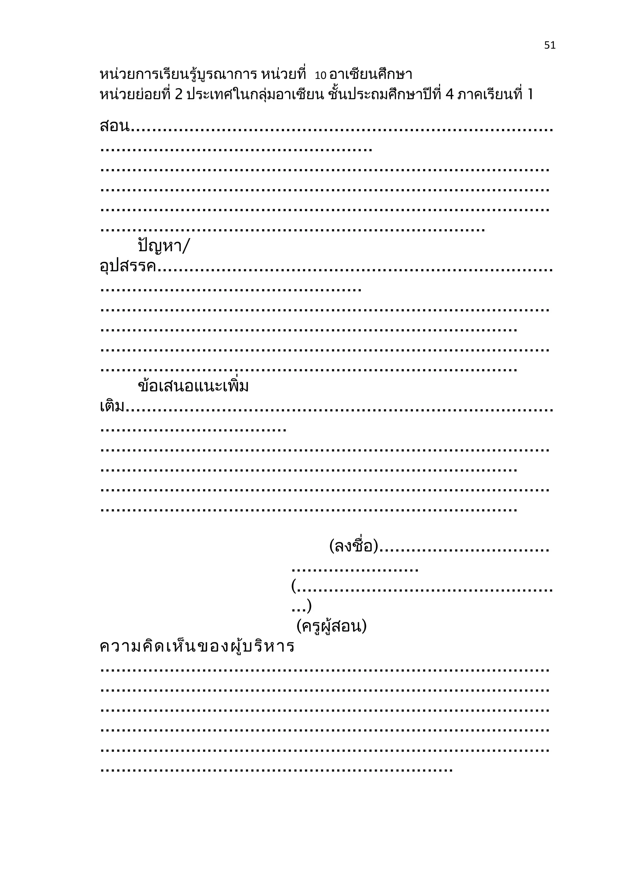 51 
หน่วยการเรียนรู้บูรณาการ หน่วยที่ 10 อาเซียนศึกษา 
หน่วยย่อยที่ 2 ประเทศในกลุ่มอาเซียน ชั้นประถมศึกษาปีที่ 4 ภาคเรียนที่ 1 
สอน............................................................................... 
................................................... 
.................................................................................... 
.................................................................................... 
.................................................................................... 
........................................................................ 
ปัญหา/ 
อุปสรรค.......................................................................... 
................................................. 
.................................................................................... 
.............................................................................. 
.................................................................................... 
.............................................................................. 
ข้อเสนอแนะเพิ่ม 
เติม................................................................................ 
................................... 
.................................................................................... 
.............................................................................. 
.................................................................................... 
.............................................................................. 
(ลงชื่อ)................................ 
........................ 
(................................................ 
...) 
(ครูผู้สอน) 
ความคิดเห็นของผู้บริหาร 
.................................................................................... 
.................................................................................... 
.................................................................................... 
.................................................................................... 
.................................................................................... 
.................................................................. 
 